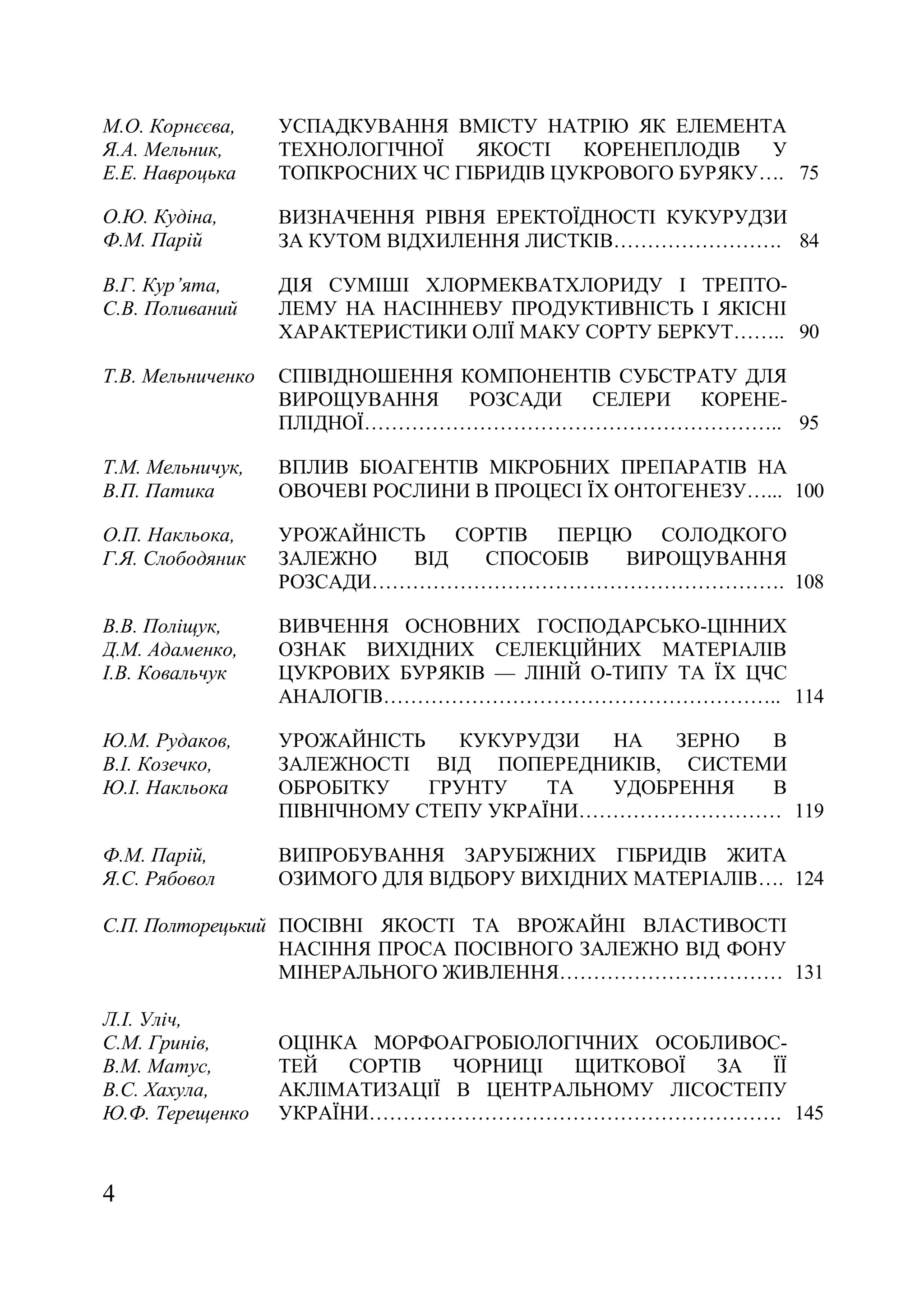 4
М.О. Корнєєва,
Я.А. Мельник,
Е.Е. Навроцька
УСПАДКУВАННЯ ВМІСТУ НАТРІЮ ЯК ЕЛЕМЕНТА
ТЕХНОЛОГІЧНОЇ ЯКОСТІ КОРЕНЕПЛОДІВ У
ТОПКРОСНИХ ЧС ГІБРИДІВ ЦУКРОВОГО БУРЯКУ…. 75
О.Ю. Кудіна,
Ф.М. Парій
ВИЗНАЧЕННЯ РІВНЯ ЕРЕКТОЇДНОСТІ КУКУРУДЗИ
ЗА КУТОМ ВІДХИЛЕННЯ ЛИСТКІВ……………………. 84
В.Г. Кур’ята,
С.В. Поливаний
ДІЯ СУМІШІ ХЛОРМЕКВАТХЛОРИДУ І ТРЕПТО-
ЛЕМУ НА НАСІННЕВУ ПРОДУКТИВНІСТЬ І ЯКІСНІ
ХАРАКТЕРИСТИКИ ОЛІЇ МАКУ СОРТУ БЕРКУТ…….. 90
Т.В. Мельниченко СПІВІДНОШЕННЯ КОМПОНЕНТІВ СУБСТРАТУ ДЛЯ
ВИРОЩУВАННЯ РОЗСАДИ СЕЛЕРИ КОРЕНЕ-
ПЛІДНОЇ…………………………………………………….. 95
Т.М. Мельничук,
В.П. Патика
ВПЛИВ БІОАГЕНТІВ МІКРОБНИХ ПРЕПАРАТІВ НА
ОВОЧЕВІ РОСЛИНИ В ПРОЦЕСІ ЇХ ОНТОГЕНЕЗУ…... 100
О.П. Накльока,
Г.Я. Слободяник
УРОЖАЙНІСТЬ СОРТІВ ПЕРЦЮ СОЛОДКОГО
ЗАЛЕЖНО ВІД СПОСОБІВ ВИРОЩУВАННЯ
РОЗСАДИ……………………………………………………. 108
В.В. Поліщук,
Д.М. Адаменко,
І.В. Ковальчук
ВИВЧЕННЯ ОСНОВНИХ ГОСПОДАРСЬКО-ЦІННИХ
ОЗНАК ВИХІДНИХ СЕЛЕКЦІЙНИХ МАТЕРІАЛІВ
ЦУКРОВИХ БУРЯКІВ — ЛІНІЙ О-ТИПУ ТА ЇХ ЦЧС
АНАЛОГІВ………………………………………………….. 114
Ю.М. Рудаков,
В.І. Козечко,
Ю.І. Накльока
УРОЖАЙНІСТЬ КУКУРУДЗИ НА ЗЕРНО В
ЗАЛЕЖНОСТІ ВІД ПОПЕРЕДНИКІВ, СИСТЕМИ
ОБРОБІТКУ ГРУНТУ ТА УДОБРЕННЯ В
ПІВНІЧНОМУ СТЕПУ УКРАЇНИ………………………… 119
Ф.М. Парій,
Я.С. Рябовол
ВИПРОБУВАННЯ ЗАРУБІЖНИХ ГІБРИДІВ ЖИТА
ОЗИМОГО ДЛЯ ВІДБОРУ ВИХІДНИХ МАТЕРІАЛІВ…. 124
С.П. Полторецький ПОСІВНІ ЯКОСТІ ТА ВРОЖАЙНІ ВЛАСТИВОСТІ
НАСІННЯ ПРОСА ПОСІВНОГО ЗАЛЕЖНО ВІД ФОНУ
МІНЕРАЛЬНОГО ЖИВЛЕННЯ…………………………… 131
Л.І. Уліч,
С.М. Гринів,
В.М. Матус,
В.С. Хахула,
Ю.Ф. Терещенко
ОЦІНКА МОРФОАГРОБІОЛОГІЧНИХ ОСОБЛИВОС-
ТЕЙ СОРТІВ ЧОРНИЦІ ЩИТКОВОЇ ЗА ЇЇ
АКЛІМАТИЗАЦІЇ В ЦЕНТРАЛЬНОМУ ЛІСОСТЕПУ
УКРАЇНИ……………………………………………………. 145
 