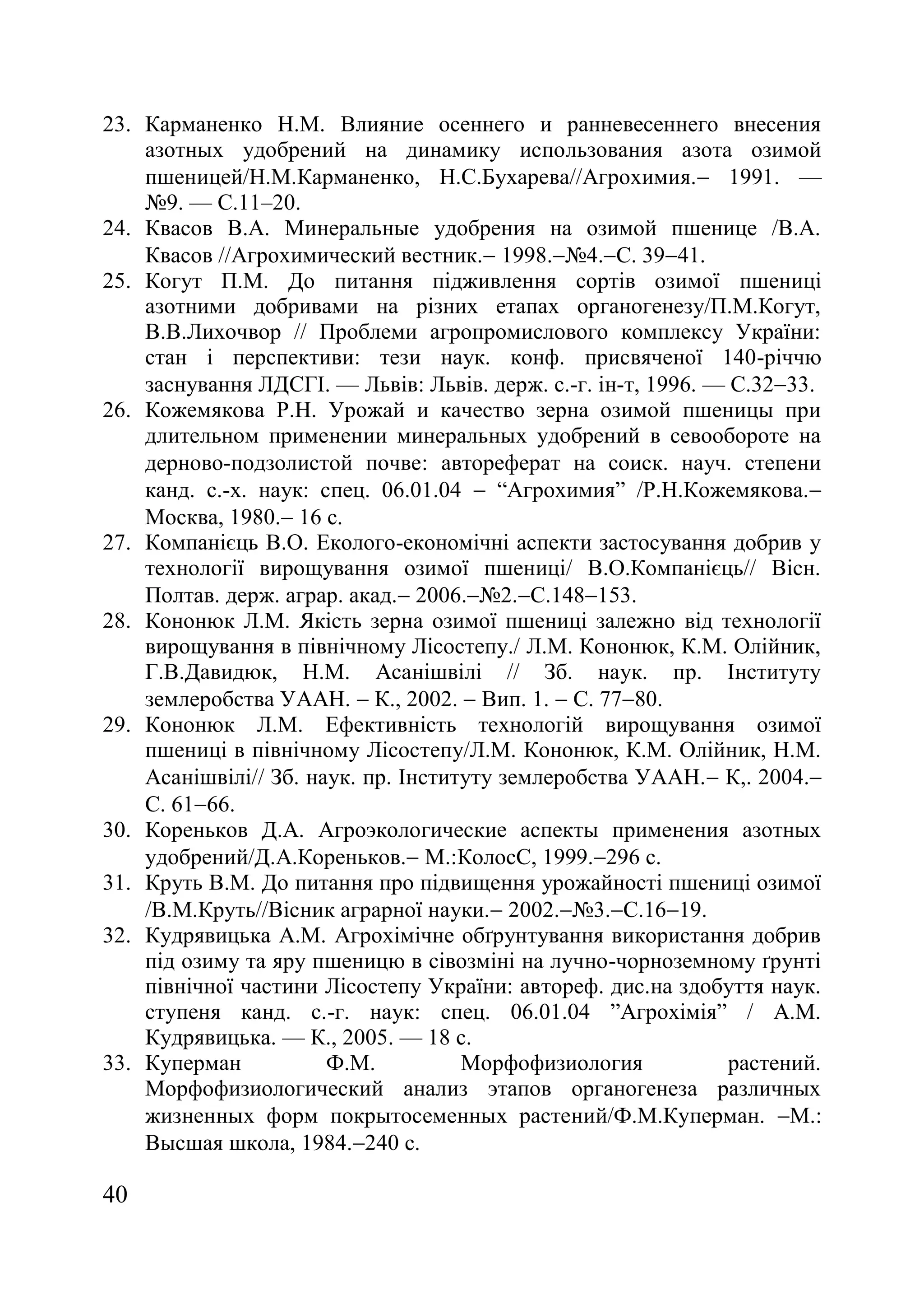 40
23. Карманенко Н.М. Влияние осеннего и ранневесеннего внесения
азотных удобрений на динамику использования азота озимой
пшеницей/Н.М.Карманенко, Н.С.Бухарева//Агрохимия. 1991. —
ғ9. — С.11–20.
24. Квасов В.А. Минеральные удобрения на озимой пшенице /В.А.
Квасов //Агрохимический вестник. 1998.ғ4.С. 3941.
25. Когут П.М. До питання підживлення сортів озимої пшениці
азотними добривами на різних етапах органогенезу/П.М.Когут,
В.В.Лихочвор // Проблеми агропромислового комплексу України:
стан і перспективи: тези наук. конф. присвяченої 140-річчю
заснування ЛДСГІ. — Львів: Львів. держ. с.-г. ін-т, 1996. — С.3233.
26. Кожемякова Р.Н. Урожай и качество зерна озимой пшеницы при
длительном применении минеральных удобрений в севообороте на
дерново-подзолистой почве автореферат на соиск. науч. степени
канд. с.-х. наук: спец. 06.01.04  ―Агрохимия‖ /Р.Н.Кожемякова.
Москва, 1980. 16 с.
27. Компанієць В.О. Еколого-економічні аспекти застосування добрив у
технології вирощування озимої пшениці/ В.О.Компанієць// Вісн.
Полтав. держ. аграр. акад. 2006.ғ2.С.148153.
28. Кононюк Л.М. Якість зерна озимої пшениці залежно від технології
вирощування в північному Лісостепу./ Л.М. Кононюк, К.М. Олійник,
Г.В.Давидюк, Н.М. Асанішвілі // Зб. наук. пр. Інституту
землеробства УААН.  К., 2002.  Вип. 1.  С. 7780.
29. Кононюк Л.М. Ефективність технологій вирощування озимої
пшениці в північному Лісостепу/Л.М. Кононюк, К.М. Олійник, Н.М.
Асанішвілі// Зб. наук. пр. Інституту землеробства УААН. К,. 2004.
С. 6166.
30. Кореньков Д.А. Агроэкологические аспекты применения азотных
удобрений/Д.А.Кореньков. М.КолосС, 1999.296 с.
31. Круть В.М. До питання про підвищення урожайності пшениці озимої
/В.М.Круть//Вісник аграрної науки. 2002.ғ3.С.1619.
32. Кудрявицька А.М. Агрохімічне обґрунтування використання добрив
під озиму та яру пшеницю в сівозміні на лучно-чорноземному ґрунті
північної частини Лісостепу України: автореф. дис.на здобуття наук.
ступеня канд. с.-г. наук: спец. 06.01.04 ‖Агрохімія‖ / А.М.
Кудрявицька. — К., 2005. — 18 с.
33. Куперман Ф.М. Морфофизиология растений.
Морфофизиологический анализ этапов органогенеза различных
жизненных форм покрытосеменных растений/Ф.М.Куперман. М.:
Высшая школа, 1984.240 с.
 