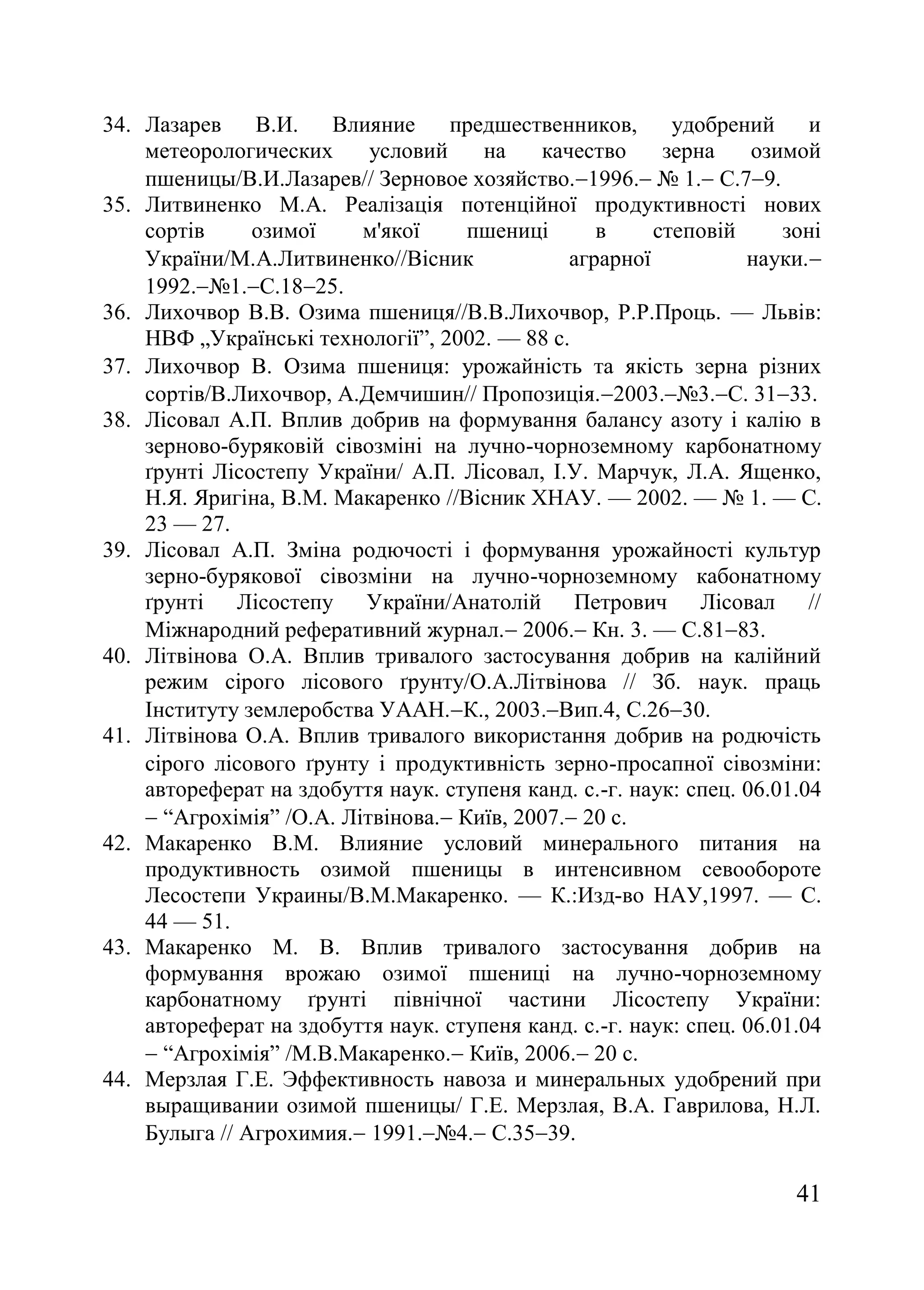 41
34. Лазарев В.И. Влияние предшественников, удобрений и
метеорологических условий на качество зерна озимой
пшеницы/В.И.Лазарев// Зерновое хозяйство.1996. ғ 1. С.79.
35. Литвиненко М.А. Реалізація потенційної продуктивності нових
сортів озимої м'якої пшениці в степовій зоні
України/М.А.Литвиненко//Вісник аграрної науки.
1992.ғ1.С.1825.
36. Лихочвор В.В. Озима пшениця//В.В.Лихочвор, Р.Р.Проць. — Львів:
НВФ „Українські технології‖, 2002. — 88 с.
37. Лихочвор В. Озима пшениця урожайність та якість зерна різних
сортів/В.Лихочвор, А.Демчишин// Пропозиція.2003.ғ3.C. 3133.
38. Лісовал А.П. Вплив добрив на формування балансу азоту і калію в
зерново-буряковій сівозміні на лучно-чорноземному карбонатному
ґрунті Лісостепу України/ А.П. Лісовал, І.У. Марчук, Л.А. Ященко,
Н.Я. Яригіна, В.М. Макаренко //Вісник ХНАУ. — 2002. — ғ 1. — С.
23 — 27.
39. Лісовал А.П. Зміна родючості і формування урожайності культур
зерно-бурякової сівозміни на лучно-чорноземному кабонатному
ґрунті Лісостепу України/Анатолій Петрович Лісовал //
Міжнародний реферативний журнал. 2006. Кн. 3. — С.8183.
40. Літвінова О.А. Вплив тривалого застосування добрив на калійний
режим сірого лісового ґрунту/О.А.Літвінова // Зб. наук. праць
Інституту землеробства УААН.К., 2003.Вип.4, С.2630.
41. Літвінова О.А. Вплив тривалого використання добрив на родючість
сірого лісового ґрунту і продуктивність зерно-просапної сівозміни
автореферат на здобуття наук. ступеня канд. с.-г. наук: спец. 06.01.04
 ―Агрохімія‖ /О.А. Літвінова. Київ, 2007. 20 с.
42. Макаренко В.М. Влияние условий минерального питания на
продуктивность озимой пшеницы в интенсивном севообороте
Лесостепи Украины/В.М.Макаренко. — К.:Изд-во НАУ,1997. — С.
44 — 51.
43. Макаренко М. В. Вплив тривалого застосування добрив на
формування врожаю озимої пшениці на лучно-чорноземному
карбонатному ґрунті північної частини Лісостепу України:
автореферат на здобуття наук. ступеня канд. с.-г. наук: спец. 06.01.04
 ―Агрохімія‖ /М.В.Макаренко. Київ, 2006. 20 с.
44. Мерзлая Г.Е. Эффективность навоза и минеральных удобрений при
выращивании озимой пшеницы/ Г.Е. Мерзлая, В.А. Гаврилова, Н.Л.
Булыга // Агрохимия. 1991.ғ4. С.3539.
 