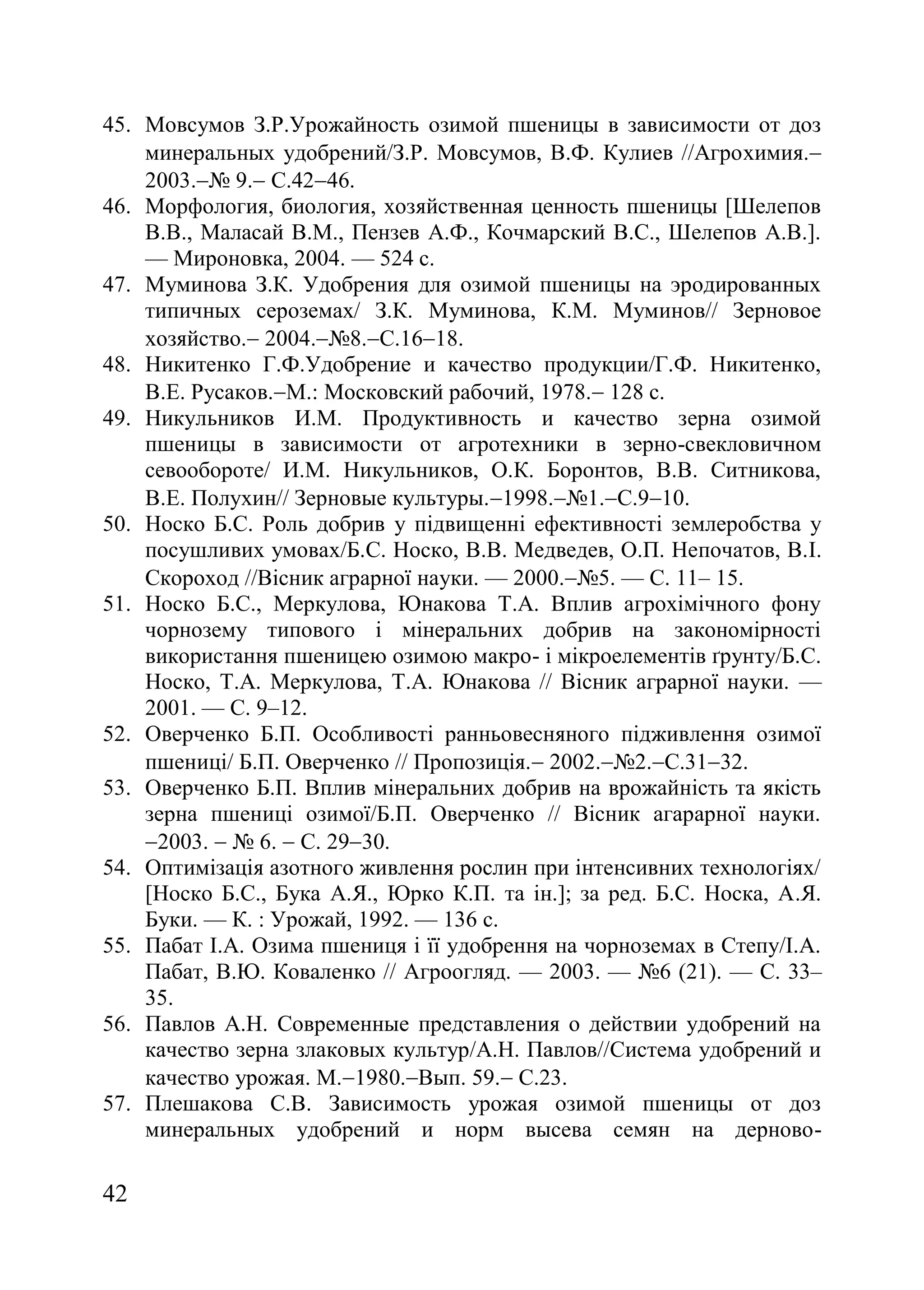 42
45. Мовсумов З.Р.Урожайность озимой пшеницы в зависимости от доз
минеральных удобрений/З.Р. Мовсумов, В.Ф. Кулиев //Агрохимия.
2003.ғ 9. С.4246.
46. Морфология, биология, хозяйственная ценность пшеницы [Шелепов
В.В., Маласай В.М., Пензев А.Ф., Кочмарский В.С., Шелепов А.В.].
— Мироновка, 2004. — 524 с.
47. Муминова З.К. Удобрения для озимой пшеницы на эродированных
типичных сероземах/ З.К. Муминова, К.М. Муминов// Зерновое
хозяйство. 2004.ғ8.С.1618.
48. Никитенко Г.Ф.Удобрение и качество продукции/Г.Ф. Никитенко,
В.Е. Русаков.М. Московский рабочий, 1978. 128 с.
49. Никульников И.М. Продуктивность и качество зерна озимой
пшеницы в зависимости от агротехники в зерно-свекловичном
севообороте/ И.М. Никульников, О.К. Боронтов, В.В. Ситникова,
В.Е. Полухин// Зерновые культуры.1998.ғ1.С.910.
50. Носко Б.С. Роль добрив у підвищенні ефективності землеробства у
посушливих умовах/Б.С. Носко, В.В. Медведев, О.П. Непочатов, В.І.
Скороход //Вісник аграрної науки. — 2000.ғ5. — С. 11– 15.
51. Носко Б.С., Меркулова, Юнакова Т.А. Вплив агрохімічного фону
чорнозему типового і мінеральних добрив на закономірності
використання пшеницею озимою макро- і мікроелементів ґрунту/Б.С.
Носко, Т.А. Меркулова, Т.А. Юнакова // Вісник аграрної науки. —
2001. — С. 9–12.
52. Оверченко Б.П. Особливості ранньовесняного підживлення озимої
пшениці/ Б.П. Оверченко // Пропозиція. 2002.ғ2.С.3132.
53. Оверченко Б.П. Вплив мінеральних добрив на врожайність та якість
зерна пшениці озимої/Б.П. Оверченко // Вісник агарарної науки.
2003.  ғ 6.  С. 2930.
54. Оптимізація азотного живлення рослин при інтенсивних технологіях/
[Носко Б.С., Бука А.Я., Юрко К.П. та ін.]; за ред. Б.С. Носка, А.Я.
Буки. — К. : Урожай, 1992. — 136 с.
55. Пабат І.А. Озима пшениця і її удобрення на чорноземах в Степу/І.А.
Пабат, В.Ю. Коваленко // Агроогляд. — 2003. — ғ6 (21). — С. 33–
35.
56. Павлов А.Н. Современные представления о действии удобрений на
качество зерна злаковых культур/А.Н. Павлов//Система удобрений и
качество урожая. М.1980.Вып. 59. С.23.
57. Плешакова С.В. Зависимость урожая озимой пшеницы от доз
минеральных удобрений и норм высева семян на дерново-
 