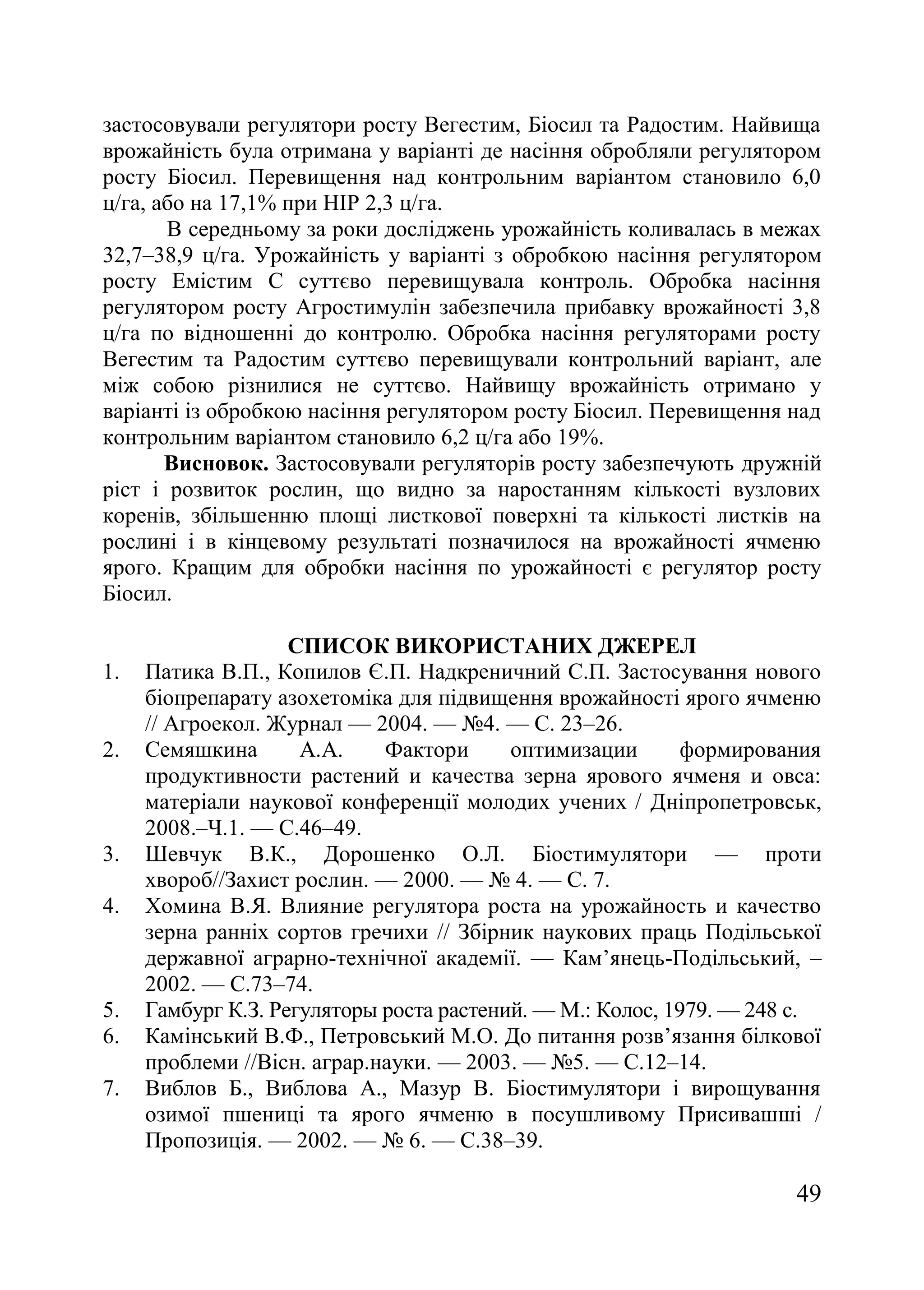 49
застосовували регулятори росту Вегестим, Біосил та Радостим. Найвища
врожайність була отримана у варіанті де насіння обробляли регулятором
росту Біосил. Перевищення над контрольним варіантом становило 6,0
ц/га, або на 17,1% при НІР 2,3 ц/га.
В середньому за роки досліджень урожайність коливалась в межах
32,7–38,9 ц/га. Урожайність у варіанті з обробкою насіння регулятором
росту Емістим С суттєво перевищувала контроль. Обробка насіння
регулятором росту Агростимулін забезпечила прибавку врожайності 3,8
ц/га по відношенні до контролю. Обробка насіння регуляторами росту
Вегестим та Радостим суттєво перевищували контрольний варіант, але
між собою різнилися не суттєво. Найвищу врожайність отримано у
варіанті із обробкою насіння регулятором росту Біосил. Перевищення над
контрольним варіантом становило 6,2 ц/га або 19%.
Висновок. Застосовували регуляторів росту забезпечують дружній
ріст і розвиток рослин, що видно за наростанням кількості вузлових
коренів, збільшенню площі листкової поверхні та кількості листків на
рослині і в кінцевому результаті позначилося на врожайності ячменю
ярого. Кращим для обробки насіння по урожайності є регулятор росту
Біосил.
СПИСОК ВИКОРИСТАНИХ ДЖЕРЕЛ
1. Патика В.П., Копилов Є.П. Надкреничний С.П. Застосування нового
біопрепарату азохетоміка для підвищення врожайності ярого ячменю
// Агроекол. Журнал — 2004. — ғ4. — С. 23–26.
2. Семяшкина А.А. Фактори оптимизации формирования
продуктивности растений и качества зерна ярового ячменя и овса:
матеріали наукової конференції молодих учених / Дніпропетровськ,
2008.–Ч.1. — С.46–49.
3. Шевчук В.К., Дорошенко О.Л. Біостимулятори — проти
хвороб//Захист рослин. — 2000. — ғ 4. — С. 7.
4. Хомина В.Я. Влияние регулятора роста на урожайность и качество
зерна ранніх сортов гречихи // Збірник наукових праць Подільської
державної аграрно-технічної академії. — Кам’янець-Подільський, –
2002. — С.73–74.
5. Гамбург К.З. Регуляторы роста растений. — М.: Колос, 1979. — 248 с.
6. Камінський В.Ф., Петровський М.О. До питання розв’язання білкової
проблеми //Вісн. аграр.науки. — 2003. — ғ5. — С.12–14.
7. Виблов Б., Виблова А., Мазур В. Біостимулятори і вирощування
озимої пшениці та ярого ячменю в посушливому Присивашші /
Пропозиція. — 2002. — ғ 6. — С.38–39.
 