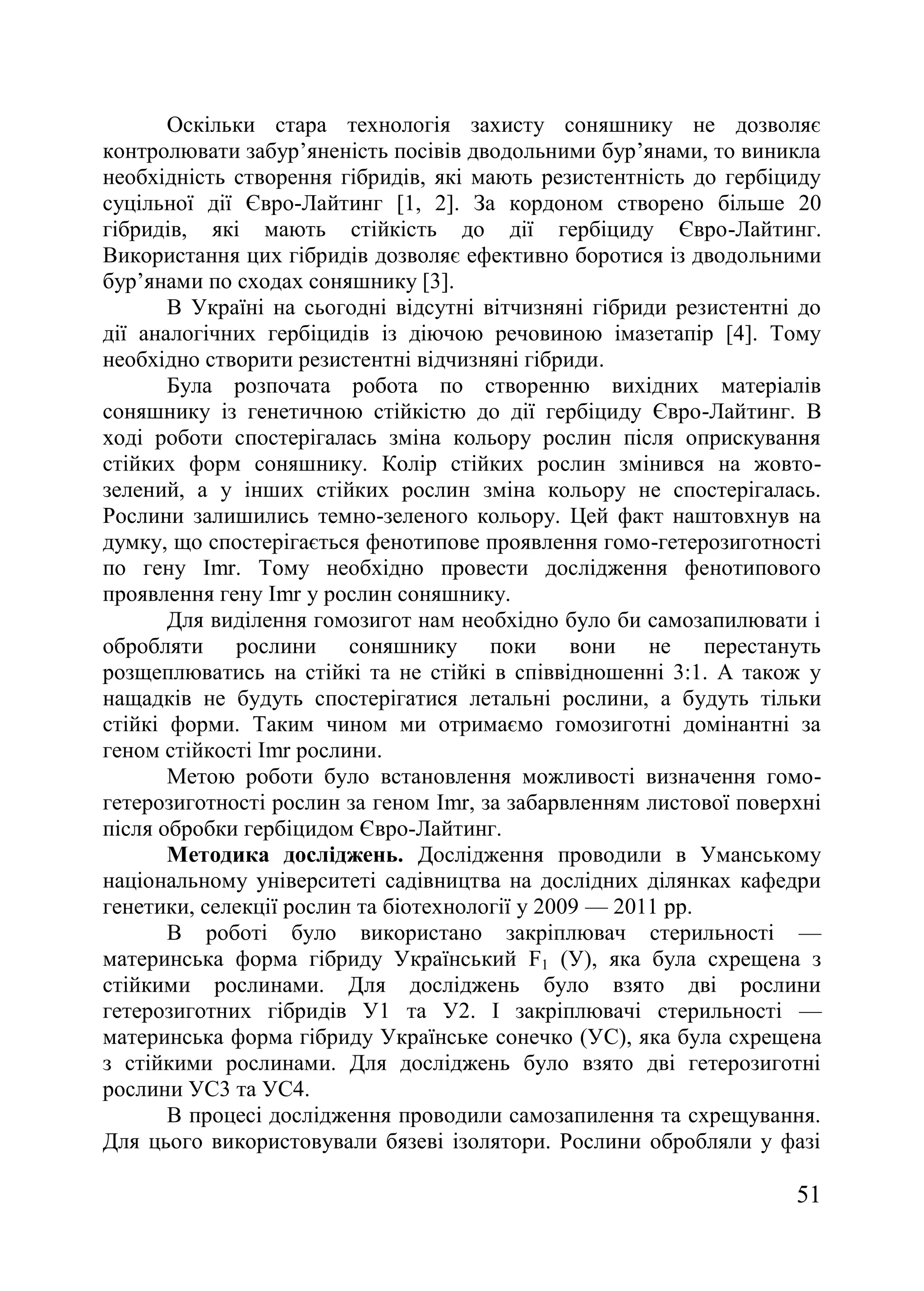 51
Оскільки стара технологія захисту соняшнику не дозволяє
контролювати забур’яненість посівів дводольними бур’янами, то виникла
необхідність створення гібридів, які мають резистентність до гербіциду
суцільної дії Євро-Лайтинг [1, 2]. За кордоном створено більше 20
гібридів, які мають стійкість до дії гербіциду Євро-Лайтинг.
Використання цих гібридів дозволяє ефективно боротися із дводольними
бур’янами по сходах соняшнику [3].
В Україні на сьогодні відсутні вітчизняні гібриди резистентні до
дії аналогічних гербіцидів із діючою речовиною імазетапір [4]. Тому
необхідно створити резистентні відчизняні гібриди.
Була розпочата робота по створенню вихідних матеріалів
соняшнику із генетичною стійкістю до дії гербіциду Євро-Лайтинг. В
ході роботи спостерігалась зміна кольору рослин після оприскування
стійких форм соняшнику. Колір стійких рослин змінився на жовто-
зелений, а у інших стійких рослин зміна кольору не спостерігалась.
Рослини залишились темно-зеленого кольору. Цей факт наштовхнув на
думку, що спостерігається фенотипове проявлення гомо-гетерозиготності
по гену Imr. Тому необхідно провести дослідження фенотипового
проявлення гену Imr у рослин соняшнику.
Для виділення гомозигот нам необхідно було би самозапилювати і
обробляти рослини соняшнику поки вони не перестануть
розщеплюватись на стійкі та не стійкі в співвідношенні 3:1. А також у
нащадків не будуть спостерігатися летальні рослини, а будуть тільки
стійкі форми. Таким чином ми отримаємо гомозиготні домінантні за
геном стійкості Imr рослини.
Метою роботи було встановлення можливості визначення гомо-
гетерозиготності рослин за геном Imr, за забарвленням листової поверхні
після обробки гербіцидом Євро-Лайтинг.
Методика досліджень. Дослідження проводили в Уманському
національному університеті садівництва на дослідних ділянках кафедри
генетики, селекції рослин та біотехнології у 2009 — 2011 рр.
В роботі було використано закріплювач стерильності —
материнська форма гібриду Український F1 (У), яка була схрещена з
стійкими рослинами. Для досліджень було взято дві рослини
гетерозиготних гібридів У1 та У2. І закріплювачі стерильності —
материнська форма гібриду Українське cонечко (УС), яка була схрещена
з стійкими рослинами. Для досліджень було взято дві гетерозиготні
рослини УС3 та УС4.
В процесі дослідження проводили самозапилення та схрещування.
Для цього використовували бязеві ізолятори. Рослини обробляли у фазі
 