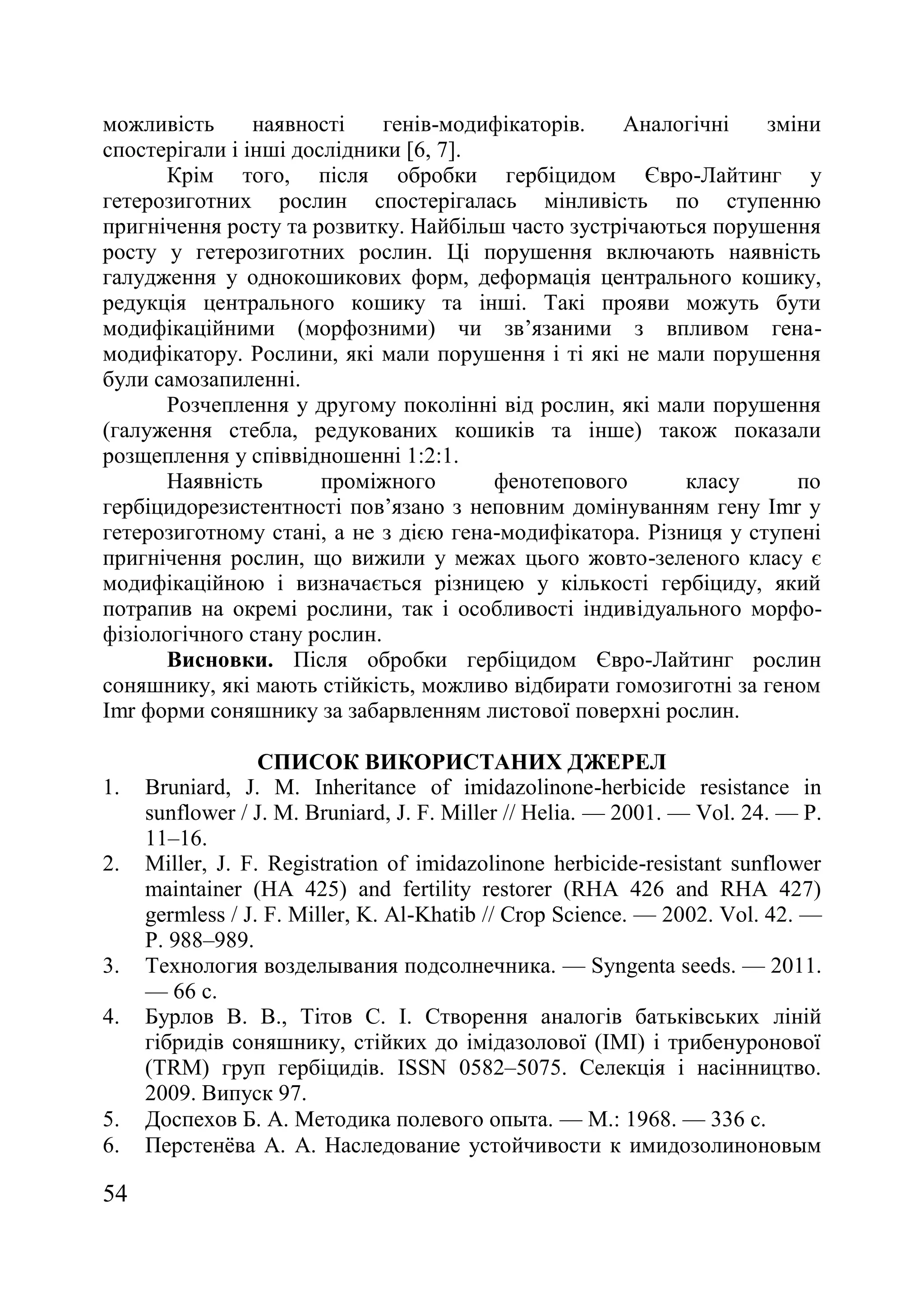 54
можливість наявності генів-модифікаторів. Аналогічні зміни
спостерігали і інші дослідники [6, 7].
Крім того, після обробки гербіцидом Євро-Лайтинг у
гетерозиготних рослин спостерігалась мінливість по ступенню
пригнічення росту та розвитку. Найбільш часто зустрічаються порушення
росту у гетерозиготних рослин. Ці порушення включають наявність
галудження у однокошикових форм, деформація центрального кошику,
редукція центрального кошику та інші. Такі прояви можуть бути
модифікаційними (морфозними) чи зв’язаними з впливом гена-
модифікатору. Рослини, які мали порушення і ті які не мали порушення
були самозапиленні.
Розчеплення у другому поколінні від рослин, які мали порушення
(галуження стебла, редукованих кошиків та інше) також показали
розщеплення у співвідношенні 1:2:1.
Наявність проміжного фенотепового класу по
гербіцидорезистентності пов’язано з неповним домінуванням гену Imr у
гетерозиготному стані, а не з дією гена-модифікатора. Різниця у ступені
пригнічення рослин, що вижили у межах цього жовто-зеленого класу є
модифікаційною і визначається різницею у кількості гербіциду, який
потрапив на окремі рослини, так і особливості індивідуального морфо-
фізіологічного стану рослин.
Висновки. Після обробки гербіцидом Євро-Лайтинг рослин
соняшнику, які мають стійкість, можливо відбирати гомозиготні за геном
Imr форми соняшнику за забарвленням листової поверхні рослин.
СПИСОК ВИКОРИСТАНИХ ДЖЕРЕЛ
1. Bruniard, J. M. Inheritance of imidazolinone-herbicide resistance in
sunflower / J. M. Bruniard, J. F. Miller // Helia. — 2001. — Vol. 24. — P.
11–16.
2. Miller, J. F. Registration of imidazolinone herbicide-resistant sunflower
maintainer (HA 425) and fertility restorer (RHA 426 and RHA 427)
germless / J. F. Miller, K. Al-Khatib // Crop Science. — 2002. Vol. 42. —
P. 988–989.
3. Технология возделывания подсолнечника. — Syngenta seeds. — 2011.
— 66 с.
4. Бурлов В. В., Тітов С. І. Створення аналогів батьківських ліній
гібридів соняшнику, стійких до імідазолової (ІМІ) і трибенуронової
(TRM) груп гербіцидів. ISSN 0582–5075. Селекція і насінництво.
2009. Випуск 97.
5. Доспехов Б. А. Методика полевого опыта. — М.: 1968. — 336 с.
6. Перстенѐва А. А. Наследование устойчивости к имидозолиноновым
 