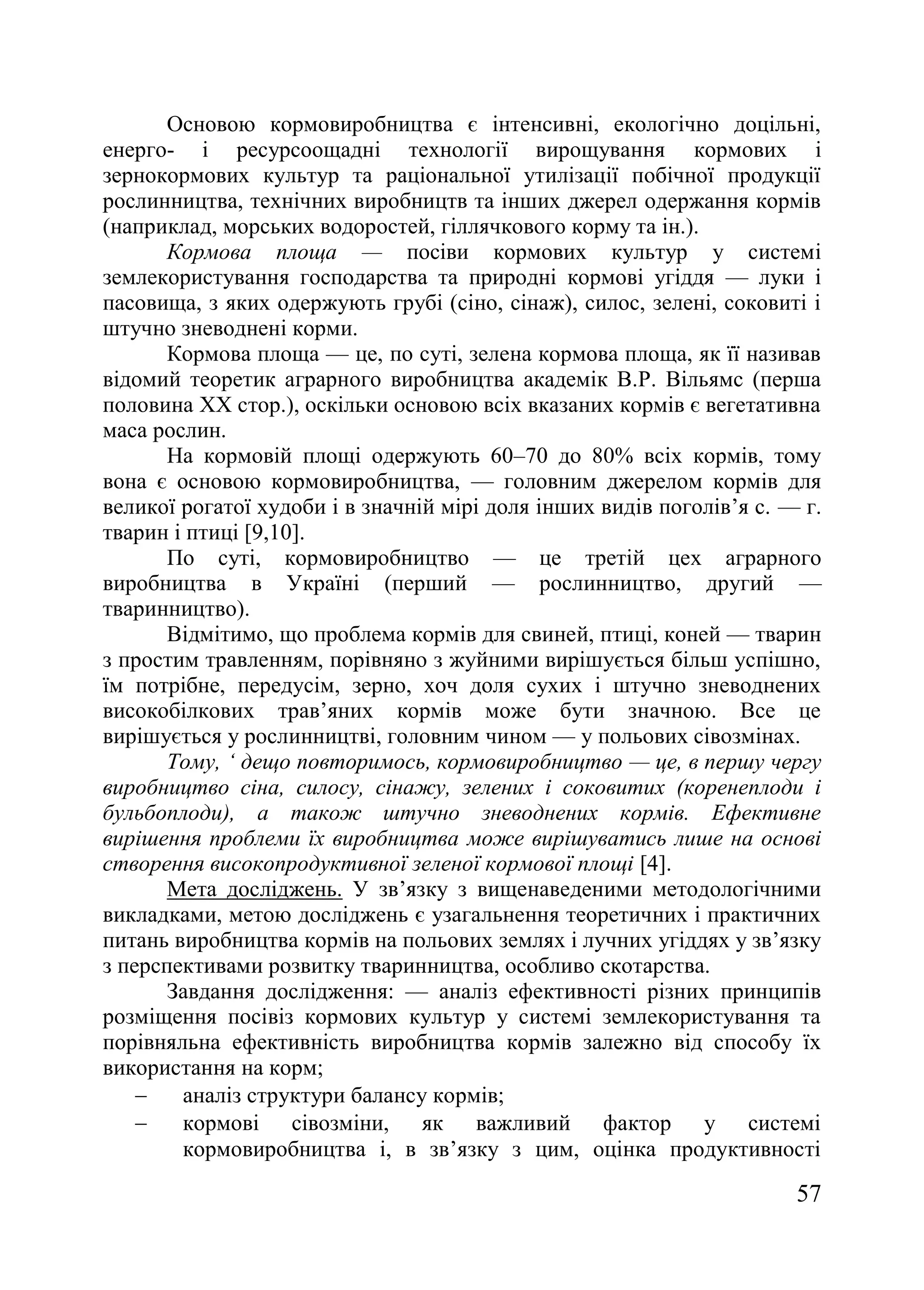 57
Основою кормовиробництва є інтенсивні, екологічно доцільні,
енерго- і ресурсоощадні технології вирощування кормових і
зернокормових культур та раціональної утилізації побічної продукції
рослинництва, технічних виробництв та інших джерел одержання кормів
(наприклад, морських водоростей, гіллячкового корму та ін.).
Кормова площа — посіви кормових культур у системі
землекористування господарства та природні кормові угіддя — луки і
пасовища, з яких одержують грубі (сіно, сінаж), силос, зелені, соковиті і
штучно зневоднені корми.
Кормова площа — це, по суті, зелена кормова площа, як її називав
відомий теоретик аграрного виробництва академік В.Р. Вільямс (перша
половина XX стор.), оскільки основою всіх вказаних кормів є вегетативна
маса рослин.
На кормовій площі одержують 60–70 до 80% всіх кормів, тому
вона є основою кормовиробництва, — головним джерелом кормів для
великої рогатої худоби і в значній мірі доля інших видів поголів’я с. — г.
тварин і птиці [9,10].
По суті, кормовиробництво — це третій цех аграрного
виробництва в Україні (перший — рослинництво, другий —
тваринництво).
Відмітимо, що проблема кормів для свиней, птиці, коней — тварин
з простим травленням, порівняно з жуйними вирішується більш успішно,
їм потрібне, передусім, зерно, хоч доля сухих і штучно зневоднених
високобілкових трав’яних кормів може бути значною. Все це
вирішується у рослинництві, головним чином — у польових сівозмінах.
Тому, ‘ дещо повторимось, кормовиробництво — це, в першу чергу
виробництво сіна, силосу, сінажу, зелених і соковитих (коренеплоди і
бульбоплоди), а також штучно зневоднених кормів. Ефективне
вирішення проблеми їх виробництва може вирішуватись лише на основі
створення високопродуктивної зеленої кормової площі [4].
Мета досліджень. У зв’язку з вищенаведеними методологічними
викладками, метою досліджень є узагальнення теоретичних і практичних
питань виробництва кормів на польових землях і лучних угіддях у зв’язку
з перспективами розвитку тваринництва, особливо скотарства.
Завдання дослідження: — аналіз ефективності різних принципів
розміщення посівіз кормових культур у системі землекористування та
порівняльна ефективність виробництва кормів залежно від способу їх
використання на корм;
 аналіз структури балансу кормів;
 кормові сівозміни, як важливий фактор у системі
кормовиробництва і, в зв’язку з цим, оцінка продуктивності
 