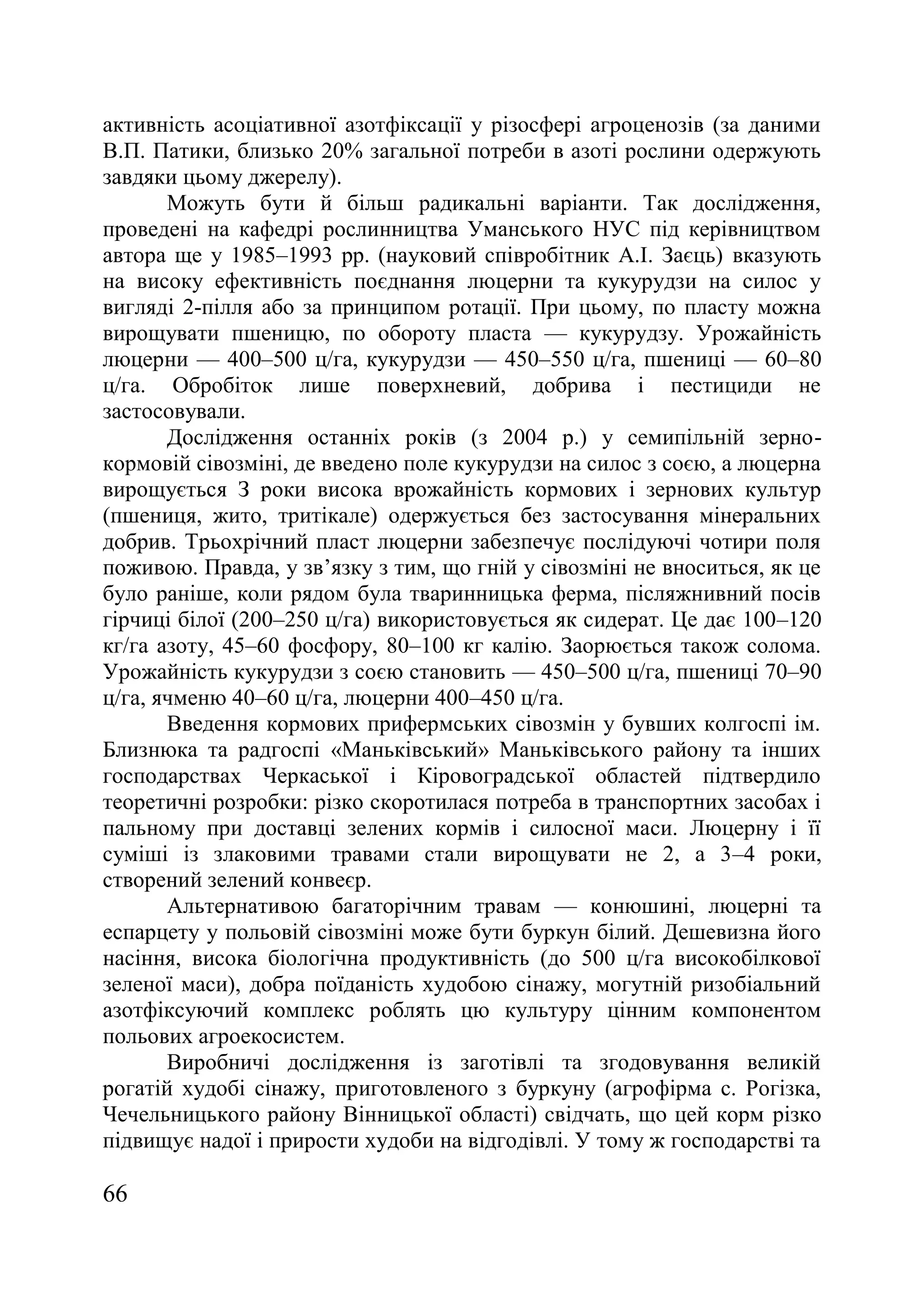 66
активність асоціативної азотфіксації у різосфері агроценозів (за даними
В.П. Патики, близько 20% загальної потреби в азоті рослини одержують
завдяки цьому джерелу).
Можуть бути й більш радикальні варіанти. Так дослідження,
проведені на кафедрі рослинництва Уманського НУС під керівництвом
автора ще у 1985–1993 рр. (науковий співробітник А.І. Заєць) вказують
на високу ефективність поєднання люцерни та кукурудзи на силос у
вигляді 2-пілля або за принципом ротації. При цьому, по пласту можна
вирощувати пшеницю, по обороту пласта — кукурудзу. Урожайність
люцерни — 400–500 ц/га, кукурудзи — 450–550 ц/га, пшениці — 60–80
ц/га. Обробіток лише поверхневий, добрива і пестициди не
застосовували.
Дослідження останніх років (з 2004 р.) у семипільній зерно-
кормовій сівозміні, де введено поле кукурудзи на силос з соєю, а люцерна
вирощується З роки висока врожайність кормових і зернових культур
(пшениця, жито, тритікале) одержується без застосування мінеральних
добрив. Трьохрічний пласт люцерни забезпечує послідуючі чотири поля
поживою. Правда, у зв’язку з тим, що гній у сівозміні не вноситься, як це
було раніше, коли рядом була тваринницька ферма, післяжнивний посів
гірчиці білої (200–250 ц/га) використовується як сидерат. Це дає 100–120
кг/га азоту, 45–60 фосфору, 80–100 кг калію. Заорюється також солома.
Урожайність кукурудзи з соєю становить — 450–500 ц/га, пшениці 70–90
ц/га, ячменю 40–60 ц/га, люцерни 400–450 ц/га.
Введення кормових прифермських сівозмін у бувших колгоспі ім.
Близнюка та радгоспі «Маньківський» Маньківського району та інших
господарствах Черкаської і Кіровоградської областей підтвердило
теоретичні розробки: різко скоротилася потреба в транспортних засобах і
пальному при доставці зелених кормів і силосної маси. Люцерну і її
суміші із злаковими травами стали вирощувати не 2, а 3–4 роки,
створений зелений конвеєр.
Альтернативою багаторічним травам — конюшині, люцерні та
еспарцету у польовій сівозміні може бути буркун білий. Дешевизна його
насіння, висока біологічна продуктивність (до 500 ц/га високобілкової
зеленої маси), добра поїданість худобою сінажу, могутній ризобіальний
азотфіксуючий комплекс роблять цю культуру цінним компонентом
польових агроекосистем.
Виробничі дослідження із заготівлі та згодовування великій
рогатій худобі сінажу, приготовленого з буркуну (агрофірма с. Рогізка,
Чечельницького району Вінницької області) свідчать, що цей корм різко
підвищує надої і прирости худоби на відгодівлі. У тому ж господарстві та
 