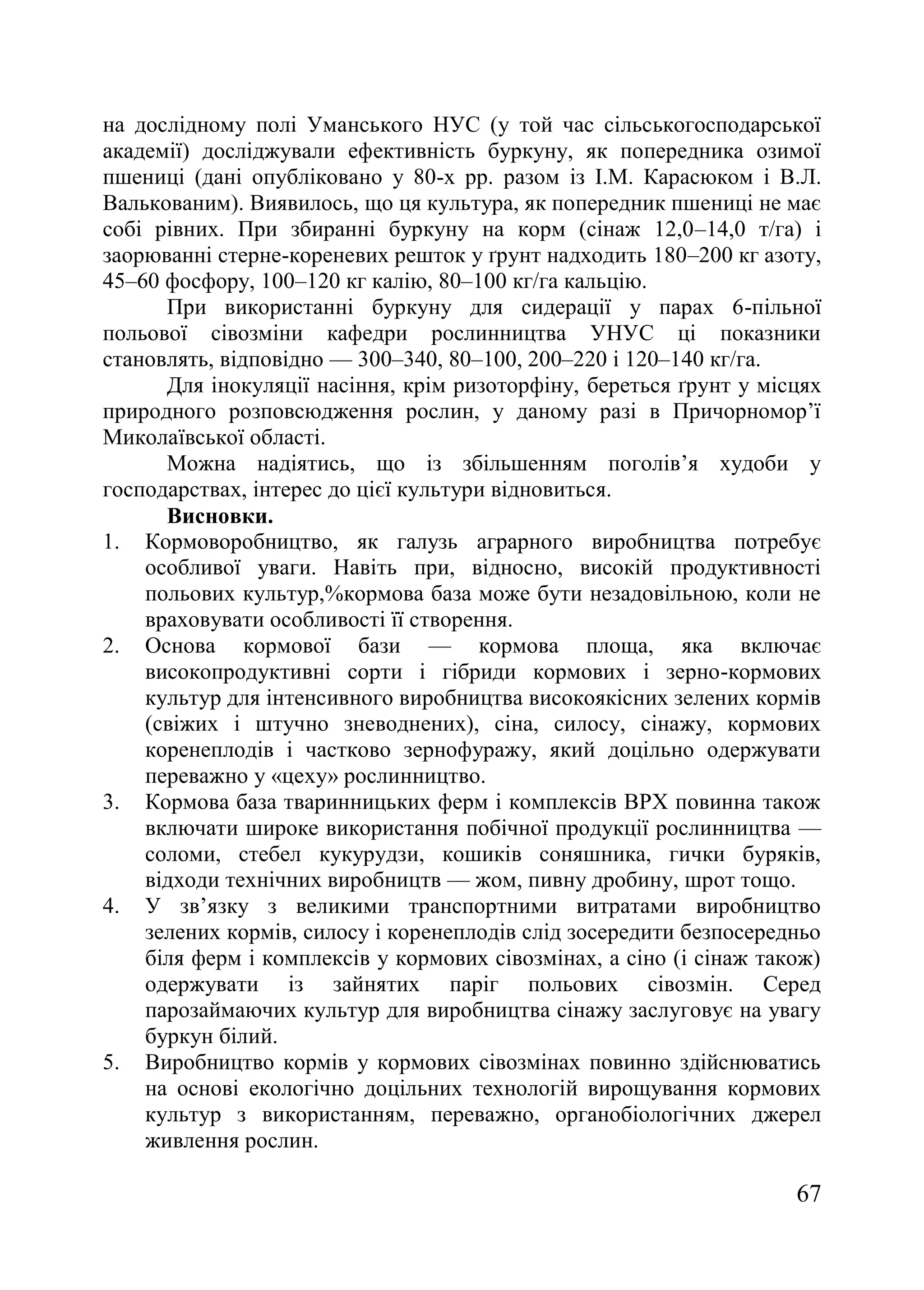 67
на дослідному полі Уманського НУС (у той час сільськогосподарської
академії) досліджували ефективність буркуну, як попередника озимої
пшениці (дані опубліковано у 80-х рр. разом із І.М. Карасюком і В.Л.
Валькованим). Виявилось, що ця культура, як попередник пшениці не має
собі рівних. При збиранні буркуну на корм (сінаж 12,0–14,0 т/га) і
заорюванні стерне-кореневих решток у ґрунт надходить 180–200 кг азоту,
45–60 фосфору, 100–120 кг калію, 80–100 кг/га кальцію.
При використанні буркуну для сидерації у парах 6-пільної
польової сівозміни кафедри рослинництва УНУС ці показники
становлять, відповідно — 300–340, 80–100, 200–220 і 120–140 кг/га.
Для інокуляції насіння, крім ризоторфіну, береться ґрунт у місцях
природного розповсюдження рослин, у даному разі в Причорномор’ї
Миколаївської області.
Можна надіятись, що із збільшенням поголів’я худоби у
господарствах, інтерес до цієї культури відновиться.
Висновки.
1. Кормоворобництво, як галузь аграрного виробництва потребує
особливої уваги. Навіть при, відносно, високій продуктивності
польових культур,%кормова база може бути незадовільною, коли не
враховувати особливості її створення.
2. Основа кормової бази — кормова площа, яка включає
високопродуктивні сорти і гібриди кормових і зерно-кормових
культур для інтенсивного виробництва високоякісних зелених кормів
(свіжих і штучно зневоднених), сіна, силосу, сінажу, кормових
коренеплодів і частково зернофуражу, який доцільно одержувати
переважно у «цеху» рослинництво.
3. Кормова база тваринницьких ферм і комплексів ВРХ повинна також
включати широке використання побічної продукції рослинництва —
соломи, стебел кукурудзи, кошиків соняшника, гички буряків,
відходи технічних виробництв — жом, пивну дробину, шрот тощо.
4. У зв’язку з великими транспортними витратами виробництво
зелених кормів, силосу і коренеплодів слід зосередити безпосередньо
біля ферм і комплексів у кормових сівозмінах, а сіно (і сінаж також)
одержувати із зайнятих паріг польових сівозмін. Серед
парозаймаючих культур для виробництва сінажу заслуговує на увагу
буркун білий.
5. Виробництво кормів у кормових сівозмінах повинно здійснюватись
на основі екологічно доцільних технологій вирощування кормових
культур з використанням, переважно, органобіологічних джерел
живлення рослин.
 