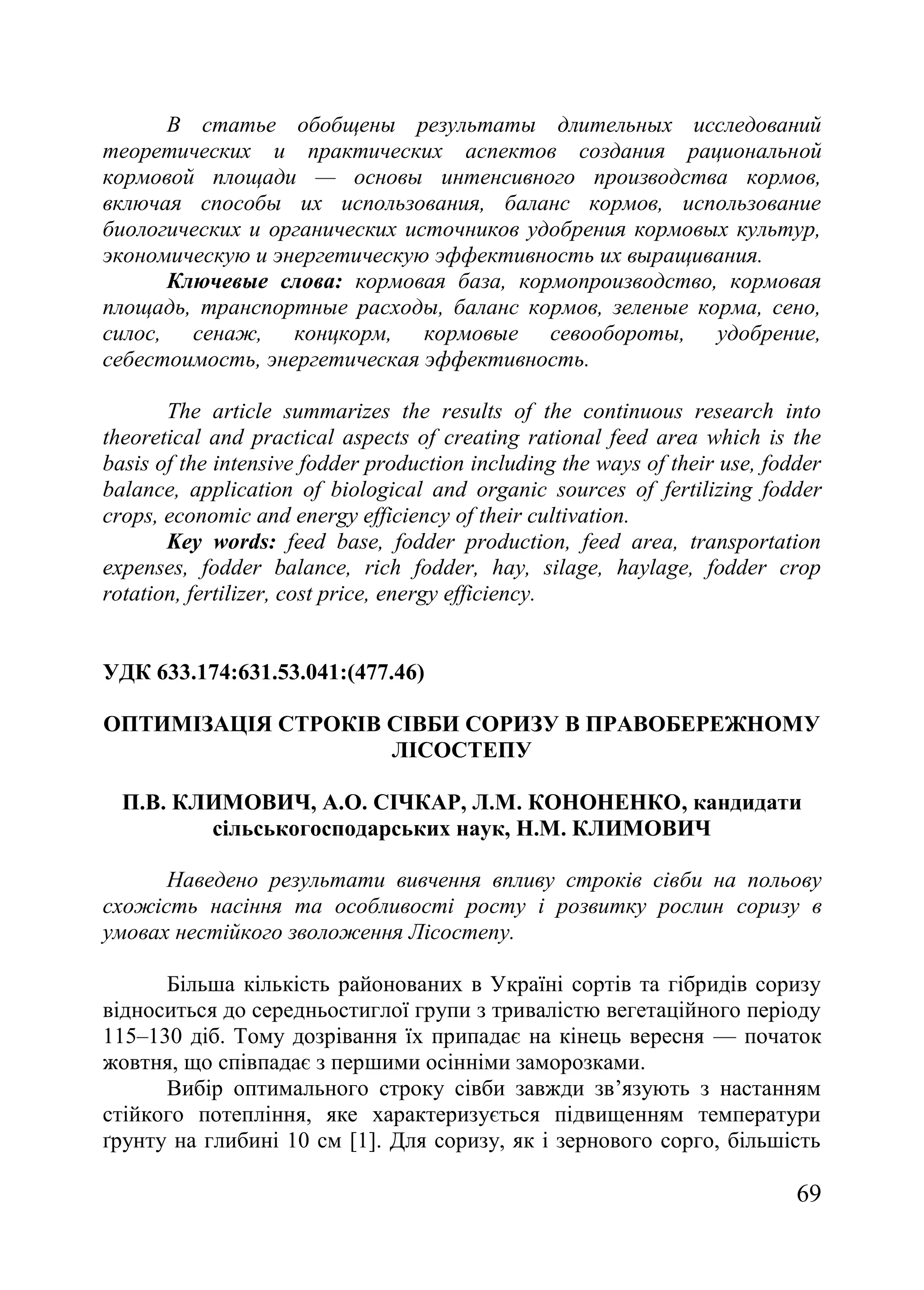 69
В статье обобщены результаты длительных исследований
теоретических и практических аспектов создания рациональной
кормовой площади — основы интенсивного производства кормов,
включая способы их использования, баланс кормов, использование
биологических и органических источников удобрения кормовых культур,
экономическую и энергетическую эффективность их выращивания.
Ключевые слова: кормовая база, кормопроизводство, кормовая
площадь, транспортные расходы, баланс кормов, зеленые корма, сено,
силос, сенаж, концкорм, кормовые севообороты, удобрение,
себестоимость, энергетическая эффективность.
The article summarizes the results of the continuous research into
theoretical and practical aspects of creating rational feed area which is the
basis of the intensive fodder production including the ways of their use, fodder
balance, application of biological and organic sources of fertilizing fodder
crops, economic and energy efficiency of their cultivation.
Key words: feed base, fodder production, feed area, transportation
expenses, fodder balance, rich fodder, hay, silage, haylage, fodder crop
rotation, fertilizer, cost price, energy efficiency.
УДК 633.174:631.53.041:(477.46)
ОПТИМІЗАЦІЯ СТРОКІВ СІВБИ СОРИЗУ В ПРАВОБЕРЕЖНОМУ
ЛІСОСТЕПУ
П.В. КЛИМОВИЧ, А.О. СІЧКАР, Л.М. КОНОНЕНКО, кандидати
сільськогосподарських наук, Н.М. КЛИМОВИЧ
Наведено результати вивчення впливу строків сівби на польову
схожість насіння та особливості росту і розвитку рослин соризу в
умовах нестійкого зволоження Лісостепу.
Більша кількість районованих в Україні сортів та гібридів соризу
відноситься до середньостиглої групи з тривалістю вегетаційного періоду
115–130 діб. Тому дозрівання їх припадає на кінець вересня — початок
жовтня, що співпадає з першими осінніми заморозками.
Вибір оптимального строку сівби завжди зв’язують з настанням
стійкого потепління, яке характеризується підвищенням температури
ґрунту на глибині 10 см [1]. Для соризу, як і зернового сорго, більшість
 