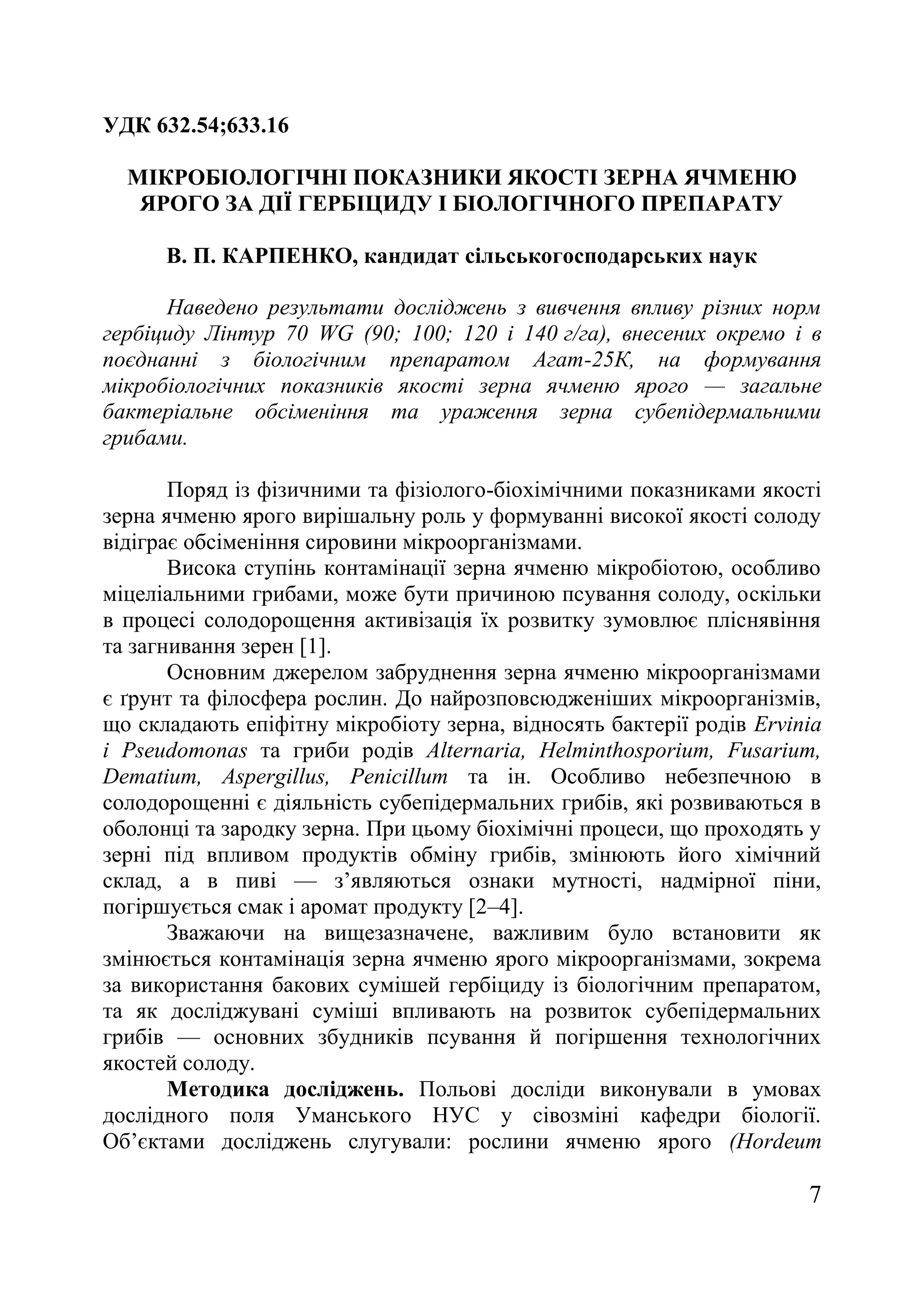 7
УДК 632.54;633.16
МІКРОБІОЛОГІЧНІ ПОКАЗНИКИ ЯКОСТІ ЗЕРНА ЯЧМЕНЮ
ЯРОГО ЗА ДІЇ ГЕРБІЦИДУ І БІОЛОГІЧНОГО ПРЕПАРАТУ
В. П. КАРПЕНКО, кандидат сільськогосподарських наук
Наведено результати досліджень з вивчення впливу різних норм
гербіциду Лінтур 70 WG (90; 100; 120 і 140 г/га), внесених окремо і в
поєднанні з біологічним препаратом Агат-25К, на формування
мікробіологічних показників якості зерна ячменю ярого — загальне
бактеріальне обсіменіння та ураження зерна субепідермальними
грибами.
Поряд із фізичними та фізіолого-біохімічними показниками якості
зерна ячменю ярого вирішальну роль у формуванні високої якості солоду
відіграє обсіменіння сировини мікроорганізмами.
Висока ступінь контамінації зерна ячменю мікробіотою, особливо
міцеліальними грибами, може бути причиною псування солоду, оскільки
в процесі солодорощення активізація їх розвитку зумовлює пліснявіння
та загнивання зерен [1].
Основним джерелом забруднення зерна ячменю мікроорганізмами
є ґрунт та філосфера рослин. До найрозповсюдженіших мікроорганізмів,
що складають епіфітну мікробіоту зерна, відносять бактерії родів Ervinia
i Pseudomonas та гриби родів Alternaria, Helminthosporium, Fusarium,
Dematium, Aspergillus, Penicillum та ін. Особливо небезпечною в
солодорощенні є діяльність субепідермальних грибів, які розвиваються в
оболонці та зародку зерна. При цьому біохімічні процеси, що проходять у
зерні під впливом продуктів обміну грибів, змінюють його хімічний
склад, а в пиві — з’являються ознаки мутності, надмірної піни,
погіршується смак і аромат продукту [2–4].
Зважаючи на вищезазначене, важливим було встановити як
змінюється контамінація зерна ячменю ярого мікроорганізмами, зокрема
за використання бакових сумішей гербіциду із біологічним препаратом,
та як досліджувані суміші впливають на розвиток субепідермальних
грибів — основних збудників псування й погіршення технологічних
якостей солоду.
Методика досліджень. Польові досліди виконували в умовах
дослідного поля Уманського НУС у сівозміні кафедри біології.
Об’єктами досліджень слугували: рослини ячменю ярого (Hordeum
 