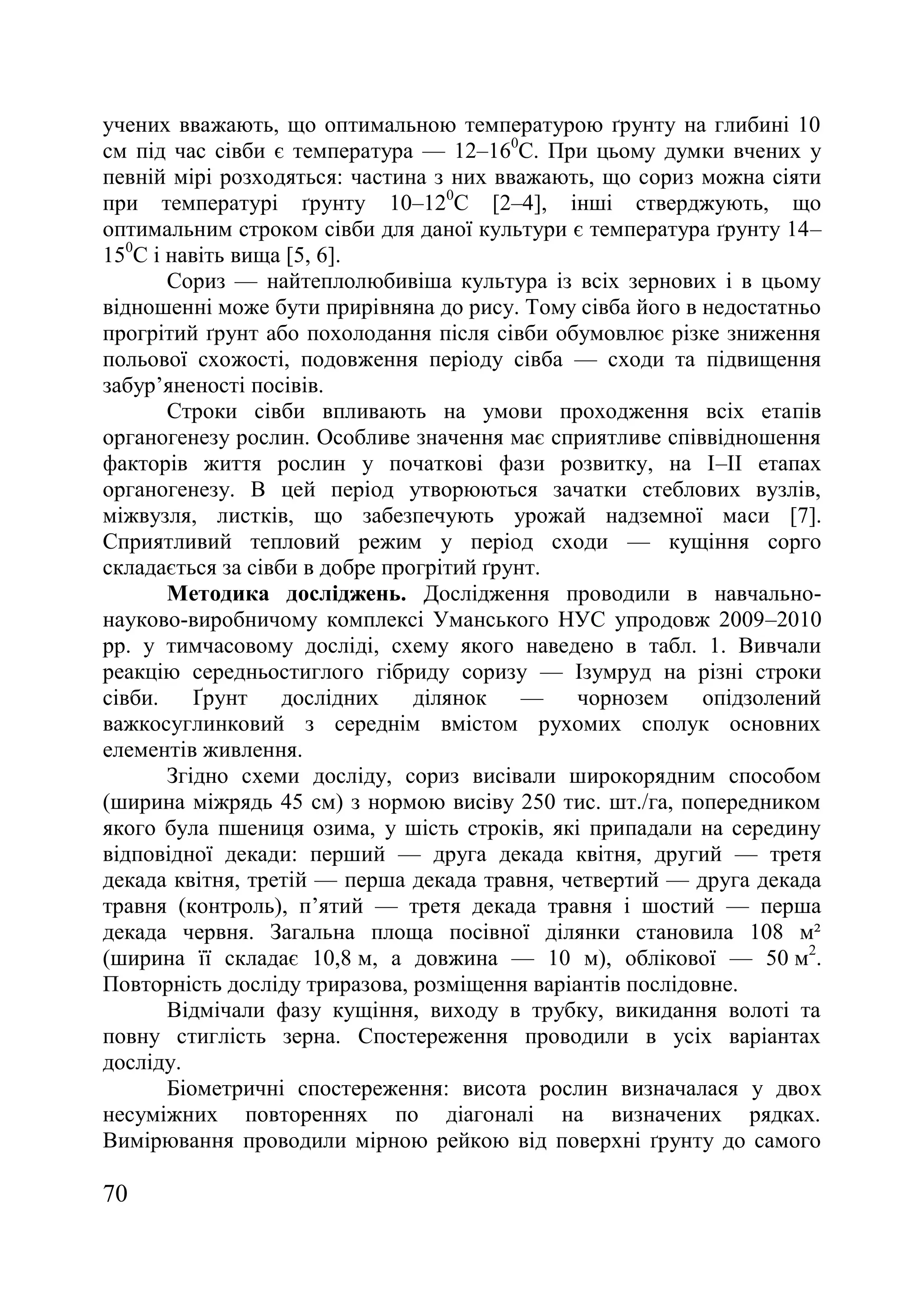 70
учених вважають, що оптимальною температурою ґрунту на глибині 10
см під час сівби є температура — 12–160
С. При цьому думки вчених у
певній мірі розходяться: частина з них вважають, що сориз можна сіяти
при температурі ґрунту 10–120
С [2–4], інші стверджують, що
оптимальним строком сівби для даної культури є температура ґрунту 14–
150
С і навіть вища [5, 6].
Сориз — найтеплолюбивіша культура із всіх зернових і в цьому
відношенні може бути прирівняна до рису. Тому сівба його в недостатньо
прогрітий ґрунт або похолодання після сівби обумовлює різке зниження
польової схожості, подовження періоду сівба — сходи та підвищення
забур’яненості посівів.
Строки сівби впливають на умови проходження всіх етапів
органогенезу рослин. Особливе значення має сприятливе співвідношення
факторів життя рослин у початкові фази розвитку, на І–ІІ етапах
органогенезу. В цей період утворюються зачатки стеблових вузлів,
міжвузля, листків, що забезпечують урожай надземної маси [7].
Сприятливий тепловий режим у період сходи — кущіння сорго
складається за сівби в добре прогрітий ґрунт.
Методика досліджень. Дослідження проводили в навчально-
науково-виробничому комплексі Уманського НУС упродовж 2009–2010
рр. у тимчасовому досліді, схему якого наведено в табл. 1. Вивчали
реакцію середньостиглого гібриду соризу — Ізумруд на різні строки
сівби. Ґрунт дослідних ділянок — чорнозем опідзолений
важкосуглинковий з середнім вмістом рухомих сполук основних
елементів живлення.
Згідно схеми досліду, сориз висівали широкорядним способом
(ширина міжрядь 45 см) з нормою висіву 250 тис. шт./га, попередником
якого була пшениця озима, у шість строків, які припадали на середину
відповідної декади: перший — друга декада квітня, другий — третя
декада квітня, третій — перша декада травня, четвертий — друга декада
травня (контроль), п’ятий — третя декада травня і шостий — перша
декада червня. Загальна площа посівної ділянки становила 108 м²
(ширина її складає 10,8 м, а довжина — 10 м), облікової — 50 м2
.
Повторність досліду триразова, розміщення варіантів послідовне.
Відмічали фазу кущіння, виходу в трубку, викидання волоті та
повну стиглість зерна. Спостереження проводили в усіх варіантах
досліду.
Біометричні спостереження: висота рослин визначалася у двох
несуміжних повтореннях по діагоналі на визначених рядках.
Вимірювання проводили мірною рейкою від поверхні ґрунту до самого
 