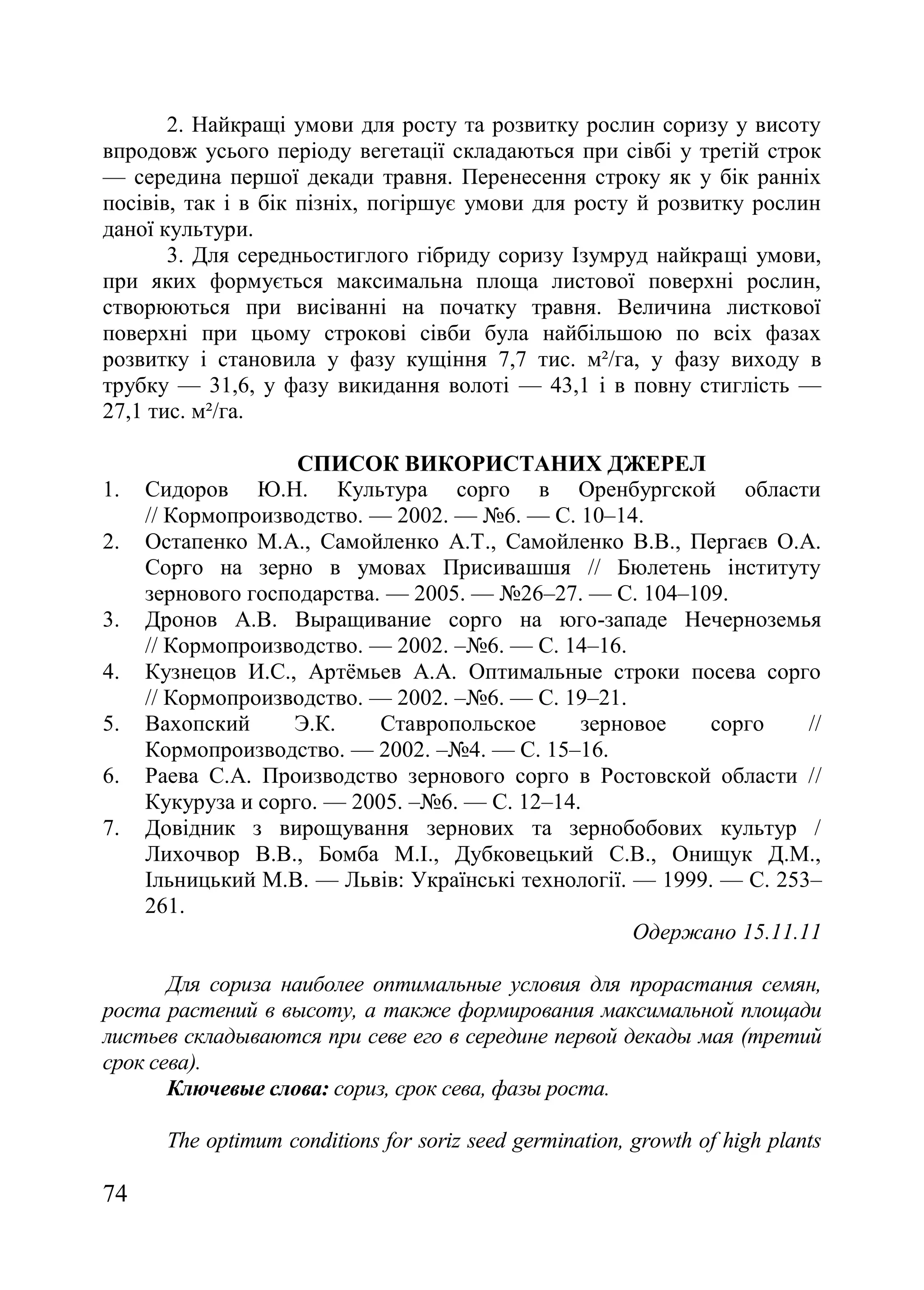74
2. Найкращі умови для росту та розвитку рослин соризу у висоту
впродовж усього періоду вегетації складаються при сівбі у третій строк
— середина першої декади травня. Перенесення строку як у бік ранніх
посівів, так і в бік пізніх, погіршує умови для росту й розвитку рослин
даної культури.
3. Для середньостиглого гібриду соризу Ізумруд найкращі умови,
при яких формується максимальна площа листової поверхні рослин,
створюються при висіванні на початку травня. Величина листкової
поверхні при цьому строкові сівби була найбільшою по всіх фазах
розвитку і становила у фазу кущіння 7,7 тис. м²/га, у фазу виходу в
трубку — 31,6, у фазу викидання волоті — 43,1 і в повну стиглість —
27,1 тис. м²/га.
СПИСОК ВИКОРИСТАНИХ ДЖЕРЕЛ
1. Сидоров Ю.Н. Культура сорго в Оренбургской области
// Кормопроизводство. — 2002. — ғ6. — С. 10–14.
2. Остапенко М.А., Самойленко А.Т., Самойленко В.В., Пергаєв О.А.
Сорго на зерно в умовах Присивашшя // Бюлетень інституту
зернового господарства. — 2005. — ғ26–27. — С. 104–109.
3. Дронов А.В. Выращивание сорго на юго-западе Нечерноземья
// Кормопроизводство. — 2002. –ғ6. — С. 14–16.
4. Кузнецов И.С., Артѐмьев А.А. Оптимальные строки посева сорго
// Кормопроизводство. — 2002. –ғ6. — С. 19–21.
5. Вахопский Э.К. Ставропольское зерновое сорго //
Кормопроизводство. — 2002. –ғ4. — С. 15–16.
6. Раева С.А. Производство зернового сорго в Ростовской области //
Кукуруза и сорго. — 2005. –ғ6. — С. 12–14.
7. Довідник з вирощування зернових та зернобобових культур /
Лихочвор В.В., Бомба М.І., Дубковецький С.В., Онищук Д.М.,
Ільницький М.В. — Львів: Українські технології. — 1999. — С. 253–
261.
Одержано 15.11.11
Для сориза наиболее оптимальные условия для прорастания семян,
роста растений в высоту, а также формирования максимальной площади
листьев складываются при севе его в середине первой декады мая (третий
срок сева).
Ключевые слова: сориз, срок сева, фазы роста.
The optimum conditions for soriz seed germination, growth of high plants
 