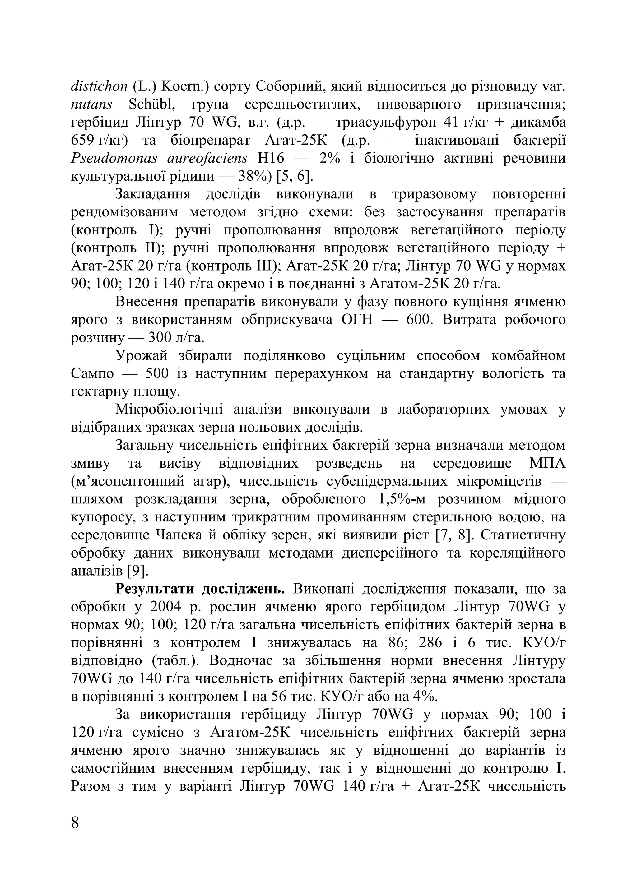 8
distichon (L.) Koern.) сорту Соборний, який відноситься до різновиду var.
nutans Schübl, група середньостиглих, пивоварного призначення;
гербіцид Лінтур 70 WG, в.г. (д.р. — триасульфурон 41 г/кг + дикамба
659 г/кг) та біопрепарат Агат-25К (д.р. — інактивовані бактерії
Pseudomonas aureofaciens H16 — 2% і біологічно активні речовини
культуральної рідини — 38%) [5, 6].
Закладання дослідів виконували в триразовому повторенні
рендомізованим методом згідно схеми: без застосування препаратів
(контроль І); ручні прополювання впродовж вегетаційного періоду
(контроль ІІ); ручні прополювання впродовж вегетаційного періоду +
Агат-25К 20 г/га (контроль ІІІ); Агат-25К 20 г/га; Лінтур 70 WG у нормах
90; 100; 120 і 140 г/га окремо і в поєднанні з Агатом-25К 20 г/га.
Внесення препаратів виконували у фазу повного кущіння ячменю
ярого з використанням обприскувача ОГН — 600. Витрата робочого
розчину — 300 л/га.
Урожай збирали поділянково суцільним способом комбайном
Сампо — 500 із наступним перерахунком на стандартну вологість та
гектарну площу.
Мікробіологічні аналізи виконували в лабораторних умовах у
відібраних зразках зерна польових дослідів.
Загальну чисельність епіфітних бактерій зерна визначали методом
змиву та висіву відповідних розведень на середовище МПА
(м’ясопептонний агар), чисельність субепідермальних мікроміцетів —
шляхом розкладання зерна, обробленого 1,5%-м розчином мідного
купоросу, з наступним трикратним промиванням стерильною водою, на
середовище Чапека й обліку зерен, які виявили ріст [7, 8]. Статистичну
обробку даних виконували методами дисперсійного та кореляційного
аналізів [9].
Результати досліджень. Виконані дослідження показали, що за
обробки у 2004 р. рослин ячменю ярого гербіцидом Лінтур 70WG у
нормах 90; 100; 120 г/га загальна чисельність епіфітних бактерій зерна в
порівнянні з контролем І знижувалась на 86; 286 і 6 тис. КУО/г
відповідно (табл.). Водночас за збільшення норми внесення Лінтуру
70WG до 140 г/га чисельність епіфітних бактерій зерна ячменю зростала
в порівнянні з контролем І на 56 тис. КУО/г або на 4%.
За використання гербіциду Лінтур 70WG у нормах 90; 100 і
120 г/га сумісно з Агатом-25К чисельність епіфітних бактерій зерна
ячменю ярого значно знижувалась як у відношенні до варіантів із
самостійним внесенням гербіциду, так і у відношенні до контролю І.
Разом з тим у варіанті Лінтур 70WG 140 г/га + Агат-25К чисельність
 