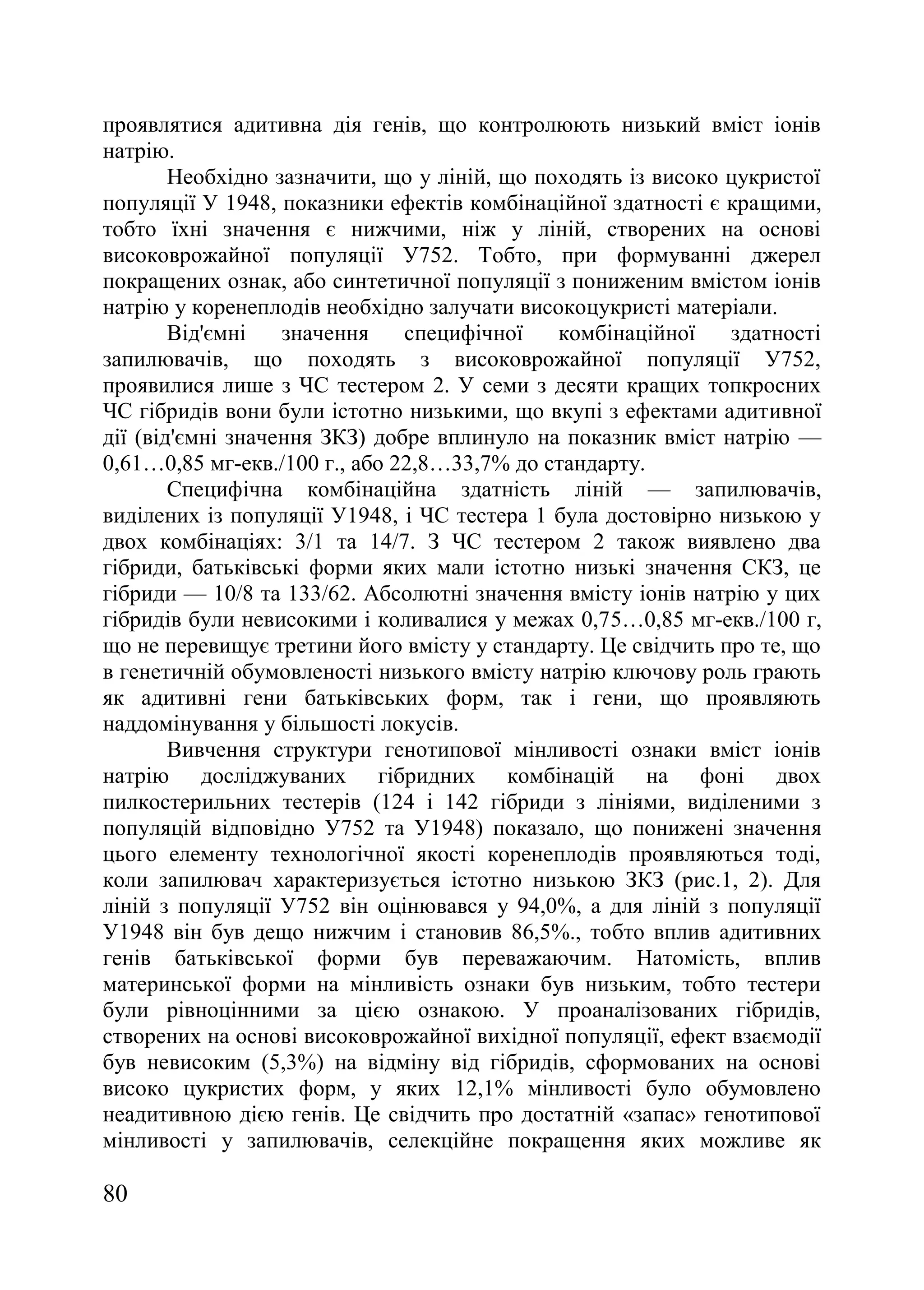 80
проявлятися адитивна дія генів, що контролюють низький вміст іонів
натрію.
Необхідно зазначити, що у ліній, що походять із високо цукристої
популяції У 1948, показники ефектів комбінаційної здатності є кращими,
тобто їхні значення є нижчими, ніж у ліній, створених на основі
високоврожайної популяції У752. Тобто, при формуванні джерел
покращених ознак, або синтетичної популяції з пониженим вмістом іонів
натрію у коренеплодів необхідно залучати високоцукристі матеріали.
Від'ємні значення специфічної комбінаційної здатності
запилювачів, що походять з високоврожайної популяції У752,
проявилися лише з ЧС тестером 2. У семи з десяти кращих топкросних
ЧС гібридів вони були істотно низькими, що вкупі з ефектами адитивної
дії (від'ємні значення ЗКЗ) добре вплинуло на показник вміст натрію —
0,61…0,85 мг-екв./100 г., або 22,8…33,7% до стандарту.
Специфічна комбінаційна здатність ліній — запилювачів,
виділених із популяції У1948, і ЧС тестера 1 була достовірно низькою у
двох комбінаціях: 3/1 та 14/7. З ЧС тестером 2 також виявлено два
гібриди, батьківські форми яких мали істотно низькі значення СКЗ, це
гібриди — 10/8 та 133/62. Абсолютні значення вмісту іонів натрію у цих
гібридів були невисокими і коливалися у межах 0,75…0,85 мг-екв./100 г,
що не перевищує третини його вмісту у стандарту. Це свідчить про те, що
в генетичній обумовленості низького вмісту натрію ключову роль грають
як адитивні гени батьківських форм, так і гени, що проявляють
наддомінування у більшості локусів.
Вивчення структури генотипової мінливості ознаки вміст іонів
натрію досліджуваних гібридних комбінацій на фоні двох
пилкостерильних тестерів (124 і 142 гібриди з лініями, виділеними з
популяцій відповідно У752 та У1948) показало, що понижені значення
цього елементу технологічної якості коренеплодів проявляються тоді,
коли запилювач характеризується істотно низькою ЗКЗ (рис.1, 2). Для
ліній з популяції У752 він оцінювався у 94,0%, а для ліній з популяції
У1948 він був дещо нижчим і становив 86,5%., тобто вплив адитивних
генів батьківської форми був переважаючим. Натомість, вплив
материнської форми на мінливість ознаки був низьким, тобто тестери
були рівноцінними за цією ознакою. У проаналізованих гібридів,
створених на основі високоврожайної вихідної популяції, ефект взаємодії
був невисоким (5,3%) на відміну від гібридів, сформованих на основі
високо цукристих форм, у яких 12,1% мінливості було обумовлено
неадитивною дією генів. Це свідчить про достатній «запас» генотипової
мінливості у запилювачів, селекційне покращення яких можливе як
 
