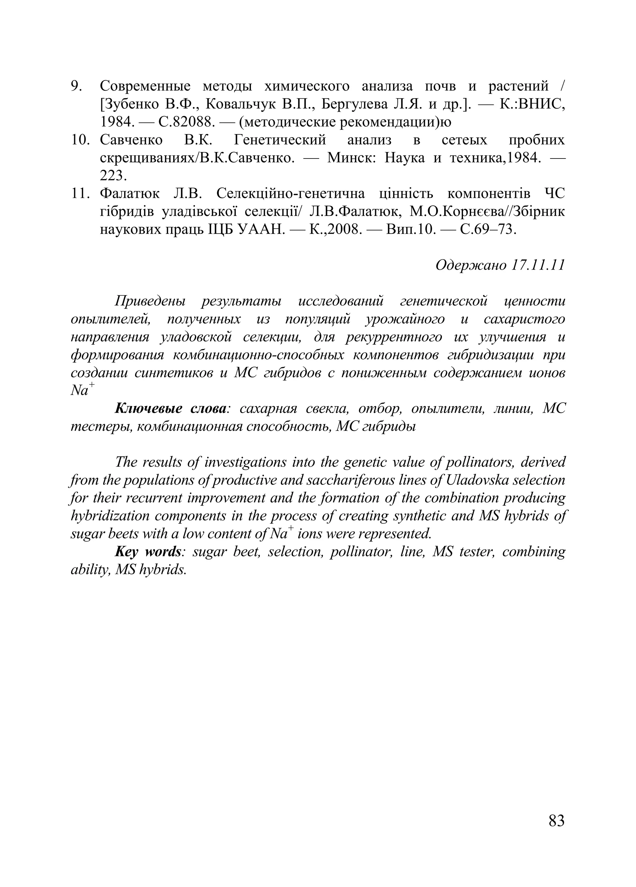 83
9. Современные методы химического анализа почв и растений /
[Зубенко В.Ф., Ковальчук В.П., Бергулева Л.Я. и др.]. — К.:ВНИС,
1984. — С.82088. — (методические рекомендации)ю
10. Савченко В.К. Генетический анализ в сетеых пробних
скрещиваниях/В.К.Савченко. — Минск: Наука и техника,1984. —
223.
11. Фалатюк Л.В. Селекційно-генетична цінність компонентів ЧС
гібридів уладівської селекції/ Л.В.Фалатюк, М.О.Корнєєва//Збірник
наукових праць ІЦБ УААН. — К.,2008. — Вип.10. — С.69–73.
Одержано 17.11.11
Приведены результаты исследований генетической ценности
опылителей, полученных из популяций урожайного и сахаристого
направления уладовской селекции, для рекуррентного их улучшения и
формирования комбинационно-способных компонентов гибридизации при
создании синтетиков и МС гибридов с пониженным содержанием ионов
Na+
Ключевые слова: сахарная свекла, отбор, опылители, линии, МC
тестеры, комбинационная способность, МС гибриды
The results of investigations into the genetic value of pollinators, derived
from the populations of productive and sacchariferous lines of Uladovska selection
for their recurrent improvement and the formation of the combination producing
hybridization components in the process of creating synthetic and MS hybrids of
sugar beets with a low content of Na+
ions were represented.
Key words: sugar beet, selection, pollinator, line, MS tester, combining
ability, MS hybrids.
 