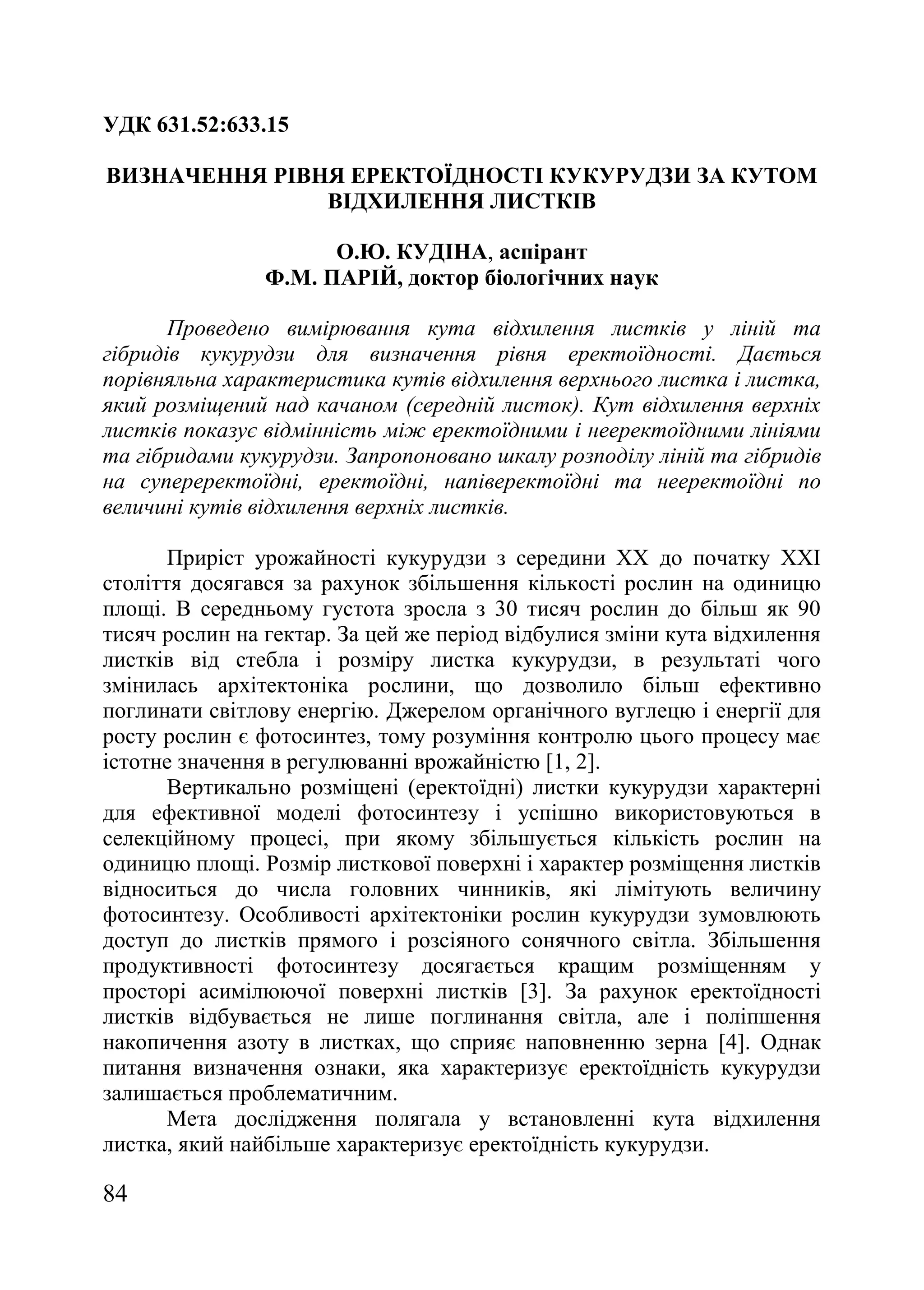84
УДК 631.52:633.15
ВИЗНАЧЕННЯ РІВНЯ ЕРЕКТОЇДНОСТІ КУКУРУДЗИ ЗА КУТОМ
ВІДХИЛЕННЯ ЛИСТКІВ
О.Ю. КУДІНА, аспірант
Ф.М. ПАРІЙ, доктор біологічних наук
Проведено вимірювання кута відхилення листків у ліній та
гібридів кукурудзи для визначення рівня еректоїдності. Дається
порівняльна характеристика кутів відхилення верхнього листка і листка,
який розміщений над качаном (середній листок). Кут відхилення верхніх
листків показує відмінність між еректоїдними і нееректоїдними лініями
та гібридами кукурудзи. Запропоновано шкалу розподілу ліній та гібридів
на супереректоїдні, еректоїдні, напіверектоїдні та нееректоїдні по
величині кутів відхилення верхніх листків.
Приріст урожайності кукурудзи з середини ХХ до початку ХХІ
століття досягався за рахунок збільшення кількості рослин на одиницю
площі. В середньому густота зросла з 30 тисяч рослин до більш як 90
тисяч рослин на гектар. За цей же період відбулися зміни кута відхилення
листків від стебла і розміру листка кукурудзи, в результаті чого
змінилась архітектоніка рослини, що дозволило більш ефективно
поглинати світлову енергію. Джерелом органічного вуглецю і енергії для
росту рослин є фотосинтез, тому розуміння контролю цього процесу має
істотне значення в регулюванні врожайністю [1, 2].
Вертикально розміщені (еректоїдні) листки кукурудзи характерні
для ефективної моделі фотосинтезу і успішно використовуються в
селекційному процесі, при якому збільшується кількість рослин на
одиницю площі. Розмір листкової поверхні і характер розміщення листків
відноситься до числа головних чинників, які лімітують величину
фотосинтезу. Особливості архітектоніки рослин кукурудзи зумовлюють
доступ до листків прямого і розсіяного сонячного світла. Збільшення
продуктивності фотосинтезу досягається кращим розміщенням у
просторі асимілюючої поверхні листків [3]. За рахунок еректоїдності
листків відбувається не лише поглинання світла, але і поліпшення
накопичення азоту в листках, що сприяє наповненню зерна [4]. Однак
питання визначення ознаки, яка характеризує еректоїдність кукурудзи
залишається проблематичним.
Мета дослідження полягала у встановленні кута відхилення
листка, який найбільше характеризує еректоїдність кукурудзи.
 