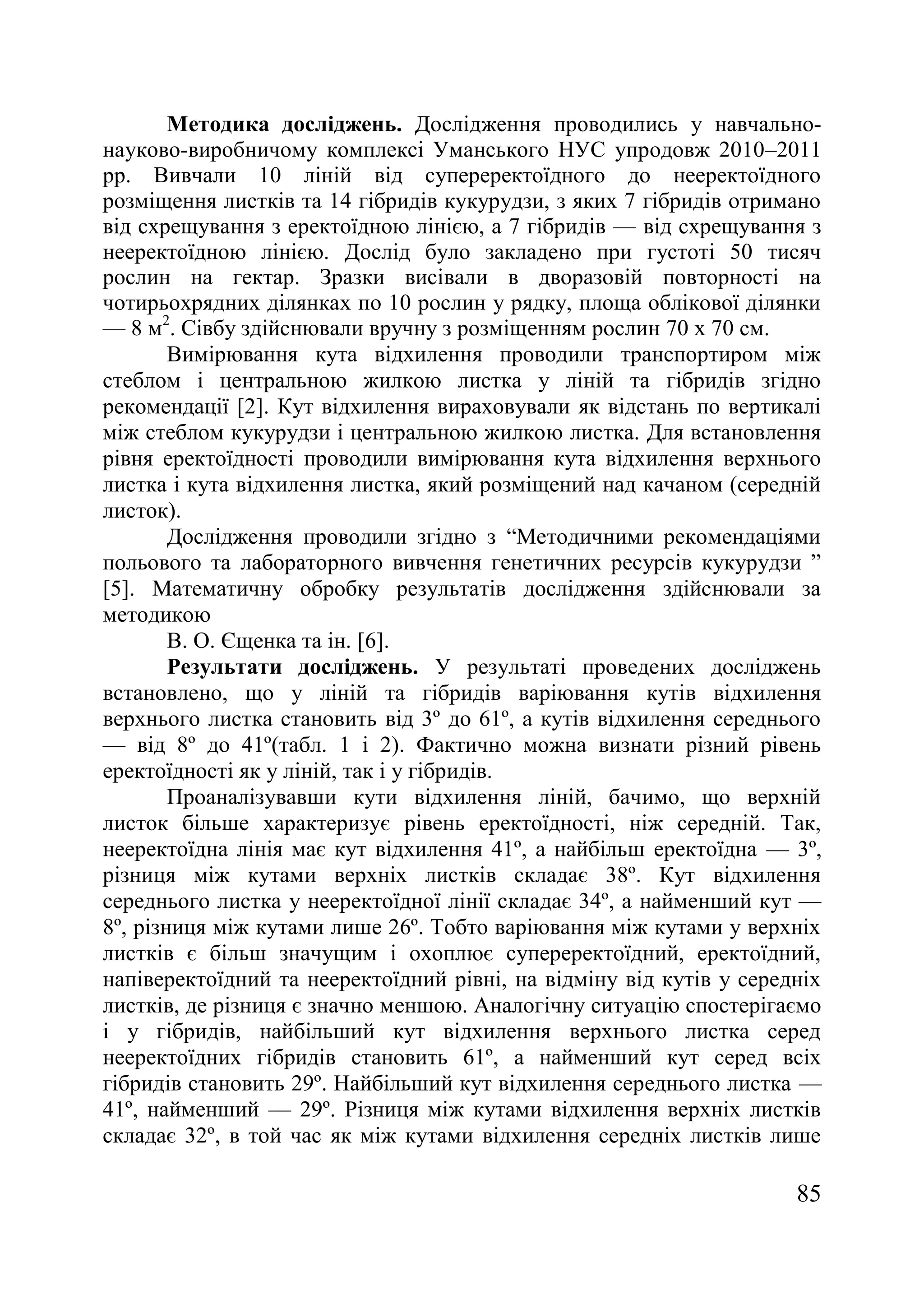 85
Методика досліджень. Дослідження проводились у навчально-
науково-виробничому комплексі Уманського НУС упродовж 2010–2011
рр. Вивчали 10 ліній від супереректоїдного до нееректоїдного
розміщення листків та 14 гібридів кукурудзи, з яких 7 гібридів отримано
від схрещування з еректоїдною лінією, а 7 гібридів — від схрещування з
нееректоїдною лінією. Дослід було закладено при густоті 50 тисяч
рослин на гектар. Зразки висівали в дворазовій повторності на
чотирьохрядних ділянках по 10 рослин у рядку, площа облікової ділянки
— 8 м2
. Сівбу здійснювали вручну з розміщенням рослин 70 х 70 см.
Вимірювання кута відхилення проводили транспортиром між
стеблом і центральною жилкою листка у ліній та гібридів згідно
рекомендації [2]. Кут відхилення вираховували як відстань по вертикалі
між стеблом кукурудзи і центральною жилкою листка. Для встановлення
рівня еректоїдності проводили вимірювання кута відхилення верхнього
листка і кута відхилення листка, який розміщений над качаном (середній
листок).
Дослідження проводили згідно з ―Методичними рекомендаціями
польового та лабораторного вивчення генетичних ресурсів кукурудзи ‖
[5]. Математичну обробку результатів дослідження здійснювали за
методикою
В. О. Єщенка та ін. [6].
Результати досліджень. У результаті проведених досліджень
встановлено, що у ліній та гібридів варіювання кутів відхилення
верхнього листка становить від 3º до 61º, а кутів відхилення середнього
— від 8º до 41º(табл. 1 і 2). Фактично можна визнати різний рівень
еректоїдності як у ліній, так і у гібридів.
Проаналізувавши кути відхилення ліній, бачимо, що верхній
листок більше характеризує рівень еректоїдності, ніж середній. Так,
нееректоїдна лінія має кут відхилення 41º, а найбільш еректоїдна — 3º,
різниця між кутами верхніх листків складає 38º. Кут відхилення
середнього листка у нееректоїдної лінії складає 34º, а найменший кут —
8º, різниця між кутами лише 26º. Тобто варіювання між кутами у верхніх
листків є більш значущим і охоплює супереректоїдний, еректоїдний,
напіверектоїдний та нееректоїдний рівні, на відміну від кутів у середніх
листків, де різниця є значно меншою. Аналогічну ситуацію спостерігаємо
і у гібридів, найбільший кут відхилення верхнього листка серед
нееректоїдних гібридів становить 61º, а найменший кут серед всіх
гібридів становить 29º. Найбільший кут відхилення середнього листка —
41º, найменший — 29º. Різниця між кутами відхилення верхніх листків
складає 32º, в той час як між кутами відхилення середніх листків лише
 