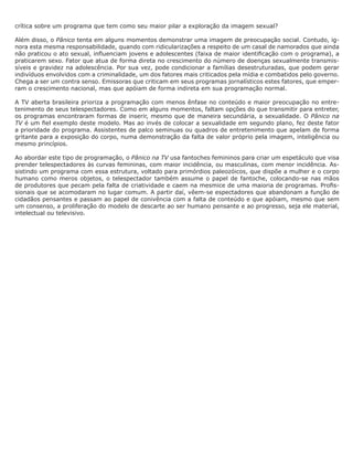 crítica sobre um programa que tem como seu maior pilar a exploração da imagem sexual?

Além disso, o Pânico tenta em alguns momentos demonstrar uma imagem de preocupação social. Contudo, ig-
nora esta mesma responsabilidade, quando com ridicularizações a respeito de um casal de namorados que ainda
não praticou o ato sexual, influenciam jovens e adolescentes (faixa de maior identificação com o programa), a
praticarem sexo. Fator que atua de forma direta no crescimento do número de doenças sexualmente transmis-
síveis e gravidez na adolescência. Por sua vez, pode condicionar a famílias desestruturadas, que podem gerar
indivíduos envolvidos com a criminalidade, um dos fatores mais criticados pela mídia e combatidos pelo governo.
Chega a ser um contra senso. Emissoras que criticam em seus programas jornalísticos estes fatores, que emper-
ram o crescimento nacional, mas que apóiam de forma indireta em sua programação normal.

A TV aberta brasileira prioriza a programação com menos ênfase no conteúdo e maior preocupação no entre-
tenimento de seus telespectadores. Como em alguns momentos, faltam opções do que transmitir para entreter,
os programas encontraram formas de inserir, mesmo que de maneira secundária, a sexualidade. O Pânico na
TV é um fiel exemplo deste modelo. Mas ao invés de colocar a sexualidade em segundo plano, fez deste fator
a prioridade do programa. Assistentes de palco seminuas ou quadros de entretenimento que apelam de forma
gritante para a exposição do corpo, numa demonstração da falta de valor próprio pela imagem, inteligência ou
mesmo princípios.

Ao abordar este tipo de programação, o Pânico na TV usa fantoches femininos para criar um espetáculo que visa
prender telespectadores às curvas femininas, com maior incidência, ou masculinas, com menor incidência. As-
sistindo um programa com essa estrutura, voltado para primórdios paleozóicos, que dispõe a mulher e o corpo
humano como meros objetos, o telespectador também assume o papel de fantoche, colocando-se nas mãos
de produtores que pecam pela falta de criatividade e caem na mesmice de uma maioria de programas. Profis-
sionais que se acomodaram no lugar comum. A partir daí, vêem-se espectadores que abandonam a função de
cidadãos pensantes e passam ao papel de conivência com a falta de conteúdo e que apóiam, mesmo que sem
um consenso, a proliferação do modelo de descarte ao ser humano pensante e ao progresso, seja ele material,
intelectual ou televisivo.
 