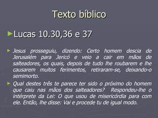 Texto bíblico
►Lucas        10.30,36 e 37
►   Jesus prosseguiu, dizendo: Certo homem descia de
    Jerusalém para Jericó e veio a cair em mãos de
    salteadores, os quais, depois de tudo lhe roubarem e lhe
    causarem muitos ferimentos, retiraram-se, deixando-o
    semimorto.
►   Qual destes três te parece ter sido o próximo do homem
    que caiu nas mãos dos salteadores? Respondeu-lhe o
    intérprete da Lei: O que usou de misericórdia para com
    ele. Então, lhe disse: Vai e procede tu de igual modo.
 