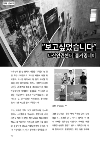 떳다, 벗바리!




                           “보고싶었습니다”
                                 다산인권센터 홈커밍데이


     스무살이 된 한 단체의 세월을 기억한다는 것
     은 무슨 의미일까요. 지나온 세월에 대한 위

     로일까, 아니면 과거보다 더 길게 이어질 미

     래에 대한 격려일까요. 우리는 그렇게 다산인

     권센터 20주년의 하루를 홈커밍데이로 적어

     두었습니다. 함께했던 얼굴들을 기다리던 그

     날은 며칠전부터 설레고 두근거렸습니다. 걸

     어오는 길, 경기민언련 시루봉으로 올라오는

     길에 지난 시간을 붙여 두었습니다.
                                  중한 분입니다. ^^

     오는 사람은 모두 '보고 싶었습니다‘ 현수막

     앞에서 사진촬영을 했습니다. 뻗뻗하게 서서      가장 인상적인 샷은 역시 가족의 단체 샷이

     사진을 찍은 이 분은, 허선실장님. 해고자에서    었습니다. 조용한 언니, 에너지 넘치는 두 명

     해고자를 지원하는 사람으로, 오랜 세월 살아     의 오빠들. 법무법인 다산에서 맺어진, 귀한

     온 분입니다. 앞으로 다산인권센터 후원은 내     커플인 손난주, 김영기 변호사 가족입니다. 식

     가 책임지겠다고...라고 말하라고 등떠밀린 소    에 참여하기도 힘들었지만, 귀한 걸음 함께해


     10
 