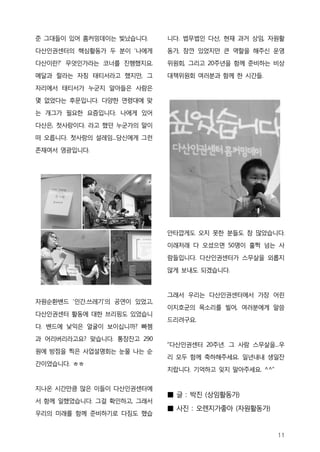 준 그대들이 있어 홈커밍데이는 빛났습니다.      니다. 법무법인 다산, 현재 과거 상임, 자원활

다산인권센터의 핵심활동가 두 분이 ‘나에게      동가, 잠깐 있었지만 큰 역할을 해주신 운영

다산이란?’ 무엇인가라는 코너를 진행했지요.     위원회, 그리고 20주년을 함께 준비하는 비상

메달과 랄라는 자칭 태티서라고 했지만, 그      대책위원회 여러분과 함께 한 시간들.

자리에서 태티서가 누군지 알아들은 사람은
몇 없었다는 후문입니다. 다양한 연령대에 맞

는 개그가 필요한 요즘입니다. 나에게 있어

다산은, 첫사랑이다. 라고 했던 누군가의 말이

떠 오릅니다. 첫사랑의 설레임...당신에게 그런

존재여서 영광입니다.




                             안타깝게도 오지 못한 분들도 참 많았습니다.

                             이래저래 다 오셨으면 50명이 훌쩍 넘는 사

                             람들입니다. 다산인권센터가 스무살을 외롭지

                             않게 보내도 되겠습니다.



                             그래서 우리는 다산인권센터에서 가장 어린
자원순환밴드 ‘인간.쓰레기’의 공연이 있었고,
                             이지호군의 목소리를 빌어, 여러분에게 말씀
다산인권센터 활동에 대한 브리핑도 있었습니
                             드리려구요.
다. 밴드에 낯익은 얼굴이 보이십니까? 빠쳄
과 어리버리라고요? 맞습니다. 통장잔고 290
                             “다산인권센터 20주년. 그 사람 스무살을...우
원에 방점을 찍은 사업설명회는 눈물 나는 순
                             리 모두 함께 축하해주세요. 일년내내 생일잔
간이었습니다. ㅎㅎ
                             치랍니다. 기억하고 잊지 말아주세요. ^^”


지나온 시간만큼 많은 이들이 다산인권센터에
                             ■ 글 : 박진 (상임활동가)
서 함께 일했었습니다. 그걸 확인하고, 그래서
                             ■ 사진 : 오렌지가좋아 (자원활동가)
우리의 미래를 함께 준비하기로 다짐도 했습


                                                        11
 