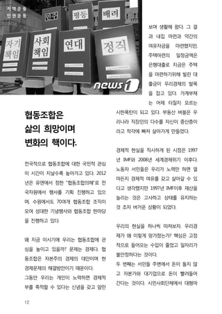 지역운동
인권운동

                                       보며 생활해 왔다. 그 결
                                       과 내집 마련과 약간의

                                       여유자금을   마련했지만,
                                       주택마련의   일정금액은
                                       은행대출로 지금은 주택

                                       을 마련하기위해 빌린 대
                                       출금이 우리경제의 발목
                                       을 잡고 있다. 가계부채

                                       는 어제 터질지 모르는
                              시한폭탄이 되고 있다. 부동산 버블은 우
   협동조합은
                              리나라 직장인의 다수를 자신이 중산층이
   삶의 희망이며                    라고 착각에 빠져 살아가게 만들었다.

   변화의 핵이다.
                              경제적 현실을 직시하게 된 시점은 1997

                              년 IMF와 2008년 세계경제위기 이후다.
   전국적으로 협동조합에 대한 국민적 관심
                              노동자 서민들은 우리가 노력만 하면 얼
   이 시간이 지날수록 높아가고 있다. 2012
                              마든지 경제적 여유를 갖고 살아갈 수 있
   년은 유엔에서 정한 “협동조합의해”로 전
                              다고 생각했지만 1997년 IMF이후 재산을
   국차원에서 행사를 기획 진행하고 있으
                              늘리는 것은 고사하고 상태를 유지하는
   며, 수원에서도 70여개 협동조합 조직이
                              것 초자 버거운 상황이 되었다.
   모여 성대한 기념행사와 협동조합 한마당
   을 진행하고 있다.
                              우리의 현실을 하나씩 따져보자. 우리경
                              제가 왜 이렇게 망가졌는가? 핵심은 고정
   왜 지금 이시기에 우리는 협동조합에 관
                              적으로 들어오는 수입이 줄었고 일자리가
   심을 높이고 있을까? 문제는 경제다. 협
                              불안정하다는 것이다.
   동조합은 자본주의 경제의 대안이며 현
                              두 번째는 서민들 주변에서 돈이 돌지 않
   경제문제의 해결방안이기 때문이다.
                              고 자본가와 대기업으로 돈이 빨려들어
   그동안 우리는 개인이 노력하면 경제적
                              간다는 것이다. 시민사회단체에서 대형마
   부를 축적할 수 있다는 신념을 갖고 앞만


   12
 