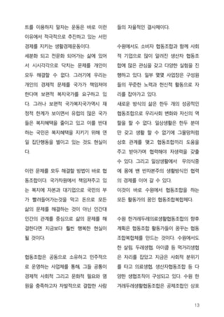 트를 이용하지 말자는 운동은 바로 이런    들의 자율적인 결사체이다.
이유에서 적극적으로 추진하고 있는 서민

경제를 지키는 생활경제운동이다.        수원에서도 소비자 협동조합과 함께 사회
세분화 되고 전문화 되어가는 삶에 있어    적 기업으로 많이 알려진 생산자 협동조
서 시시각각으로 닥치는 문제를 개인이     합에 많은 관심을 갖고 다양한 실험을 진

모두 해결할 수 없다. 그러기에 우리는    행하고 있다. 일부 몇몇 사업장은 구성원
개인의 경제적 문제를 국가가 책임져야     들의 꾸준한 노력과 헌신적 활동으로 자
한다며 보편적 복지국가를 요구하고 있     리를 잡아가고 있다.

다. 그러나 보편적 국가복지국가역시 재    새로운 방식의 삶은 한두 개의 성공적인
정적 한계가 보이면서 유럽의 많은 국가    협동조합으로 우리사회 변화와 자신의 역
들은 복지혜택을 줄이고 있고 이를 반대    할을 할 수 없다. 일상생활은 한두 분야
하는 국민은 복지혜택을 지키기 위해 연    만 갖고 생활 할 수 없기에 그물망처럼
일 집단행동을 벌이고 있는 것도 현실이    상호 관계를 맺고 협동조합끼리 도움을
다.                       주고 받아가며 협력해야 자생력을 갖출

                         수 있다. 그리고 일상생활에서 무의식중
이런 문제를 모두 해결할 방법이 바로 협   에 몸에 밴 반자본주의 생활방식인 협력
동조합이다. 국가차원에서 책임져주고 있    의 경제를 이어 갈 수 있다.

는 복지에 자본과 대기업으로 국민의 부    이것이 바로 수원에서 협동조합을 하는
가 빨려들어가는것을 막고 돈으로 모든     모든 활동가의 꿈인 협동조합복합체다.
삶의 문제를 해결하는 것이 아닌 인간대
인간의 관계를 중심으로 삶의 문제를 해    수원 한겨레두레의료생활협동조합의 향후
결한다면 지금보다 훨씬 행복한 현실이     계획은 협동조합 활동가들이 꿈꾸는 협동
될 것이다.                   조합복합체를 만드는 것이다. 수원에서도
                         한 살림, 두레생협, 아이쿱 등 먹거리생협
협동조합은 공동으로 소유하고 민주적으     은 자리를 잡았고 지금은 사회적 분위기
로 운영하는 사업체를 통해, 그들 공통이   를 타고 의료생협, 생산자협동조합 등 다
경제적 사회적 그리고 문화적 필요와 염    양한 생협조직이 구성되고 있다. 수원 한
원을 충족하고자 자발적으로 결합한 사람    겨레두레생활협동조합은 공제조합인 상포



                                                13
 