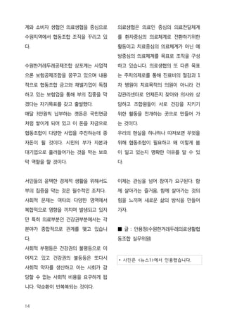 계와 소비자 생협인 의료생협을 중심으로    의료생협은 의료인 중심의 의료전달체계
수원지역에서 협동조합 조직을 꾸리고 있    를 환자중심의 의료체계로 전환하기위한

다.                       활동이고 치료중심의 의료체계가 아닌 예
                         방중심의 의료체계를 목표로 조직을 구성
수원한겨레두레공제조합 상포계는 사업적     하고 있습니다. 의료생협의 또 다른 목표

으론 보험공제조합을 꿈꾸고 있으며 내용    는 주치의제로를 통해 진료비의 절감과 1
적으로 협동조합 금고와 재벌기업이 독점    차 병원이 치료목적의 의원이 아니라 건
하고 있는 보험업을 통해 부의 집중을 막   강관리센터로 언제든지 찾아와 의사와 상

겠다는 자기목표를 갖고 출발했다.       담하고 조합원들이 서로 건강을 지키기
매달 3만원씩 납부하는 곗돈은 국민연금    위한 활동을 전개하는 곳으로 만들어 가
처럼 쌓이게 되어 있고 이 돈을 자금으로   는 것이다.
협동조합이 다양한 사업을 추진하는데 종    우리의 현실을 하나하나 따져보면 무엇을
자돈이 될 것이다. 시민의 부가 자본과    위해 협동조합이 필요하고 왜 이렇게 붐
대기업으로 흘러들어가는 것을 막는 보호    이 일고 있는지 명확한 이유를 알 수 있

막 역할을 할 것이다.             다.


서민들의 윤택한 경제적 생활을 위해서도    이제는 관심을 넘어 참여가 요구된다. 함

부의 집중을 막는 것은 필수적인 조치다.   께 살아가는 즐거움, 함께 살아가는 것의
사회적 문제는 여타의 다양한 영역에서     힘을 느끼며 새로운 삶의 방식을 만들어
복합적으로 영향을 끼치며 발생되고 있지    가자.
만 특히 의료부분인 건강권부분에서는 각
분야가 종합적으로 관계를 맺고 있습니     ■ 글 : 안용정(수원한겨레두레의료생활협
다.                       동조합 실무위원)
사회적 부평등은 건강권의 불평등으로 이
어지고 있고 건강권의 불등등은 또다시     * 사진은 <뉴스1>에서 인용했습니다.
사회적 약자를 생산하고 이는 사회가 감
당할 수 없는 사회적 비용을 요구하게 됩
니다. 악순환이 반복복되는 것이다.



14
 