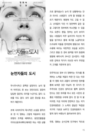 영 화 속
      인    권


                          으로 몰아넣는다. 눈이 먼 상황에서는 안
                          과 의사도 소용없다. 낫게 할 방법을 모

                          르기 때문이다. 병원에 가도 고칠 수 없
                          고, 난데없이 닥친 이 청천벽력 같은 일
                          을 그렇다면 정부에게 하소연할 수 있을

                          지도 모른다. 웬걸, 정부는 눈이 보이지
                          않는 사람들이 자꾸 늘어가자 자신의 역
                          할을 방기하고 통제 욕구를 노골적으로

                          드러내며 이들을 한꺼번에 병동으로 격리
                          수용해 버리는 야만적인 모습을 보인다.
                          그리고 총을 든 경비 용역을 대거 동원해
                          병원에 배치시켜 24시간 감시한다. 이쯤
                          되면 감독과 작가가 의도한 바가 무엇일
                          지 고개를 갸웃하게 된다.



눈먼자들의 도시                  민주적으로 정부 (더 정확히는 국가)를 통
                          제하는 노력을 게을리 하면 안 되는 이유

                          를 이 영화 속의 괴물이 되어버린 정부를

무시무시하고 끔찍한 설정이다. 눈이 멀     통해 보여준 것은 아닐까. 한 국가가 민

어 아무것도 못 보는 것만으로도 굉장히     주주의와 인권의 원칙으로 활짝 꽃피게

답답한 일인데, 의지할 누군가도 없다. 도   만드는 것은 좌우를 떠나 모든 시민의 공

와줄 이도 없다. 모두 같은 증상을 호소    통된 지향점일 수밖에 없다. 한 말 더 붙

하기 때문이다.                  이자면, 지금 자리에 연연하고 있는 국가
                          인권위원장은 그 노력의 결실인 ‘독립된

조제 사라마구의 묵시적인 소설을 원작으     국가적 기본권 보루’인 인권위원회가 어

로 한 이 영화는 그렇게 처음부터 모든     떻게 빛이 바랬는지 돌아보아야 한다.

유형의 조력을 배제하고, 등장인물들을
각자도생(各自圖生)해야만 하는 극한 상황    무튼, 영화는 순식간에 친구에서 적으로



                                                 15
 