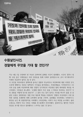 인권이슈




수원살인사건,
경찰에게 무엇을 기대 할 것인가?

  지난 4월 1일 수원에서 한 여성이 끔찍하게 살해된 사건이 발생했다. 사건의 경위나 범
  행 수법 같은 디테일들은 여러 언론들을 통해 자세히 알려졌으므로 굳이 여기에서까지
  자세히 언급하지 않아도 될 것 같다.
  이 사건을 처리하면서 명백하게 들어난 경찰의 무능력이나 여성폭력에 대한 미천한 인식
  수준에 대해서도 언론은 질책성의 기사들을 쏟아내었고, 여성단체들도 기자회견이나 1인
  시위 등을 통해 여성폭력에 대한 경찰의 인식개선과 여성대상 범죄 대처방향 개선을 촉
  구하였다. 시민들은 분노했다. ‘도대체 경찰이 무슨 일을 그 따위로 처리하는 것인가? 이
  런 경찰을 어떻게 믿으란 말인가?’ 그 결과 무슨 일이 있어도 자리를 떠나지 않을 것 같
  았던 조현오 경찰청장은 경찰 부실 대응에 책임을 지겠다며 ‘경찰의 무성의함이 이런 참
  혹한 결과를 초래한데 대해 유족에게 용서를 구하며, 실망했을 국민에게도 사죄한다’는
  발언을 남긴 채 경찰청장직을 사퇴했다. (여성단체는 사퇴가 아닌 파면을 요구했다. 물론
  조현오는 파면이 아닌 사퇴로 사태를 부드럽게(?) 마무리했다. 잘못하기는 했지만 자신의
  연금을 포기할 정도로 잘못했다고 느끼지는 않은 것 같다.)



  2
 