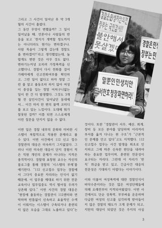 그리고 그 사건이 일어난 후 약 3개
월의 시간이 흘렸다.
그 동안 무엇이 변했을까? 그 일이
일어났을 때, 언론이나 사람들의 반
응을 보고 ‘천지가 개벽할 정도까지
는 아니더라도 뭔가는 변하겠구나.
사람 목숨이 그렇게 갔는데 경찰도
좀 변하겠지?’라고 생각했었는데, 놀
랍게도 변한 것은 아무 것도 없다.
변하기는커녕 오히려 가정폭력을 신
고했더니, 경찰이 다시 전화를 걸어
가해자에게   신고전화여부를   확인하
고, 그런 일이 없다고 하자 정말 그
런 줄 알고 출동조차 하지 않아 여성
이 중상을 입는 정말 어처구니없는
일이 한 건 더 발생했다. 그것도 3개
월 전 살인사건이 일어났던 동네에
서... 이건 마치 한 편의 블랙 코미디
를 보고 있는 느낌이다. 도대체 뭐가
잘못된 걸까? 이쯤 되면 스스로에게
이런 질문을 던지지 않을 수 없다.
                          것이다. 또한 “경찰관이 서무, 예산, 회계,
이번 일은 경찰 내부의 문화와 미비한 시    장비 등 모든 분야를 담당하며 이리저리
스템이 복합적으로 작용한 문제라고 볼      부서를 옮겨 다니는 현 구조”가 “근본적
수 있다. 이번 사건에서 112 신고 접수   인 문제를 안고 있다”고도 지적했다. 112
경찰관의 대응은 미숙하기 그지없었다. 그    신고접수 업무는 사건 발생을 최초로 인
러나 이런 미숙한 대응이 단지 경험이 적    지하고 그에 따른 신속한 판단을 내려야
은 직원 개인의 문제가 아니라는 지적은     하는 중요한 업무이며, 훈련된 전문성이
충격적이다. 경찰대 표창원 교수는 자신의    요구되는 자리다. 그런데 이 자리가 ‘한
블로그를 통해 경찰의 ‘시스템의 부재’를    직’ 취급을 받고 있고, 긴급사건 대응의
얘기한다. “112 신고접수 업무는 경찰에   전문성은 기대하기 어렵다는 이야기이다.
서 그다지 중요한 자리라는 인식이 없기
때문에, 이 업무를 제대로 하기 위한 전문   이와 더불어 여성폭력에 대한 경찰인식이
교육이나 업무집중도 역시 떨어질 우려가     바닥수준이라는 것은 많은 여성단체들에
상존해 있다.” 이번 사건의 경찰 대응은    의해 오래전부터 지적되어왔었다. 이번 사
“현장에 출동하는 경찰관이 112센터와 연   건에서도 단순 성폭력, 부부싸움 운운하며
락하며 빈틈없이 신속하고 효율적인 수색     다급한 여성의 신고를 심각하게 받아들이
이 이뤄지는 시스템이 구축되거나 훈련되     지 않은 경찰의 태도가 크게 문제가 되고,
지 않은 모습을 그대로 노출하고 있다”는    지탄의 대상이 되었던 것은 주지의 사실


                                                  3
 