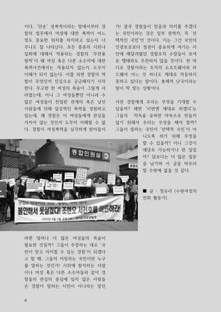 이다. ‘단순’ 성폭력이라는 말에서부터 경   가! 결국 경찰들이 믿음과 의지를 주겠다
찰의 업무에서 여성에 대한 폭력이 어느     는 국민이라는 것은 일부 권력자, 즉 ‘선
정도 중요한 위치를 차지하고 있는지 너     택적인 국민’인 것이다. 이는 그간 국민의
무나도 잘 나타난다. 모든 종류의 시위나    인권보호보다 정권이 중요하게 여기는 사
집회에 대해서 적용되는 경찰의 ‘무관용     안에 매달려왔던 경찰조직 수장들이 보여
원칙’이 왜 여성 혹은 다른 소수자에 대한   온 행태와도 무관하지 않을 것이다. 한 마
폭력사건에서는 적용되지 않는지 도무지      디로 경찰이라는 조직의 소프트웨어와 하
이해가 되지 않는다. 이쯤 되면 경찰의 역   드웨어 어느 것 하나도 제대로 작동하지
할이 무엇인지 진심으로 궁금해지기 시작     못하고 있다는 말이다. 총체적 난국이라는
한다. 무고한 한 여성의 목숨이 그렇게 사   말이 딱 맞는 상황이다.
라졌는데, 아니 그 여성들뿐만 아니라 수
많은 여성들이 친밀한 관계의 혹은 낮선     이런 경찰에게 우리는 무엇을 기대할 수
사람들에 의해 일상적인 폭력을 경험하고     있을까? 매번 ‘이번엔 제대로 하겠다’는
있는데, 왜 경찰은 이 여성들에게 관심을    그들의   약속을 공허한 약속으로 만들지
가지지 않는 것인지 도무지 이해할 수 없    않기 위해서 우리는 무엇을 해야 할까?
다. 경찰이 여성폭력을 심각하게 받아들이    그들이 말하는 국민이 ‘선택적 국민’이 아
                                  니도록 하기 위해 무엇을
                                  할 수 있을까? 아니 그것이
                                  애당초 가능하기나 한 일일
                                  까? 답보다는 더 많은 질문
                                  을 남기며 이 글을 마무리
                                  할 수밖에 없을 것 같다.



                                  ■ 글 : 정유리 (수원여성의
                                  전화 활동가)




려면 얼마나 더 많은 여성들의 목숨이
필요한 것일까? 그들이 주장하는 대로 ‘국
민이 믿고 의지할 수 있는 경찰’이 되겠다
고 할 때, 그들의 지칭하는 국민이란 누구
를 말하는 것인가! 시위에 참석하는 사람
이나 여성 혹은 다른 소수자들과 같이 경
찰들의 관심의 중심에 있지 않은 사람들
은 경찰이 말하는 시민이 아니라는 말인


4
 