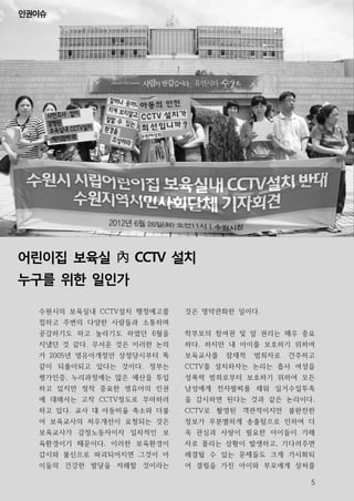 인권이슈




어린이집 보육실 內 CCTV 설치
누구를 위한 일인가

  수원시의 보육실내 CCTV설치 행정예고를    것은 명약관화한 일이다.
  접하고 주변의 다양한 사람들과 소통하며
  공감하기도 하고 놀라기도 하였던 6월을     학부모의 참여권 및 알 권리는 매우 중요
  지냈던 것 같다. 무서운 것은 이러한 논의   하다. 하지만 내 아이를 보호하기 위하여
  가 2005년 영유아개정안 상정당시부터 똑   보육교사를   잠재적   범죄자로   간주하고
  같이 되풀이되고 있다는 것이다. 정부는     CCTV를 설치하자는 논리는 흡사 여성을
  평가인증, 누리과정에는 많은 예산을 투입    성폭력 범죄로부터 보호하기 위하여 모든
  하고 있지만 정작 중요한 영유아의 인권     남성에게 전자팔찌를 채워 일거수일투족
  에 대해서는 고작 CCTV정도로 무마하려    을 감시하면 된다는 것과 같은 논리이다.
  하고 있다. 교사 대 아동비율 축소와 더불   CCTV로 촬영된 객관적이지만 불완전한
  어 보육교사의 처우개선이 요청되는 것은     정보가 무분별하게 송출됨으로 인하여 더
  보육교사가 감정노동자이자 일차적인 보      욱 관심과 사랑이 필요한 아이들이 가해
  육환경이기 때문이다. 이러한 보육환경이     자로 몰리는 상황이 발생하고, 기다려주면
  감시와 불신으로 파괴되어지면 그것이 아     해결될 수 있는 문제들도 크게 가시화되
  이들의 건강한 발달을 저해할 것이라는      어 결핍을 가진 아이와 부모에게 상처를

                                                    5
 