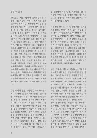 입힐 수 있다.                  늘 수용해야 하는 입장, 목소리를 내면 아
                          이들이 아닌 자기 생각만 하는 이기적인
2010년도 시행되었다가 유명무실화된 서    교사로 몰아가는 사회적으로 만들어진 이
울형 어린이집의 사례가 보여주는 것은      미지가 자리잡고 있다.
CCTV의 수혜자는 부모이며 부모들은 민
간업체가 아닌 시나 도에서 설치 및 관리    대부분의 보육교사가 인권에 대한 교육을
를 해 줄 것을 원하고 있다는 것이었다.    체계적으로 받아본 적이 없어 어떻게 하
국제법 수준의 법적인 구속력을 가지고      는 것이 인권옹호적이고 인권친화적인 행
있는 아동권리에 대한 협약에서는 제 3조    동이나 교육방법인지 알지 못하고 있다.
1항에서 “아동에 관한 모든 활동에 있어    보육현장에서는 자주 훈육상의 필요와 보
서 그 활동이 공적 또는 사적인 사회복지    편적인 기본권이라는 가치 충돌, 아동의
기관, 재판소, 행정기관, 또는 입법기관에   다른 권리들이 서로간에 대비될 때 야기
의해서 취해졌더라도 아동의 최선의 이익     되는 자기모순적인 상황에 부딪히게 된다.
이 제1차적으로 고려된다.”고 밝히고 있    아동인권, 교권, 교사자신의 인권이 복합
다. 이는 모든 영유아와 관련된 사업에서    적으로 개입된 갈등상황에서 해결방법은
영유아의 최선의 이익이 행정편의주의에      전적으로 보육교사의 의식수준에 의해 결
의해 침해당하지 않도록 규정하고 있는      정된다. 그러기에 보육교사의 인권의식은
것이다. 영유아를 일차적 대상으로 하는     중요한 의미를 지니게 되는 것이다.
보육사업에서의 수혜자 중심은 복지적 의
미에서의 수혜자 중심과는 다르게 접근하     어떤 상황을 인권이 문제되는 상황으로
여야 한다. 보육사업에서 수혜자중심이란     해석하고 지각하면 인권옹호적인 실현 행
보육받는 대상의 실제적인 능력과 잠재적     동이 일어날 수 있지만 그렇지 않다면 인
가능성에 비추어 요청되는 교육적 요구를     권실현 행동은 일어나지 않게 된다. 이를
판단하고 이를 충족시켜주는 것을 의미한     위해 요청되는 것이 인권감수성이며, 최근
다.                        에 인권감수성 지표개발이나 인권감수성
                          향상을 위한 연구들이 시도되고 있다. 이
수원 시민의 신문, 공공운수노조 보육협의    러한 인권감수성의 개념은 인권에 대한
회가 수원시 및 경기도에 문의한 결과 공    지식이나 기술, 태도와 같은 이지적인 측
공 보육시설의 경우 그에 관한 법적 근거    면이 아니라 인권관련상황을 해석하고 지
를 찾을 수 없었다. 정보제공자의 자발적    각할 수 있는 능력을 다룬다는 점에서 기
의사에 따르더라도 녹음을 하거나 다른      존의 인권의식과는 차별화되는 개념이다.
곳을 비추어 몰래카메라의 역할을 하게      보육현장은 특히 어린 아동들이 매일 장
될 경우 손해배상의 책임이 따른다. 또한    시간 부모의 곁을 떠나 보육교사와 지내
근로기준법 제94조 1항에 따르면 “근로조   게 되므로 보육교사의 영향력이 매우 크
건을 불리하게 변경할 경우 근로자로부터     다. 따라서 보육교사가 일상생활에서 만나
서면동의를 얻어야 함”을 명시하고 있지     는 다양한 자극이나 사건 안에 있는 아주
만 대다수 보육시설의 경우 시설장, 위탁    사소한 작은 요소에서도 인권적인 요소를
체 내지는 지자체의 요구를 거부하기 힘     발견할 수 있다면 아동들은 인권을 보호
든 분위기가 있다. 여기에는 보육교사는     받을 수 있을 뿐만 아니라 이를 내재화시


6
 