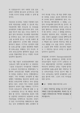 켜 인권옹호자가 되어 사회의 인권 옹호     다.
문화가 정착케 함으로써 궁극적으로 사회
구성원 모두의 인권을 보장할 수 있게 될    아이 하나를 키우는 데 마을 전체가 필요
것이다.                      한 것처럼, 보육은 공공의 영역이며 부모
                          와 교사와 정부가 협력해야만 한다. 어느
아동인권 모니터링, 기관과 가정에서 일치    한 쪽이라도 삐걱댄다면 그 피해는 고스
되게 아동인권을 보장할 수 있도록 하는     란히 아이들에게 돌아가게 될 것이다. 세
아동권리에 대한 부모교육 등 부모들을      발자전거의 뒷바퀴처럼 부모와 교사는 동
보육현장의 주체로 참여시켜야 한다. 보육    등한 협력으로 아이들의 권리를 지켜주어
료를 부모가 내고 있는 구조는 (정부의 지   야 할 것이다. 그리고 그 방향을 잡아주는
원이 있다 하더라도) 부모에게 사용자개념    추동력은 정부여야 한다. 시민단체, 노동
을 부여하고 있고, 내가 낸 돈만큼의 서비   조합, 언론이 끊임없이 신호를 깜빡이는데
스를 요구하게 만드는 시스템 속에서 평     이를 무시하고 정부가 나몰라 감시만 하
등한 출발선이나 교사에 대한 존경심은      고 책임만 묻고 있다면 자전거는 벼랑 끝
찾아보기 힘들다. CCTV로 감시받아 마땅   으로 내달릴 수도 있을 것이다. 정치적으
한 보육노동자를 고용한 원장에게 저렴하     로 유효한 한쪽 바퀴만 과도하게 부풀려
게 보육노동을 구매하는 것이 아니라, 부    도 그 자전거는 앞으로 나아갈 수 없으며
모와 보육노동자와 협력하여 질높은 보육     넘어지기 십상이다.
노동을 창출하게끔 만드는 다양한 시도와
상상력이 필요하다.                3D업종에 추가하여 Disrespectable(신뢰
                          할 수 없는) 4D업종으로 전락할 위기의
지난 6월 서울시 보육정보센터에서 열린     보육교사들의 가슴이 CCTV 논쟁으로 또
‘보육교사 청책 워크숍’에서 모 담당관은    다시 헤집어졌지만 인간적인 보육환경과
“그동안 우선순위가 아이였다면 이제부터     학부모의 전폭적인 신뢰는 시장에 맡겨진
는 보육교사 처우개선으로 전향하였다.“고    보육정책과 돌봄노동에 대한 저평가로 멍
밝히며 보육신문고를 개설해 보육교사들      든 보육교사들을 다시금 일으켜 세울 것
의 의견을 수렴하고 연구도 진행하겠다고     이다. 살아숨쉬는 일차적 보육환경인 교사
하였다. 기타 지자체도 보육정책 및 예산    들을 춤추게 하라. 그것이 우리 아이들을
집행의 기본방향을 영유아의 일차적 보육     위한 길이다.
환경인 보육교사에 두겠다고 속속 입장을
밝히고 있다. 수원시 역시 이러한 흐름에    ■ 글 : 정혜원 (평동어린이집 교사)
발맞추어 보육의 질을 저해하는 CCTV가
아니라 보육교사가 신명나게 일할 수 있     * 수원시 어린이집 보육실 내 CCTV 설치
는 보육환경을 만드는 데 예산을 재조정     계획은 인권시민사회단체의, 학부모 및 교
해야 할 것이다. 서류업무를 과감히 삭제    사들의 반대의견으로 백지화 되었음을 알
한 실질적인 관리방식이 요청되며 교사대     려드립니다.
아동비율을 단계적으로 축소하되 조정기
간 동안 시니어인력을 대체인력으로 활용
하는 등의 인력배치에 대해 고민해야 한


                                                     7
 