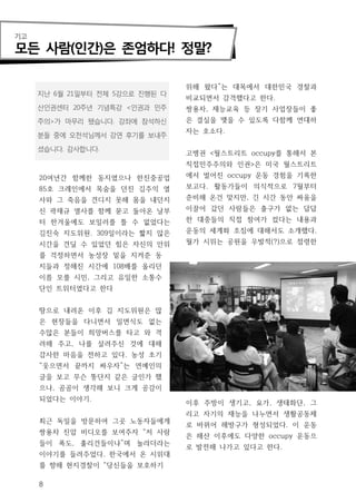 기고

모든 사람(인간)은 존엄하다! 정말?

                                 위해 왔다”는 대목에서 대한민국 경찰과
     지난 6월 21일부터 전체 5강으로 진행된 다
                                 비교되면서 감격했다고 한다.
     산인권센터 20주년 기념특강 <인권과 민주     쌍용차, 재능교육 등 장기 사업장들이 좋
     주의>가 마무리 됐습니다. 강좌에 참석하신     은 결실을 맺을 수 있도록 다함께 연대하
                                 자는 호소다.
     분들 중에 오천석님께서 강연 후기를 보내주

     셨습니다. 감사합니다.
                                 고병권 <월스트리트 occupy를 통해서 본
                                 직접민주주의와 인권>은 미국 월스트리트
     20여년간 함께한 동지였으나 한진중공업       에서 벌어진 occupy 운동 경험을 기록한
     85호 크레인에서 목숨을 던진 김주익 열      보고다. 활동가들이 의식적으로 7월부터
     사와 그 죽음을 견디지 못해 몸을 내던지      준비해 온건 맞지만, 긴 시간 동안 싸움을
     신 곽재규 열사를 함께 묻고 돌아온 날부      이끌어 갔던 사람들은 출구가 없는 답답
     터 한겨울에도 보일러를 틀 수 없었다는       한 대중들의 직접 참여가 컸다는 내용과
     김진숙 지도위원. 309일이라는 짧지 않은     운동의 세계화 조짐에 대해서도 소개했다.
     시간을 견딜 수 있었던 힘은 자신의 안위      월가 시위는 공원을 우발적(?)으로 점령한
     를 걱정하면서 농성장 밑을 지켜준 동
     지들과 정해진 시간에 108배를 올리던
     이름 모를 시민, 그리고 유일한 소통수
     단인 트위터였다고 한다


     땅으로 내려온 이후 김 지도위원은 많
     은 현장들을 다니면서 일면식도 없는
     수많은 분들이 희망버스를 타고 와 격
     려해 주고, 나를 살려주신 것에 대해
     감사한 마음을 전하고 있다. 농성 초기
     “웃으면서 끝까지 싸우자”는 연예인의
     글을 보고 무슨 뚱단지 같은 글인가 했
     으나, 곰곰이 생각해 보니 크게 공감이
     되었다는 이야기.
                                 이후 주방이 생기고, 요가, 생태화단, 그
                                 리고 자기의 재능을 나누면서 생활공동체
     최근 독일을 방문하여 그곳 노동자들에게
                                 로 바뀌어 해방구가 형성되었다. 이 운동
     쌍용차 진압 비디오를 보여주자 “저 사람
                                 은 해산 이후에도 다양한 occupy 운동으
     들이 폭도, 훌리건들이냐”며 놀라더라는
                                 로 발전해 나가고 있다고 한다.
     이야기를 들려주었다. 한국에서 온 시위대
     를 향해 현지경찰이 “당신들을 보호하기

     8
 