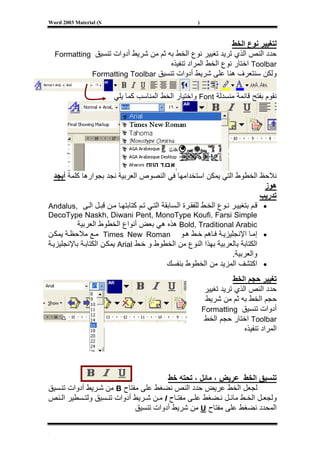 ‫‪Word 2003 Material (S‬‬                                   ‫)‬



                                                             ‫ﻟﺘﻐﻴﻴﺮ ﻧﻮع اﻟﺨﻂ‬
    ‫ﺣﺪد اﻟﻨﺺ اﻟﺬي ﺗﺮﻳﺪ ﺗﻐﻴﻴﺮ ﻧﻮع اﻟﺨﻂ ﺑﻪ ﺛﻢ ﻣﻦ ﺷﺮﻳﻂ أدوات ﺗﻨﺴﻴﻖ ‪Formatting‬‬
                                       ‫‪ Toolbar‬اﺧﺘﺎر ﻧﻮع اﻟﺨﻂ اﻟﻤﺮاد ﺗﻨﻔﻴﺬﻩ‬
              ‫وﻟﻜﻦ ﺳﻨﺘﻌﺮف هﻨﺎ ﻋﻠﻰ ﺷﺮﻳﻂ أدوات ﺗﻨﺴﻴﻖ ‪Formatting Toolbar‬‬


                        ‫ﻧﻘﻮم ﺑﻔﺘﺢ ﻗﺎﺋﻤﺔ ﻣﻨﺴﺪﻟﺔ ‪ Font‬واﺧﺘﻴﺎر اﻟﺨﻂ اﻟﻤﻨﺎﺳﺐ آﻤﺎ ﻳﻠﻲ‬




 ‫ﻧﻼﺣﻆ اﻟﺨﻄﻮط اﻟﺘﻲ ﻳﻤﻜﻦ اﺳﺘﺨﺪاﻣﻬﺎ ﻓﻲ اﻟﻨﺼﻮص اﻟﻌﺮﺑﻴﺔ ﻧﺠﺪ ﺑﺠﻮارهﺎ آﻠﻤﺔ أﺑﺠﺪ‬
                                                                                  ‫هﻮز‬
                                                                                 ‫ﺗﺪرﻳﺐ‬
‫• ﻗ ﻢ ﺑﺘﻐﻴﻴ ﺮ ﻧ ﻮع اﻟﺨ ﻂ ﻟﻠﻔﻘ ﺮة اﻟ ﺴﺎﺑﻘﺔ اﻟﺘ ﻲ ﺗ ﻢ آﺘﺎﺑﺘﻬ ﺎ ﻣ ﻦ ﻗﺒ ﻞ اﻟ ﻰ ,‪Andalus‬‬
‫‪DecoType Naskh, Diwani Pent, MonoType Koufi, Farsi Simple‬‬
           ‫‪ Bold, Traditional Arabic‬هﺬﻩ هﻲ ﺑﻌﺾ أﻧﻮاع اﻟﺨﻄﻮط اﻟﻌﺮﺑﻴﺔ‬
‫• إﻣ ﺎ اﻹﻧﺠﻠﻴﺰﻳ ﺔ ﻓ ﺎهﻢ ﺧ ﻂ ه ﻮ ‪ Times New Roman‬ﻣ ﻊ ﻣﻼﺣﻈ ﺔ ﻳﻤﻜ ﻦ‬
‫اﻟﻜﺘﺎﺑﺔ ﺑﺎﻟﻌﺮﺑﻴﺔ ﺑﻬﺬا اﻟﻨﻮع ﻣﻦ اﻟﺨﻄﻮط و ﺧ ﻂ ‪ Arial‬ﻳﻤﻜ ﻦ اﻟﻜﺘﺎﺑ ﺔ ﺑﺎﻹﻧﺠﻠﻴﺰﻳ ﺔ‬
                                                                ‫واﻟﻌﺮﺑﻴﺔ.‬
                                            ‫• اآﺘﺸﻒ اﻟﻤﺰﻳﺪ ﻣﻦ اﻟﺨﻄﻮط ﺑﻨﻔﺴﻚ‬
                                                                       ‫ﺗﻐﻴﻴﺮ ﺣﺠﻢ اﻟﺨﻂ‬
                                                             ‫ﺣﺪد اﻟﻨﺺ اﻟﺬي ﺗﺮﻳﺪ ﺗﻐﻴﻴﺮ‬
                                                             ‫ﺣﺠﻢ اﻟﺨﻂ ﺑﻪ ﺛﻢ ﻣﻦ ﺷﺮﻳﻂ‬
                                                            ‫أدوات ﺗﻨﺴﻴﻖ ‪Formatting‬‬
                                                             ‫‪ Toolbar‬اﺧﺘﺎر ﺣﺠﻢ اﻟﺨﻂ‬
                                                                           ‫اﻟﻤﺮاد ﺗﻨﻔﻴﺬﻩ‬




                                        ‫ﺗﻨﺴﻴﻖ اﻟﺨﻂ ﻋﺮﻳﺾ ، ﻣﺎﺋﻞ ، ﺗﺤﺘﻪ ﺧﻂ‬
‫ﻟﺠﻌﻞ اﻟﺨﻂ ﻋﺮﻳﺾ ﺣﺪد اﻟﻨﺺ ﻧﻀﻐﻂ ﻋﻠﻰ ﻣﻔﺘﺎح ‪ B‬ﻣﻦ ﺷ ﺮﻳﻂ أدوات ﺗﻨ ﺴﻴﻖ‬
‫وﻟﺠﻌ ﻞ اﻟﺨ ﻂ ﻣﺎﺋ ﻞ ﻧ ﻀﻐﻂ ﻋﻠ ﻰ ﻣﻔﺘ ﺎح ‪ I‬ﻣ ﻦ ﺷ ﺮﻳﻂ أدوات ﺗﻨ ﺴﻴﻖ وﻟﺘ ﺴﻄﻴﺮ اﻟ ﻨﺺ‬
                            ‫اﻟﻤﺤﺪد ﻧﻀﻐﻂ ﻋﻠﻰ ﻣﻔﺘﺎح ‪ U‬ﻣﻦ ﺷﺮﻳﻂ أدوات ﺗﻨﺴﻴﻖ‬

‫[‬
 