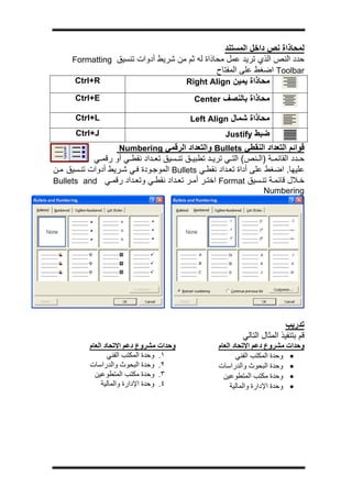 ‫ج‬




                                                 ‫ﻟﻤﺤﺎذاة ﻧﺺ داﺧﻞ اﻟﻤﺴﺘﻨﺪ‬
      ‫ﺣﺪد اﻟﻨﺺ اﻟﺬي ﺗﺮﻳﺪ ﻋﻤﻞ ﻣﺤﺎذاة ﻟﻪ ﺛﻢ ﻣﻦ ﺷﺮﻳﻂ أدوات ﺗﻨﺴﻴﻖ ‪Formatting‬‬
                                               ‫‪ Toolbar‬اﺿﻐﻂ ﻋﻠﻰ اﻟﻤﻔﺘﺎح‬
       ‫‪Ctrl+R‬‬                       ‫ﻣﺤﺎذاة ﻳﻤﻴﻦ ‪Right Align‬‬
       ‫‪Ctrl+E‬‬                                ‫ﻣﺤﺎذاة ﺑﺎﻟﻨﺼﻒ ‪Center‬‬

       ‫‪Ctrl+L‬‬                               ‫ﻣﺤﺎذاة ﺷﻤﺎل ‪Left Align‬‬
       ‫‪Ctrl+J‬‬                                          ‫ﺿﺒﻂ ‪Justify‬‬
                     ‫ﻗﻮاﺋﻢ اﻟﺘﻌﺪاد اﻟﻨﻘﻄﻲ ‪ Bullets‬واﻟﺘﻌﺪاد اﻟﺮﻗﻤﻲ ‪Numbering‬‬
            ‫ﺣ ﺪد اﻟﻘﺎﺋﻤ ﺔ )اﻟ ﻨﺺ( اﻟﺘ ﻲ ﺗﺮﻳ ﺪ ﺗﻄﺒﻴ ﻖ ﺗﻨ ﺴﻴﻖ ﺗﻌ ﺪاد ﻧﻘﻄ ﻲ أو رﻗﻤ ﻲ‬
‫ﻋﻠﻴﻬﺎ. اﺿﻐﻂ ﻋﻠﻰ أداة ﺗﻌ ﺪاد ﻧﻘﻄ ﻲ ‪ Bullets‬اﻟﻤﻮﺟ ﻮدة ﻓ ﻲ ﺷ ﺮﻳﻂ أدوات ﺗﻨ ﺴﻴﻖ ﻣ ﻦ‬
‫ﺧ ﻼل ﻗﺎﺋﻤ ﺔ ﺗﻨ ﺴﻴﻖ ‪ Format‬اﺧﺘ ﺮ أﻣ ﺮ ﺗﻌ ﺪاد ﻧﻘﻄ ﻲ وﺗﻌ ﺪاد رﻗﻤ ﻲ ‪Bullets and‬‬
                                                                    ‫‪Numbering‬‬




                                                                             ‫ﺗﺪرﻳﺐ‬
                                                             ‫ﻗﻢ ﺑﺘﻨﻔﻴﺬ اﻟﻤﺜﺎل اﻟﺘﺎﻟﻲ‬
           ‫وﺣﺪات ﻣﺸﺮوع دﻋﻢ اﻻﺗﺤﺎد اﻟﻌﺎم‬              ‫وﺣﺪات ﻣﺸﺮوع دﻋﻢ اﻻﺗﺤﺎد اﻟﻌﺎم‬
                  ‫١. وﺣﺪة اﻟﻤﻜﺘﺐ اﻟﻔﻨﻲ‬                      ‫• وﺣﺪة اﻟﻤﻜﺘﺐ اﻟﻔﻨﻲ‬
           ‫٢. وﺣﺪة اﻟﺒﺤﻮث واﻟﺪراﺳﺎت‬                  ‫• وﺣﺪة اﻟﺒﺤﻮث واﻟﺪراﺳﺎت‬
             ‫٣. وﺣﺪة ﻣﻜﺘﺐ اﻟﻤﺘﻄﻮﻋﻴﻦ‬                    ‫• وﺣﺪة ﻣﻜﺘﺐ اﻟﻤﺘﻄﻮﻋﻴﻦ‬
                ‫٤. وﺣﺪة اﻹدارة واﻟﻤﺎﻟﻴﺔ‬                   ‫• وﺣﺪة اﻹدارة واﻟﻤﺎﻟﻴﺔ‬
 