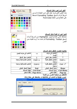 ‫‪Word 2003 Material (S‬‬                                    ‫)‬



                                                       ‫ﻟﺘﻐﻴﺮ ﻟﻮن ﻧﺺ داﺧﻞ اﻟﻤﺴﺘﻨﺪ‬
                                  ‫ﺣﺪد اﻟﻨﺺ اﻟﺬي ﺗﺮﻳﺪ ﻋﻤﻞ ﺗﻐﻴﺮ ﻟﻮن اﻟﺨﻂ ﻟ ﻪ ﺛ ﻢ ﻣ ﻦ‬
                                  ‫ﺷﺮﻳﻂ أدوات ﺗﻨ ﺴﻴﻖ ‪ Formatting Toolbar‬اﺿ ﻐﻂ‬
                                                   ‫ﻋﻠﻰ اﻟﻤﻔﺘﺎح ﻟﻮن اﻟﺨﻂ ‪Font Color‬‬




                                                         ‫ﻟﺘﻤﻴﺰ ﻧﺺ أو آﻠﻤﺔ داﺧﻞ اﻟﻤﺴﺘﻨﺪ‬
                          ‫ﻧ ﻀﻐﻂ ﻋﻠ ﻰ ﻣﻔﺘ ﺎح ﺗﻤﻴﻴ ﺰ ‪ Highlighter‬ﻣ ﻦ ﺷ ﺮﻳﻂ أدوات‬
                          ‫ﺗﻨ ﺴﻴﻖ ‪ Formatting Toolbar‬ﺛ ﻢ اﺣ ﺪد ﻣ ﺎ أرﻳ ﺪ ﺗﻨﻔﻴ ﺬﻩ ﻣ ﻦ‬
                                                                                 ‫اﻟﻨﺺ‬



                                                  ‫ﻣﻔﺎﺗﻴﺢ اﺧﺘﺼﺎر ﻟﻠﺘﻨﻘﻞ داﺧﻞ اﻟﻤﺴﺘﻨﺪ‬
        ‫ﻟﻠﺬهﺎب إﻟﻰ ﺣﺮف ﻟﻠﻴﻤﻴﻦ‬          ‫→‬               ‫ﻟﻠﺬهﺎب إﻟﻰ ﺣﺮف‬          ‫←‬
                                                                 ‫ﻟﻠﻴﺴﺎر‬
            ‫ﻟﻠﺬهﺎب ﺳﻄﺮ ﻷﺳﻔﻞ‬            ‫↓‬             ‫ﻟﻠﺬهﺎب ﺳﻄﺮ ﻷﻋﻠﻰ‬           ‫↑‬
       ‫ﻟﻠﺬهﺎب ﻟﻺﻣﺎم آﻠﻤﺔ واﺣﺪة‬      ‫→+‪Ctrl‬‬           ‫ﻟﻠﺬهﺎب ﻟﻠﺨﻠﻒ آﻠﻤﺔ‬      ‫←+‪Ctrl‬‬
                                                                  ‫واﺣﺪة‬
       ‫ﻟﻠﺬهﺎب ﻟﻺﻣﺎم ﻓﻘﺮة واﺣﺪة‬      ‫↓+‪Ctrl‬‬           ‫ﻟﻠﺬهﺎب ﻟﻠﺨﻠﻒ ﻓﻘﺮة‬      ‫↑+ ‪Ctrl‬‬
                                                                  ‫واﺣﺪة‬
            ‫ﻧﻬﺎﻳﺔ اﻟﺴﻄﺮ اﻟﺤﺎﻟﻲ‬    ‫‪End‬‬                ‫ﺑﺪاﻳﺔ اﻟﺴﻄﺮ اﻟﺤﺎﻟﻲ‬      ‫‪Home‬‬
                  ‫‪ Ctrl+End‬ﻧﻬﺎﻳﺔ اﻟﻤﺴﺘﻨﺪ‬                   ‫ﺑﺪاﻳﺔ اﻟﻤﺴﺘﻨﺪ‬   ‫‪Ctrl+Home‬‬
                    ‫‪ Page down‬ﻧﺎﻓﺬة ﻷﺳﻔﻞ‬                     ‫ﻧﺎﻓﺬة ﻷﻋﻠﻰ‬     ‫‪Page up‬‬
                                               ‫ﻟﻼﻧﺘﻘﺎل ﻣﻦ ﺻﻔﺤﺔ ﻷﺧﺮى ﻣﻦ ﻗﺎﺋﻤﺔ‬
                        ‫ﺗﺤﺮﻳﺮ ‪ Edit‬ﺛﻢ اﻟﺬهﺎب إﻟﻰ ‪ GOTO‬او ﺑﺎﻟﻀﻐﻂ ﻋﻠﻰ ﻣﻔﺘﺎح 5‪F‬‬




‫[‬
 