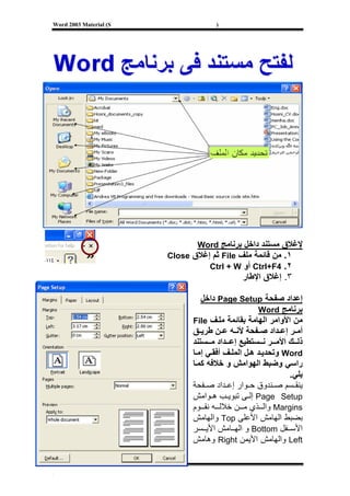 ‫‪Word 2003 Material (S‬‬                ‫)‬




                               ‫ﻹﻏﻼق ﻣﺴﺘﻨﺪ داﺧﻞ ﺑﺮﻧﺎﻣﺞ ‪Word‬‬
                        ‫١. ﻣﻦ ﻗﺎﺋﻤﺔ ﻣﻠﻒ ‪ File‬ﺛﻢ إﻏﻼق ‪Close‬‬
                                  ‫٢. 4‪ Ctrl+F‬أو ‪Ctrl + W‬‬
                                             ‫٣. إﻏﻼق اﻹﻃﺎر‬

                                 ‫إﻋﺪاد ﺻﻔﺤﺔ ‪ Page Setup‬داﺧﻞ‬
                                                    ‫ﺑﺮﻧﺎﻣﺞ ‪Word‬‬
                              ‫ﻣﻦ اﻷواﻣﺮ اﻟﻬﺎﻣﺔ ﺑﻘﺎﺋﻤﺔ ﻣﻠ ﻒ ‪File‬‬
                              ‫أﻣ ﺮ إﻋ ﺪاد ﺻ ﻔﺤﺔ ﻷﻧ ﻪ ﻋ ﻦ ﻃﺮﻳ ﻖ‬
                              ‫ذﻟ ﻚ اﻷﻣ ﺮ ﻧ ﺴﺘﻄﻴﻊ إﻋ ﺪاد ﻣ ﺴﺘﻨﺪ‬
                              ‫‪ Word‬وﺗﺤﺪﻳ ﺪ ه ﻞ اﻟﻤﻠ ﻒ أﻓﻘ ﻲ إﻣ ﺎ‬
                              ‫راﺳﻲ وﺿﺒﻂ اﻟﻬﻮاﻣﺶ و ﺧﻼﻓﻪ آﻤ ﺎ‬
                                                             ‫ﻳﻠﻲ.‬
                              ‫ﻳﻨﻘ ﺴﻢ ﺻ ﻨﺪوق ﺣ ﻮار إﻋ ﺪاد ﺻ ﻔﺤﺔ‬
                              ‫‪ Page Setup‬إﻟ ﻰ ﺗﺒﻮﻳ ﺐ ه ﻮاﻣﺶ‬
                              ‫‪ Margins‬واﻟ ﺬي ﻣ ﻦ ﺧﻼﻟ ﻪ ﻧﻘ ﻮم‬
                              ‫ﺑﻀﺒﻂ اﻟﻬﺎﻣﺶ اﻷﻋﻠﻰ ‪ Top‬واﻟﻬﺎﻣﺶ‬
                              ‫اﻷﺳ ﻔﻞ ‪ Bottom‬و اﻟﻬ ﺎﻣﺶ اﻷﻳ ﺴﺮ‬
                              ‫‪ Left‬واﻟﻬﺎﻣﺶ اﻷﻳﻤﻦ ‪ Right‬وهﺎﻣﺶ‬


‫[‬
 