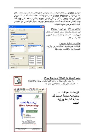 ‫ج‬




‫اﻟﺘﻮﺛﻴ ﻖ ‪ Gutter‬وﻳ ﺴﺘﺨﺪم ﻟﺘ ﺮك ﻣ ﺴﺎﻓﺔ ﺑﻐ ﺮض ﻋﻤ ﻞ ﺗﻜﻌﻴ ﺐ ﻟﻠﻜﺘ ﺎب وﻳﺨﺘﻠ ﻒ ﻣﻜ ﺎن‬
‫ه ﺎﻣﺶ اﻟﺘﻮﺛﻴ ﻖ ‪ Cutter Position‬ﺣ ﺴﺐ ﻧ ﻮع اﻟﻜﺘ ﺎب ﻓﻜﻤ ﺎ ﻧﻌﻠ ﻢ اﻟﻜﺘ ﺎب اﻹﻧﺠﻠﻴ ﺰي‬
‫ﻳﻜﻮن ﻋﻠﻰ اﻟﻴ ﺴﺎر‪ Left‬و اﻟﻌﺮﺑ ﻲ ﻋﻠ ﻰ اﻟﻴﻤ ﻴﻦ ‪ Right‬وﻳﻤﻜ ﻦ وﺿ ﻌﻪ أﻋﻠ ﻰ ‪ Top‬آﻤ ﺎ‬
‫ﻳﻮﺟﺪ اﺧﺘﻴﺎر ﻟﻀﺒﻂ اﺗﺠﺎﻩ اﻟﻤﺴﺘﻨﺪ ‪ Orientation‬وﻳﻮﺟﺪ اﺧﺘﻴﺎر اﻓﺘﺮاﺿ ﻲ ه ﻮ ﻋﻤ ﻮدي‬
                                                ‫‪ Portrait‬وﻋﺮﺿﻲ ‪.Landscape‬‬
                                           ‫أﻣﺎ اﻟﺘﺒﻮﻳﺐ اﻷﺧﺮ ﻓﻬﻮ اﻟﻮرق ‪Paper‬‬
                                     ‫ﻓﻬ ﻮ ﻳ ﺴﺘﺨﺪم ﻟﺘﺤﺪﻳ ﺪ ﺣﺠ ﻢ اﻟ ﻮرق اﻟﻤ ﺴﺘﺨﺪم‬
                                     ‫ﻓ ﻲ إﻧ ﺸﺎء اﻟﻤ ﺴﺘﻨﺪ وﻏﺎﻟﺒ ﺎ ﺳ ﺘﺠﺪ اﻟ ﻮرق‬
                                                   ‫ً‬
                                                                ‫اﻻﻓﺘﺮاﺿﻲ 4‪A‬‬

                                                     ‫إﻣﺎ ﺗﺒﻮﻳﺐ ﺗﺨﻄﻴﻂ ‪Layout‬‬
                                     ‫ﻓﻴﻤﻜﻨ ﻚ ﻣ ﻦ ﺿ ﺒﻂ أﻋ ﺪادات راس وﺗﺰﻳﻴ ﻞ‬
                                               ‫اﻟﺼﻔﺤﺔ ‪Header and Footer‬‬




                                 ‫ﻣﻌﺎﻳﻨﺔ اﻟﻤﺴﺘﻨﺪ ﻗﺒﻞ اﻟﻄﺒﺎﻋﺔ ‪Print Preview‬‬
                ‫• ﻣﻦ ﻗﺎﺋﻤﺔ ﻣﻠﻒ ‪ File‬ﺛﻢ ﻣﻌﺎﻳﻨﺔ ﻗﺒﻞ اﻟﻄﺒﺎﻋﺔ ‪Print Preview‬‬
                                    ‫• اﺿﻐﻂ ﻋﻠﻰ أﻳﻘﻮﻧﺔ ﻣﻌﺎﻳﻨﺔ ﻗﺒﻞ اﻟﻄﺒﺎﻋﺔ‬


                                                   ‫ﻗﺒﻞ اﻟﻄﺒﺎﻋﺔ ﻣﻌﺎﻳﻨﺔ اﻟﻤﺴﺘﻨﺪ‬
                                            ‫ﺗﻤﻜﻨﻨﺎ ﻣﻦ ﻣﻌﺎﻳﻨﺔ اﻟﻤﻠﻒ ﻗﺒﻞ‬
                                                 ‫ﻋﻤﻠﻴﺔ اﻟﻄﺒﺎﻋﺔ ورؤﻳﺔ‬
                                                                ‫اﻟﻤﻠﻒ‬
 