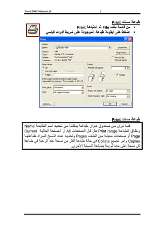 ‫‪Word 2003 Material (S‬‬                            ‫)‬



                                                         ‫ﻃﺒﺎﻋﺔ ﻣﺴﺘﻨﺪ ‪Print‬‬
                                  ‫• ﻣﻦ ﻗﺎﺋﻤﺔ ﻣﻠﻒ ‪ File‬ﺛﻢ اﻟﻄﺒﺎﻋﺔ ‪Print‬‬
                ‫• اﺿﻐﻂ ﻋﻠﻰ أﻳﻘﻮﻧﺔ ﻃﺒﺎﻋﺔ اﻟﻤﻮﺟﻮدة ﻋﻠﻰ ﺷﺮﻳﻂ أدوات ﻗﻴﺎﺳﻲ‬




                                                         ‫ﻃﺒﺎﻋﺔ ﻣﺴﺘﻨﺪ ‪Print‬‬
‫آﻤ ﺎ ﻧ ﺮى ﻣ ﻦ ﺻ ﻨﺪوق ﺣ ﻮار ﻃﺒﺎﻋ ﺔ ﻳﻤﻜﻨﻨ ﺎ ﻣ ﻦ ﺗﺤﺪﻳ ﺪ اﺳ ﻢ اﻟﻄﺎﺑﻌ ﺔ ‪Name‬‬
‫وﻧﻄ ﺎق اﻟﻄﺒﺎﻋ ﺔ ‪ Print range‬ه ﻞ آ ﻞ اﻟ ﺼﻔﺤﺎت ‪ All‬أو اﻟ ﺼﻔﺤﺔ اﻟﺤﺎﻟﻴ ﺔ ‪Current‬‬
‫‪ Page‬أو ﺻ ﻔﺤﺎت ﻣﻌﻴﻨ ﺔ ﻣ ﻦ اﻟﻤﻠ ﻒ ‪ Pages‬وﺗﺤﺪﻳ ﺪ ﻋ ﺪد اﻟﻨ ﺴﺦ اﻟﻤ ﺮاد ﻃﺒﺎﻋﺘﻬ ﺎ‬
‫‪ Copies‬وأﻣﺮ ﺗﺠﻤﻴﻊ ‪ Collate‬ﻓﻲ ﺣﺎﻟﺔ ﻃﺒﺎﻋﺔ أآﺜﺮ ﻣﻦ ﻧﺴﺨﺔ ﻋﻨﺪ اﻟﺮﻏﺒﺔ ﻓﻲ ﻃﺒﺎﻋﺔ‬
                              ‫آﻞ ﻧﺴﺨﺔ ﻋﻠﻰ ﺣﺪة ﺛﻢ ﻳﺒﺪأ ﺑﻄﺒﺎﻋﺔ اﻟﻨﺴﺨﺔ اﻷﺧﺮى.‬




‫[‬
 