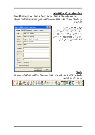 ‫ج‬




                                          ‫إرﺳﺎل ﻣﺴﺘﻨﺪ ﻋﺒﺮ اﻟﺒﺮﻳﺪ اﻻﻟﻜﺘﺮوﻧﻲ‬
‫ﻣﻦ ﻗﺎﺋﻤﺔ ﻣﻠﻒ ‪ File‬ﺛﻢ اﺧﺘﻴﺎر أﻣﺮ ‪ Send to‬ﺛﻢ اﺧﺘﻴﺎر أﻣ ﺮ ‪Mail Recipient‬‬
‫ﻣﻊ ﻣﻼﺣﻈﺔ ﻳﺠﺐ إن ﺗﻜﻮن أﻧﺸﺌﺖ ﺣ ﺴﺎب داﺧ ﻞ ﺑﺮﻧ ﺎﻣﺞ ‪ Outlook express‬ﻟﺘ ﺸﻐﻴﻞ‬
                                                                   ‫هﺬﻩ اﻟﻤﻴﺰة‬

                                                          ‫ﻋﺮض ﺧﺼﺎﺋﺺ اﻟﻤﻠﻒ‬
                                            ‫ﻟﻤﻌﺮﻓ ﺔ ﻣﻌﻠﻮﻣ ﺎت ﻋ ﻦ اﻟﻤﻠ ﻒ‬
                                            ‫وﺧ ﺼﺎﺋﺺ ﻣ ﻦ ﻗﺎﺋﻤ ﺔ ﻣﻠ ﻒ ‪ File‬ﺛ ﻢ‬
                                            ‫اﺧﺘﻴ ﺎر أﻣ ﺮ ‪ Properites‬ﺧ ﺼﺎﺋﺺ‬
                                                    ‫اﻟﻤﻠﻒ آﻤﺎ ﻣﺒﻴﻦ ﺑﺎﻟﺸﻜﻞ اﻟﺘﺎﻟﻲ‬




                                                                       ‫ﻣﻼﺣﻈﺔ‬
‫ﻧﻼﺣﻆ ﻣﻦ ﺧﻼل ﻋﺮض ﻷهﻢ أواﻣﺮ ﻗﺎﺋﻤ ﺔ ﻣﻠ ﻒ ‪ File‬أن اﻏﻠ ﺐ ه ﺬﻩ اﻷواﻣ ﺮ ﻣﻮﺟ ﻮدة‬
                                                         ‫ﺑﺸﺮﻳﻂ اﻷدوات اﻟﻘﻴﺎﺳﻲ‬
 