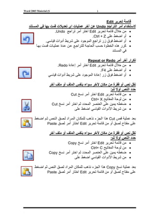 ‫‪Word 2003 Material (S‬‬                              ‫)‬



                                                         ‫ﻗﺎﺋﻤﺔ ﺗﺤﺮﻳﺮ ‪Edit‬‬
    ‫ﻻﺳﺘﺨﺪام أﻣﺮ اﻟﺘﺮاﺟﻊ ‪ Undo‬ﻋﻦ ﺁﺧﺮ ﻋﻤﻠﻴﺎت اى ﺗﻌﺪﻳﻼت ﻗﻤﺖ ﺑﻬﺎ ﻓﻲ اﻟﻤﺴﺘﻨﺪ‬
                       ‫• ﻣﻦ ﺧﻼل ﻗﺎﺋﻤﺔ ﺗﺤﺮﻳﺮ ‪ Edit‬اﺧﺘﺮ أﻣﺮ ﺗﺮاﺟﻊ ‪.Undo‬‬
                                                  ‫• أو اﺿﻐﻂ ﻋﻠﻰ ‪.Ctrl + Z‬‬
                ‫• أو اﺿﻐﻂ ﻓﻮق زر ﺗﺮاﺟﻊ اﻟﻤﻮﺟﻮد ﻋﻠﻰ ﺷﺮﻳﻂ أدوات ﻗﻴﺎﺳﻲ.‬
         ‫• آﺮر هﺬﻩ اﻟﺨﻄﻮة ﺣﺴﺐ اﻟﺤﺎﺟ ﺔ ﻟﻠﺘﺮاﺟ ﻊ ﻋ ﻦ ﻋ ﺪة ﻋﻤﻠﻴ ﺎت ﻗﻤ ﺖ ﺑﻬ ﺎ‬
                                                               ‫ﻓﻲ اﻟﻤﺴﺘﻨﺪ‬

                                            ‫ﺗﻜﺮار ﺁﺧﺮ أﻣﺮ ‪Repeat or Redo‬‬
                         ‫• ﻣﻦ ﺧﻼل ﻗﺎﺋﻤﺔ ﺗﺤﺮﻳﺮ ‪ Edit‬اﺧﺘﺮ أﻣﺮ إﻋﺎدة ‪.Redo‬‬
                                                     ‫• أو اﺿﻐﻂ ﻋﻠﻰ 4‪.F‬‬
                   ‫• أو اﺿﻐﻂ ﻓﻮق زر إﻋﺎدة اﻟﻤﻮﺟﻮد ﻋﻠﻰ ﺷﺮﻳﻂ أدوات ﻗﻴﺎﺳﻲ‬

                    ‫ﻧﻘﻞ ﻧﺺ أو ﻓﻘﺮة ﻣﻦ ﻣﻜﺎن ﻵﺧﺮ ﺳﻮاء ﺑﻨﻔﺲ اﻟﻤﻠﻒ أو ﻣﻠﻒ ﺁﺧﺮ‬
                                                            ‫ﺣﺪد اﻟﻨﺺ أوﻻ ﺛﻢ:‬
                                 ‫• ﻣﻦ ﻗﺎﺋﻤﺔ ﺗﺤﺮﻳﺮ ‪ Edit‬اﺧﺘﺮ أﻣﺮ ﻧﺴﺦ ‪Cut‬‬
                                               ‫• ﻣﻦ ﻟﻮﺣﺔ اﻟﻤﻔﺎﺗﻴﺢ ‪Ctrl+ X‬‬
                     ‫• ﺿﻐﻄﻪ ﻳﻤﻴﻦ ﻋﻠﻰ اﻟﻌﻨﺼﺮ اﻟﻤﺤﺪد ﺛﻢ اﺧﺘﺮ أﻣﺮ ﻧﺴﺦ ‪Cut‬‬
                                    ‫• ﻣﻦ ﺷﺮﻳﻂ اﻷدوات اﻟﻘﻴﺎﺳﻲ اﺿﻐﻂ ﻋﻠﻰ‬

        ‫ﺑﻌﺪ ﻋﻤﻠﻴﺔ ﻗﺺ ‪ Cut‬هﺬا اﻟﺠﺰء ﻧﺬهﺐ ﻟﻠﻤﻜ ﺎن اﻟﻤ ﺮاد ﻟ ﺼﻖ اﻟ ﻨﺺ ﺛ ﻢ اﺿ ﻐﻂ‬
                ‫ﻋﻠﻰ ﻣﻔﺘﺎح ﻟﺼﻖ أو ﻣﻦ ﻗﺎﺋﻤﺔ ﺗﺤﺮﻳﺮ ‪ Edit‬اﺧﺘﺎر أﻣﺮ ﻟﺼﻖ ‪Paste‬‬

                    ‫ﻧﻘﻞ ﻧﺺ أو ﻓﻘﺮة ﻣﻦ ﻣﻜﺎن ﻵﺧﺮ ﺳﻮاء ﺑﻨﻔﺲ اﻟﻤﻠﻒ أو ﻣﻠﻒ ﺁﺧﺮ‬
                                                            ‫ﺣﺪد اﻟﻨﺺ أوﻻ ﺛﻢ:‬
                               ‫• ﻣﻦ ﻗﺎﺋﻤﺔ ﺗﺤﺮﻳﺮ ‪ Edit‬اﺧﺘﺮ أﻣﺮ ﻧﺴﺦ ‪Copy‬‬
                                               ‫• ﻣﻦ ﻟﻮﺣﺔ اﻟﻤﻔﺎﺗﻴﺢ ‪Ctrl+ C‬‬
                    ‫• ﺿﻐﻄﻪ ﻳﻤﻴﻦ ﻋﻠﻰ اﻟﻌﻨﺼﺮ اﻟﻤﺤﺪد ﺛﻢ اﺧﺘﺮ أﻣﺮ ﻧﺴﺦ ‪Copy‬‬
                                    ‫• ﻣﻦ ﺷﺮﻳﻂ اﻷدوات اﻟﻘﻴﺎﺳﻲ اﺿﻐﻂ ﻋﻠﻰ‬

        ‫ﺑﻌﺪ ﻋﻤﻠﻴﺔ ﻧﺴﺦ ‪ Copy‬هﺬا اﻟﺠﺰء ﻧﺬهﺐ ﻟﻠﻤﻜﺎن اﻟﻤﺮاد ﻟﺼﻖ اﻟﻨﺺ ﺛﻢ اﺿ ﻐﻂ‬
                ‫ﻋﻠﻰ ﻣﻔﺘﺎح ﻟﺼﻖ أو ﻣﻦ ﻗﺎﺋﻤﺔ ﺗﺤﺮﻳﺮ ‪ Edit‬اﺧﺘﺎر أﻣﺮ ﻟﺼﻖ ‪Paste‬‬




‫[‬
 