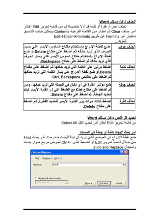 ‫ج‬




                                                      ‫اﻟﺤﺬف داﺧﻞ ﻣﺴﺘﻨﺪ ‪Word‬‬
‫ﻟﺤﺬف ﻧﺺ أو ﻓﻘﺮة أو آﻠﻤﺔ ﻗﻢ أوﻻ ﺑﺘﺤﺪﻳﺪهﺎ ﺛ ﻢ ﻣ ﻦ ﻗﺎﺋﻤ ﺔ ﺗﺤﺮﻳ ﺮ ‪ Edit‬اﺧﺘ ﺎر‬
‫أﻣ ﺮ ﺣ ﺬف ‪ Clear‬ﺛ ﻢ اﺧﺘ ﺎر ﻣ ﻦ اﻟﻘﺎﺋﻤ ﺔ اﻟﻔﺮﻋﻴ ﺔ ‪ Contents‬وﻳﻤﻜ ﻦ ﺣ ﺬف اﻟﺘﻨ ﺴﻴﻖ‬
                       ‫ﺑﺎﺧﺘﻴﺎر أﻣﺮ ‪ Formats‬ﻋﻦ ﻃﺮﻳﻖ ‪Edit Clear Formats‬‬
                                                                  ‫ﻟﻠﻤﺰﻳﺪ....‬
‫ﺿ ﻊ ﻧﻘﻄ ﺔ اﻹدراج ﺑﺎﺳ ﺘﺨﺪام ﻣﻔﺘ ﺎح اﻟﻤ ﺎوس اﻷﻳ ﺴﺮ ﻋﻠ ﻰ ﻳﻤ ﻴﻦ‬           ‫ﻟﺤﺬف ﺣﺮف‬
‫اﻟﺤ ﺮف اﻟ ﺬي ﺗﺮﻳ ﺪ ﺣﺬﻓ ﻪ ﺛ ﻢ اﺿ ﻐﻂ ﻋﻠ ﻰ ﻣﻔﺘ ﺎح ‪.Delete‬أو ﺿ ﻊ‬
‫ﻧﻘﻄﺔ اﻹدراج ﺑﺎﺳﺘﺨﺪام ﻣﻔﺘﺎح اﻟﻤﺎوس اﻷﻳﺴﺮ ﻋﻠ ﻰ ﻳ ﺴﺎر اﻟﺤ ﺮف‬
             ‫اﻟﺬي ﺗﺮﻳﺪ ﺣﺬﻓﻪ ﺛﻢ اﺿﻐﻂ ﻋﻠﻰ ﻣﻔﺘﺎح ‪.Backspace‬‬
‫اﺿﻐﻂ ﻣﺮﺗﻴﻦ ﻋﻠﻰ اﻟﻜﻠﻤﺔ اﻟﺘﻲ ﺗﺮﻳﺪ ﺣ ﺬﻓﻬﺎ ﺛ ﻢ اﺿ ﻐﻂ ﻋﻠ ﻰ ﻣﻔﺘ ﺎح‬           ‫ﻟﺤﺬف آﻠﻤﺔ‬
‫‪.Delete‬أو ﺿﻊ ﻧﻘﻄﺔ اﻹدراج ﻋﻠﻰ ﻳﺴﺎر اﻟﻜﻠﻤﺔ اﻟﺘﻲ ﺗﺮﻳ ﺪ ﺣ ﺬﻓﻬﺎ‬
                     ‫ﺛﻢ اﺿﻐﻂ ﻋﻠﻰ ﻣﻔﺘﺎﺣﻲ ‪.Ctrl, Backspace‬‬
‫ﺿﻊ ﻣﺆﺷﺮ اﻟﻔﺄرة ﻓﻲ أي ﻣﻜﺎن ﻓﻲ اﻟﺠﻤﻠﺔ اﻟﺘﻲ ﺗﺮﻳﺪ ﺣﺬﻓﻬﺎ، وﻣ ﻦ‬           ‫ﻟﺤﺬف ﺟﻤﻠﺔ‬
‫ﺛﻢ اﺿﻐﻂ ﻋﻠﻰ ﻣﻔﺘﺎح ‪ Ctrl‬ﻣﻊ اﻟﻀﻐﻂ ﻋﻠﻰ زر اﻟﻔﺄرة اﻷﻳ ﺴﺮ ﻟﻴ ﺘﻢ‬
                     ‫ﺗﺤﺪﻳﺪ اﻟﺠﻤﻠﺔ. ﺛﻢ اﺿﻐﻂ ﻋﻠﻰ ﻣﻔﺘﺎح ‪.Delete‬‬
‫اﺿ ﻐﻂ ﺛ ﻼث ﻣ ﺮات ﺑ ﺰر اﻟﻔ ﺄرة اﻷﻳ ﺴﺮ ﻟﺘﺤﺪﻳ ﺪ اﻟﻔﻘ ﺮة. ﺛ ﻢ اﺿ ﻐﻂ‬     ‫ﻟﺤﺬف ﻓﻘﺮة‬
                                             ‫ﻋﻠﻰ ﻣﻔﺘﺎح ‪.Delete‬‬

                                             ‫ﺗﺤﺪﻳﺪ آﻞ اﻟﻨﺺ داﺧﻞ ﻣﺴﺘﻨﺪ ‪Word‬‬
                           ‫ﻣﻦ ﻗﺎﺋﻤﺔ ﺗﺤﺮﻳﺮ ‪ Edit‬اﺧﺘﺎر أﻣﺮ ﺗﺤﺪﻳﺪ اﻟﻜﻞ ‪Select All‬‬

                                          ‫أﻣﺮ ﺑﺤﺚ ﻹﻳﺠﺎد آﻠﻤﺔ أو ﺟﻤﻠﺔ ﻓﻲ اﻟﻤﺴﺘﻨﺪ‬
‫ﺿﻊ ﻧﻘﻄﺔ اﻹدراج ﻓﻲ اﻟﻤﻮﺿﻊ اﻟ ﺬي ﺗﺮﻳ ﺪ أن ﺗﺒ ﺪأ اﻟﺒﺤ ﺚ ﻣﻨ ﻪ. ﺣ ﺪد أﻣ ﺮ ﺑﺤ ﺚ ‪Find‬‬
‫ﻣ ﻦ ﺧ ﻼل ﻗﺎﺋﻤ ﺔ ﺗﺤﺮﻳ ﺮ ‪ Edit‬أو اﺿ ﻐﻂ ﻋﻠ ﻰ ‪ Ctrl+F‬ﻟﻌ ﺮض ﻣﺮﺑ ﻊ ﺣ ﻮار ﺑﺤ ﺚ‬
                                                    ‫واﺳﺘﺒﺪال ‪.Find and Replace‬‬
 