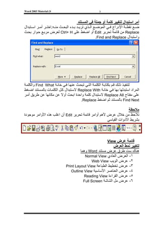 ‫‪Word 2003 Material (S‬‬                               ‫)‬



                                      ‫أﻣﺮ اﺳﺘﺒﺪال ﻟﺘﻐﻴﻴﺮ آﻠﻤﺔ أو ﺟﻤﻠﺔ ﻓﻲ اﻟﻤﺴﺘﻨﺪ‬
‫ﺿ ﻊ ﻧﻘﻄ ﺔ اﻹدراج ﻓ ﻲ اﻟﻤﻮﺿ ﻊ اﻟ ﺬي ﺗﺮﻳ ﺪ ﺑ ﺪء اﻟﺒﺤ ﺚ ﻣﻨ ﻪ.اﺧﺘ ﺮ أﻣ ﺮ اﺳ ﺘﺒﺪال‬
‫‪ Replace‬ﻣﻦ ﻗﺎﺋﻤﺔ ﺗﺤﺮﻳﺮ ‪ Edit‬أو اﺿﻐﻂ ﻋﻠﻰ ‪ Ctrl+ H‬ﻟﻌﺮض ﻣﺮﺑ ﻊ ﺣ ﻮار ﺑﺤ ﺚ‬
                                                  ‫واﺳﺘﺒﺪال ‪.Find and Replace‬‬




‫ﻟﺘﻨﻔﻴ ﺬ ذﻟ ﻚ ﻗ ﻢ ﺑﻜﺘﺎﺑ ﺔ اﻟﻜﻠﻤ ﺔ اﻟﺘ ﻲ ﺗﺒﺤ ﺚ ﻋﻨﻬ ﺎ ﻓ ﻲ ﺧﺎﻧ ﺔ ‪ Find What‬واﻟﻜﻠﻤ ﺔ‬
‫اﻟﻤﺮاد اﺳﺘﺒﺪﻟﻬﺎ ﺑﻬﺎ ﻓ ﻲ ﺧﺎﻧ ﺔ ‪ Replace With‬ﻻﺳ ﺘﺒﺪال آ ﻞ اﻟﻜﻠﻤ ﺎت ﺑﺎﻟﻤ ﺴﺘﻨﺪ اﺿ ﻐﻂ‬
‫ﻋﻠﻰ ﻣﻔﺘﺎح ‪ Replace All‬ﻻﺳﺘﺒﺪال آﻠﻤﺔ واﺣﺪة اﺑﺤﺚ أوﻻ ﻋﻦ ﻣﻜﺎﻧﻬﺎ ﻋﻦ ﻃﺮﻳﻖ أﻣ ﺮ‬
                                       ‫‪ Find Next‬ﺑﺎﻟﻤﺴﺘﻨﺪ ﺛﻢ اﺿﻐﻂ ‪.Replace‬‬

                                                                   ‫ﻣﻼﺣﻈﺔ‬
‫ﻧﻼﺣﻆ ﻣﻦ ﺧﻼل ﻋﺮض ﻷهﻢ أواﻣﺮ ﻗﺎﺋﻤﺔ ﺗﺤﺮﻳﺮ ‪ Edit‬أن اﻏﻠﺐ هﺬﻩ اﻷواﻣﺮ ﻣﻮﺟﻮدة‬
                                                     ‫ﺑﺸﺮﻳﻂ اﻷدوات اﻟﻘﻴﺎﺳﻲ‬



                                                         ‫ﻗﺎﺋﻤﺔ ﻋﺮض ‪View‬‬
                                                           ‫ﻟﺘﻐﻴﻴﺮ ﻧﻤﻂ اﻟﻌﺮض‬
                                      ‫هﻨﺎك ﺳﺖ ﻃﺮق ﻋﺮض ﻣﺴﺘﻨﺪ ‪ Word‬وهﻤﺎ‬
                                         ‫١- اﻟﻌﺮض اﻟﻌﺎدي ‪Normal View‬‬
                                              ‫٢- ﻋﺮض اﻟﻮﻳﺐ ‪Web View‬‬
                             ‫٣- ﻋﺮض ﺗﺨﻄﻴﻂ اﻟﻄﺒﺎﻋﺔ ‪Print Layout View‬‬
                                ‫٤- ﻋﺮض اﻟﻌﻨﺎﺻﺮ اﻷﺳﺎﺳﻴﺔ ‪Outline View‬‬
                                        ‫٥- ﻋﺮض اﻟﻘﺮاءة ‪Reading View‬‬
                                        ‫٦- ﻋﺮض ﻣﻞ اﻟﺸﺎﺷﺔ ‪Full Screen‬‬




‫[‬
 