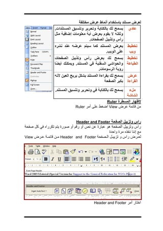 ‫ج‬




                                  ‫ﻟﻌﺮض ﻣﺴﺘﻨﺪ ﺑﺎﺳﺘﺨﺪام أﻧﻤﺎط ﻋﺮض ﻣﺨﺘﻠﻔﺔ‬




                                                  ‫ﻹﻇﻬﺎر اﻟﻤﺴﻄﺮة ‪Ruler‬‬
                                 ‫ﻣﻦ ﻗﺎﺋﻤﺔ ﻋﺮض ‪ View‬اﺿﻐﻂ ﻋﻠﻰ أﻣﺮ ‪Ruler‬‬


                                 ‫راس وﺗﺰﻳﻴﻞ اﻟﺼﻔﺤﺔ ‪Header and Footer‬‬
‫راس وﺗﺰﻳﻴﻞ اﻟﺼﻔﺤﺔ هﻮ ﻋﺒﺎرة ﻋﻦ ﻧﺺ أو رﻗﻢ أو ﺻﻮرة ﻳﺘﻢ ﺗﻜﺮراﻩ ﻓﻲ آﻞ ﺻﻔﺤﺔ‬
                                                  ‫ﻣﻊ إﻧﻨﺎ ﻧﻨﻔﺬﻩ ﻣﺮة واﺣﺪة‬
‫ﻟﻌ ﺮض راس و ﺗﺰﻳﻴ ﻞ اﻟ ﺼﻔﺤﺔ ‪ Header and Footer‬ﻣ ﻦ ﻗﺎﺋﻤ ﺔ ﻋ ﺮض ‪View‬‬




                                           ‫اﺧﺘﺎر أﻣﺮ ‪Header and Footer‬‬
 