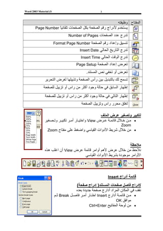 ‫‪Word 2003 Material (S‬‬                                ‫)‬



                                                         ‫اﻟﻤﻔﺘﺎح وﻇﻴﻔﺘﻪ‬
        ‫ﻳﺴﺘﺨﺪم ﻷدراج رﻗﻢ اﻟﺼﻔﺤﺔ ﺑﻜﻞ اﻟﺼﻔﺤﺎت ﺗﻠﻘﺎﺋﻴﺎ ‪Page Number‬‬
                    ‫ً‬
                                 ‫ﺗﺪرج ﻋﺪد اﻟﺼﻔﺤﺎت ‪Number of Pages‬‬

                        ‫ﺗﻨﺴﻴﻖ وإﻋﺪاد رﻗﻢ اﻟﺼﻔﺤﺔ ‪Format Page Number‬‬
                                        ‫ﺗﺪرج اﻟﺘﺎرﻳﺦ اﻟﺤﺎﻟﻲ ‪Insert Date‬‬
                                        ‫ﺗﺪرج اﻟﻮﻗﺖ اﻟﺤﺎﻟﻲ ‪Insert Time‬‬
                                      ‫ﺗﻌﺮض إﻋﺪاد اﻟﺼﻔﺤﺔ ‪Page Setup‬‬

                                            ‫ﺗﻌﺮض أو ﺗﺨﻔﻲ ﻧﺺ اﻟﻤﺴﺘﻨﺪ.‬
               ‫ﺗﺴﻤﺢ ﻟﻚ ﺑﺎﻟﺘﺒﺪﻳﻞ ﺑﻴﻦ رأس اﻟﺼﻔﺤﺔ وﺗﺬﻳﻴﻠﻬﺎ ﻟﻐﺮض اﻟﺘﺤﺮﻳﺮ‬
              ‫إﻇﻬﺎر اﻟﺴﺎﺑﻖ ﻓﻲ ﺣﺎﻟﺔ وﺟﻮد أآﺜﺮ ﻣﻦ راس أو ﺗﺰﻳﻴﻞ ﻟﻠﺼﻔﺤﺔ‬
               ‫إﻇﻬﺎر اﻟﺘﺎﻟﻲ ﻓﻲ ﺣﺎﻟﺔ وﺟﻮد أآﺜﺮ ﻣﻦ راس أو ﺗﺰﻳﻴﻞ ﻟﻠﺼﻔﺤﺔ‬
                                         ‫ﻟﻐﻠﻖ ﻣﺤﺮر راس وﺗﺰﻳﻴﻞ اﻟﺼﻔﺤﺔ‬

                                                  ‫ﻟﺘﻜﺒﻴﺮ وﺗﺼﻐﻴﺮ ﻋﺮض اﻟﻤﻠﻒ‬
               ‫• ﻣ ﻦ ﺧ ﻼل ﻗﺎﺋﻤ ﺔ ﻋ ﺮض ‪ View‬واﺧﺘﻴ ﺎر أﻣ ﺮ ﺗﻜﺒﻴ ﺮ وﺗ ﺼﻐﻴﺮ‬
                                                                  ‫‪Zoom‬‬
                 ‫• ﻣﻦ ﺧﻼل ﺷﺮﻳﻂ اﻷدوات اﻟﻘﻴﺎﺳﻲ واﺿﻐﻂ ﻋﻠﻰ ﻣﻔﺘﺎح ‪Zoom‬‬


                                                                 ‫ﻣﻼﺣﻈﺔ‬
               ‫ﻧﻼﺣﻆ ﻣﻦ ﺧﻼل ﻋﺮض ﻷهﻢ أواﻣﺮ ﻗﺎﺋﻤﺔ ﻋﺮض ‪ View‬أن اﻏﻠﺐ ه ﺬﻩ‬
                                      ‫اﻷواﻣﺮ ﻣﻮﺟﻮدة ﺑﺸﺮﻳﻂ اﻷدوات اﻟﻘﻴﺎﺳﻲ‬



                                                          ‫ﻗﺎﺋﻤﺔ أدراج ‪Insert‬‬

                                     ‫ﻹدراج ﻓﺎﺻﻞ ﺻﻔﺤﺎت اﻟﻤﺴﺘﻨﺪ) إدراج ﺻﻔﺤﺔ(‬
                                     ‫ﻧﻘﻒ ﻓﻲ اﻟﻤﻜﺎن اﻟﻤﺮاد أدارج ﺻﻔﺤﺔ ﺟﺪﻳﺪة ﺑﻌﺪﻩ‬
                        ‫• ﻣ ﻦ ﻗﺎﺋﻤ ﺔ أدارج ‪ Insert‬اﺧﺘ ﺎر أﻣ ﺮ ﻓﺎﺻ ﻞ ‪ Break‬ﺛ ﻢ‬
                                                                ‫ﻣﻮاﻓﻖ ‪OK‬‬
                                              ‫• ﻣﻦ ﻟﻮﺣﺔ اﻟﻤﻔﺎﺗﻴﺢ ‪Ctrl+Enter‬‬


‫[‬
 