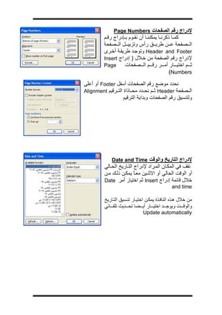 ‫ج‬




               ‫ﻹدراج رﻗﻢ اﻟﺼﻔﺤﺎت ‪Page Numbers‬‬
          ‫آﻤ ﺎ ذآﺮﻧ ﺎ ﻳﻤﻜﻨﻨ ﺎ أن ﻧﻘ ﻮم ﺑ ﺈدراج رﻗ ﻢ‬
          ‫اﻟ ﺼﻔﺤﺔ ﻋ ﻦ ﻃﺮﻳ ﻖ رأس وﺗﺰﻳﻴ ﻞ اﻟ ﺼﻔﺤﺔ‬
          ‫‪ Header and Footer‬وﺗﻮﺟ ﺪ ﻃﺮﻳﻘ ﺔ أﺧ ﺮى‬
          ‫ﻹدراج رﻗﻢ اﻟﺼﻔﺤﺔ ﻣﻦ ﺧ ﻼل ) إدراج ‪Insert‬‬
          ‫‪Page‬‬       ‫ﺛ ﻢ اﺧﺘﻴ ﺎر أﻣ ﺮ رﻗ ﻢ اﻟ ﺼﻔﺤﺎت‬
                                              ‫‪(Numbers‬‬

‫ﻧﺤﺪد ﻣﻮﺿﻊ رﻗﻢ اﻟﺼﻔﺤﺎت أﺳﻔﻞ ‪ Footer‬أو أﻋﻠﻰ‬
‫اﻟ ﺼﻔﺤﺔ ‪ Header‬ﺛ ﻢ ﻧﺤ ﺪد ﻣﺤ ﺎذاة اﻟﺘ ﺮﻗﻴﻢ ‪Alignment‬‬
                   ‫وﻟﺘﻨﺴﻴﻖ رﻗﻢ اﻟﺼﻔﺤﺎت وﺑﺪاﻳﺔ اﻟﺘﺮﻗﻴﻢ‬




              ‫ﻹدراج اﻟﺘﺎرﻳﺦ واﻟﻮﻗﺖ ‪Date and Time‬‬
          ‫ﻧﻘﻒ ﻓﻲ اﻟﻤﻜ ﺎن اﻟﻤ ﺮاد ﻹدراج اﻟﺘ ﺎرﻳﺦ اﻟﺤ ﺎﻟﻲ‬
          ‫أو اﻟﻮﻗﺖ اﻟﺤﺎﻟﻲ أو اﻻﺛﻨ ﻴﻦ ﻣﻌ ﺎ ﻳﻤﻜ ﻦ ذﻟ ﻚ ﻣ ﻦ‬
                           ‫ً‬
          ‫ﺧﻼل ﻗﺎﺋﻤﺔ إدراج ‪ Insert‬ﺛﻢ اﺧﺘﻴﺎر أﻣﺮ ‪Date‬‬
                                                ‫‪and time‬‬

          ‫ﻣﻦ ﺧﻼل ه ﺬﻩ اﻟﻨﺎﻓ ﺬة ﻳﻤﻜ ﻦ اﺧﺘﻴ ﺎر ﺗﻨ ﺴﻴﻖ اﻟﺘ ﺎرﻳﺦ‬
          ‫واﻟﻮﻗ ﺖ وﻳﻮﺟ ﺪ اﺧﺘﻴ ﺎر أﻳ ﻀﺎ ﺗﺤ ﺪﻳﺚ ﺗﻠﻘ ﺎﺋﻲ‬
                                ‫‪Update automatically‬‬
 
