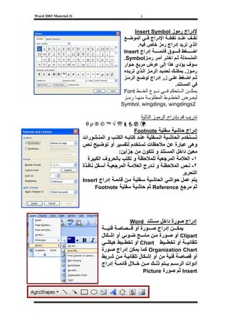 ‫‪Word 2003 Material (S‬‬                                ‫)‬



                                                  ‫ﻹدراج رﻣﻮز ‪Insert Symbol‬‬
                                            ‫ﻧﻘ ﻒ ﻋﻨ ﺪ ﻧﻘﻄ ﺔ اﻹدراج ﻓ ﻲ اﻟﻤﻮﺿ ﻊ‬
                                                   ‫اﻟﺬي ﺗﺮﻳﺪ إدراج رﻣﺰ ﺧﺎص ﻓﻴﻪ.‬
                                            ‫اﺿ ﻐﻂ ﻓ ﻮق ﻗﺎﺋﻤ ﺔ إدراج ‪Insert‬‬
                                            ‫اﻟﻤﻨ ﺴﺪﻟﺔ ﺛ ﻢ اﺧﺘ ﺮ أﻣ ﺮ رﻣ ﺰ‪.Symbol‬‬
                                            ‫ﺳﻮف ﻳﺆدي هﺬا إﻟﻰ ﻋﺮض ﻣﺮﺑﻊ ﺣ ﻮار‬
                                            ‫رﻣ ﻮز. ﻳﻤﻜﻨ ﻚ ﺗﺤﺪﻳ ﺪ اﻟﺮﻣ ﺰ اﻟ ﺬي ﺗﺮﻳ ﺪﻩ‬
                                            ‫ﺛ ﻢ اﺿ ﻐﻂ ﻋﻠ ﻰ زر إدراج ﻟﻮﺿ ﻊ اﻟﺮﻣ ﺰ‬
                                                                         ‫ﻓﻲ اﻟﻤﺴﺘﻨﺪ.‬
                                            ‫ﻳﻤﻜ ﻦ اﻟ ﺘﺤﻜﻢ ﻓ ﻲ ﻧ ﻮع اﻟﺨ ﻂ ‪Font‬‬
                                            ‫ﻟﻴﻌ ﺮض اﻟﺨﻄ ﻮط اﻟﻤﻄﻠﻮﺑ ﺔ ﻣﻨﻬ ﺎ رﻣ ﺰ‬
                                           ‫2‪Symbol, wingdings, wingdings‬‬

                                                     ‫ﺗﺪرﻳﺐ ﻗﻢ ﺑﺈدراج اﻟﺮﻣﻮز اﻟﺘﺎﻟﻴﺔ‬
                         ‫℡√™©®‪θρ‬‬
                                                 ‫إدراج ﺣﺎﺷﻴﺔ ﺳﻔﻠﻴﺔ ‪Footnote‬‬
                        ‫ﺗ ﺴﺘﺨﺪم اﻟﺤﺎﺷ ﻴﺔ اﻟ ﺴﻔﻠﻴﺔ ﻋﻨ ﺪ آﺘﺎﺑ ﻪ اﻟﻜﺘ ﺐ و اﻟﻤﻨ ﺸﻮرات‬
                        ‫وهﻰ ﻋﺒﺎرة ﻋﻦ ﻣﻼﺣﻈﺎت ﺗﺴﺘﺨﺪم ﻟﺘﻔﺴﻴﺮ أو ﺗﻮﺿ ﻴﺢ ﻧ ﺺ‬
                                          ‫ﻣﻌﻴﻦ داﺧﻞ اﻟﻤﺴﺘﻨﺪ و ﺗﺘﻜﻮن ﻣﻦ ﺟﺰأﻳﻦ:‬
                           ‫١- اﻟﻌﻼﻣﺔ اﻟﻤﺮﺟﻌﻴﺔ ﻟﻠﻤﻼﺣﻈﺔ و ﺗﻜﺘﺐ ﺑﺎﻟﺤﺮوف اﻟﻜﺒﻴﺮة‬
                        ‫٢- ﻧ ﺺ اﻟﻤﻼﺣﻈ ﺔ و ﺗ ﺪرج اﻟﻌﻼﻣ ﺔ اﻟﻤﺮﺟﻌﻴ ﺔ أﺳ ﻔﻞ ﻧﺎﻓ ﺬة‬
                                                                          ‫اﻟﺘﺤﺮﻳﺮ‬
                        ‫ﻳﺘﻢ ﻋﻤﻞ ﺣﻮاﺷﻲ اﻟﺤﺎﺷ ﻴﺔ ﺳ ﻔﻠﻴﺔ ﻣ ﻦ ﻗﺎﺋﻤ ﺔ إدراج ‪Insert‬‬
                               ‫ﺛﻢ ﻣﺮﺟﻊ ‪ Reference‬ﺛﻢ ﺣﺎﺷﻴﺔ ﺳﻔﻠﻴﺔ ‪Footnote‬‬




                                               ‫إدراج ﺻﻮرة داﺧﻞ ﻣﺴﺘﻨﺪ ‪Word‬‬
                                 ‫ﻳﻤﻜ ﻦ إدراج ﺻ ﻮرة أو ﻗ ﺼﺎﺻﺔ ﻓﻨﻴ ﺔ‬
                                 ‫‪ Clipart‬أو ﺻ ﻮرة ﻣ ﻦ ﻣﺎﺳ ﺢ ﺿ ﻮﺋﻲ أو إﺷ ﻜﺎل‬
                                 ‫ﺗﻠﻘﺎﺋﻴ ﺔ أو ﺗﺨﻄ ﻴﻂ ‪ Chart‬أو ﺗﺨﻄ ﻴﻂ هﻴﻜﻠ ﻲ‬
                                 ‫‪ Organization Chart‬آﻤﺎ ﻳﻤﻜﻦ إدراج ﺻ ﻮرة‬
                                 ‫أو ﻗﺼﺎﺻﺔ ﻓﻨﻴﺔ ﻣﻦ أو إﺷ ﻜﺎل ﺗﻠﻘﺎﺋﻴ ﺔ ﻣ ﻦ ﺷ ﺮﻳﻂ‬
                                 ‫أدوات اﻟﺮﺳ ﻢ ﻳ ﺘﻢ ذﻟ ﻚ ﻣ ﻦ ﺧ ﻼل ﻗﺎﺋﻤ ﺔ إدراج‬
                                                      ‫‪ Insert‬ﺛﻢ ﺻﻮرة ‪Picture‬‬




‫[‬
 