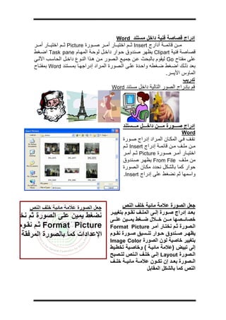 ‫ج‬




                                         ‫إدراج ﻗﺼﺎﺻﺔ ﻓﻨﻴﺔ داﺧﻞ ﻣﺴﺘﻨﺪ ‪Word‬‬
‫ﻣ ﻦ ﻗﺎﺋﻤ ﺔ أدارج ‪ Insert‬ﺛ ﻢ اﺧﺘﻴ ﺎر أﻣ ﺮ ﺻ ﻮرة ‪ Picture‬ﺛ ﻢ اﺧﺘﻴ ﺎر أﻣ ﺮ‬
‫ﻗﺼﺎﺻﺔ ﻓﻨﻴﺔ ‪ Clipart‬ﻳﻈﻬﺮ ﺻﻨﺪوق ﺣ ﻮار داﺧ ﻞ ﻟﻮﺣ ﺔ اﻟﻤﻬ ﺎم ‪ Task pane‬اﺿ ﻐﻂ‬
‫ﻋﻠﻰ ﻣﻔﺘﺎح ‪ Go‬ﻟﻴﻘﻮم ﺑﺎﻟﺒﺤﺚ ﻋ ﻦ ﺟﻤﻴ ﻊ اﻟ ﺼﻮر ﻣ ﻦ ه ﺬا اﻟﻨ ﻮع داﺧ ﻞ اﻟﺤﺎﺳ ﺐ اﻵﻟ ﻲ‬
‫ﺑﻌﺪ ذﻟ ﻚ اﺿ ﻐﻂ ﺿ ﻐﻄﻪ واﺣ ﺪة ﻋﻠ ﻰ اﻟ ﺼﻮرة اﻟﻤ ﺮاد إدراﺟﻬ ﺎ ﺑﻤ ﺴﺘﻨﺪ ‪ Word‬ﺑﻤﻔﺘ ﺎح‬
                                                              ‫اﻟﻤﺎوس اﻷﻳﺴﺮ.‬
                                                                     ‫ﺗﺪرﻳﺐ‬
                                     ‫ﻗﻢ ﺑﺈدراج اﻟﺼﻮر اﻟﺘﺎﻟﻴﺔ داﺧﻞ ﻣﺴﺘﻨﺪ ‪Word‬‬




                                           ‫إدراج ﺻ ﻮرة ﻣ ﻦ داﺧ ﻞ ﻣ ﺴﺘﻨﺪ‬
                                                                        ‫‪Word‬‬
                                           ‫ﻧﻘ ﻒ ﻓ ﻲ اﻟﻤﻜ ﺎن اﻟﻤ ﺮاد إدراج ﺻ ﻮرة‬
                                           ‫ﻣ ﻦ ﻣﻠ ﻒ ﻣ ﻦ ﻗﺎﺋﻤ ﺔ إدراج ‪ Insert‬ﺛ ﻢ‬
                                           ‫اﺧﺘﻴ ﺎر أﻣ ﺮ ﺻ ﻮرة ‪ Picture‬ﺛ ﻢ أﻣ ﺮ‬
                                           ‫ﻣﻦ ﻣﻠ ﻒ ‪ From File‬ﻳﻈﻬ ﺮ ﺻ ﻨﺪوق‬
                                           ‫ﺣﻮار آﻤﺎ ﺑﺎﻟﺸﻜﻞ ﻧﺤﺪد ﻣﻜ ﺎن اﻟ ﺼﻮرة‬
                                           ‫واﺳﻤﻬﺎ ﺛﻢ ﻧﻀﻐﻂ ﻋﻠﻰ إدراج ‪.Insert‬‬




                                           ‫ﺟﻌﻞ اﻟﺼﻮرة ﻋﻼﻣﺔ ﻣﺎﺋﻴﺔ ﺧﻠﻒ اﻟﻨﺺ‬
                                    ‫ﺑﻌ ﺪ إدراج ﺻ ﻮرة إﻟ ﻰ اﻟﻤﻠ ﻒ ﻧﻘ ﻮم ﺑﺘﻐﻴﻴ ﺮ‬
                                    ‫ﺧﺼﺎﺋ ﺼﻬﺎ ﻣ ﻦ ﺧ ﻼل ﺿ ﻐﻂ ﻳﻤ ﻴﻦ ﻋﻠ ﻰ‬
                                    ‫اﻟ ﺼﻮرة ﺛ ﻢ ﻧﺨﺘ ﺎر أﻣ ﺮ ‪Format Picture‬‬
                                    ‫ﻳﻈﻬ ﺮ ﺻ ﻨﺪوق ﺣ ﻮار ﺗﻨ ﺴﻴﻖ ﺻ ﻮرة ﻧﻘ ﻮم‬
                                    ‫ﺑﺘﻐﻴﻴﺮ ﺧﺎﺻﻴﺔ ﻟﻮن اﻟﺼﻮرة ‪Image Color‬‬
                                    ‫إﻟﻰ ﺗﺒﻴﺾ )ﻋﻼﻣﺔ ﻣﺎﺋﻴ ﺔ ( وﺧﺎﺻ ﻴﺔ ﺗﺨﻄ ﻴﻂ‬
                                    ‫اﻟ ﺼﻮرة ‪ Layout‬إﻟ ﻰ ﺧﻠ ﻒ اﻟ ﻨﺺ ﻟﺘ ﺼﺒﺢ‬
                                    ‫اﻟ ﺼﻮرة ﺑﻌ ﺪ إن ﺗﻜ ﻮن ﻋﻼﻣ ﺔ ﻣﺎﺋﻴ ﺔ ﺧﻠ ﻒ‬
                                                       ‫اﻟﻨﺺ آﻤﺎ ﺑﺎﻟﺸﻜﻞ اﻟﻤﻘﺎﺑﻞ‬
 