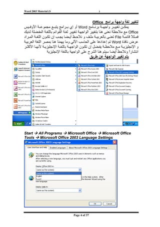 ‫‪Word 2003 Material (S‬‬                                  ‫)‬



                                                   ‫ﻟﺘﻐﻴﻴﺮ ﻟﻐﺔ واﺟﻬﺔ ﺑﺮاﻣﺞ ‪Office‬‬
‫ﻳﻤﻜ ﻦ ﺗﻐﻴﻴ ﺮ واﺟﻬ ﺔ ﺑﺮﻧ ﺎﻣﺞ ‪ Word‬أو إي ﺑ ﺮاﻣﺞ ﻳﺘﺒ ﻊ ﻣﺠﻤﻮﻋ ﺔ اﻷوﻓ ﻴﺲ‬
‫‪ Office‬ﻣﻊ ﻣﻼﺣﻈﺔ ﻧﻌﻨﻰ هﻨﺎ ﺑﺘﻐﻴﻴﺮ اﻟﻮاﺟﻬ ﺔ ﺗﻐﻴﻴ ﺮ ﻟﻐ ﺔ اﻟﻘ ﻮاﺋﻢ ﺑﺎﻟﻠﻐ ﺔ اﻟﻤﻔ ﻀﻠﺔ ﻟ ﺪﻳﻚ‬
‫ﻓﻤ ﺜﻼ ﻗﺎﺋﻤ ﺔ ‪ File‬ﺗﻌﻨ ﻰ ﺑﺎﻟﻌﺮﺑﻴ ﺔ ﻣﻠ ﻒ و ﻧﻼﺣ ﻆ أﻳ ﻀﺎ ﻳﺠ ﺐ إن ﺗﻜ ﻮن اﻟﻠﻐ ﺔ اﻟﻤ ﺮاد‬
‫ﻋﺮض ﻧﺎﻓﺬة ‪ Word‬ﺗﻢ إﻋﺪادهﺎ ﻋﻠﻰ اﻟﺤﺎﺳﺐ اﻵﻟﻲ وﻣﺎ ﻳﻬﻤﻨﺎ هﻨﺎ ﺑﻤﺼﺮ اﻟﻠﻐﺔ اﻟﻌﺮﺑﻴ ﺔ‬
‫و اﻹﻧﺠﻠﻴﺰﻳ ﺔ ﻣ ﻊ ﻣﻼﺣﻈ ﺔ ﻳﻔ ﻀﻞ إن ﺗﻜ ﻮن اﻟﻮاﺟﻬ ﺔ ﺑﺎﻟﻠﻐ ﺔ اﻹﻧﺠﻠﻴﺰﻳ ﺔ ﻷﻧﻬ ﺎ اﻷآﺜ ﺮ‬
                  ‫اﻧﺘﺸﺎرا وﻧﻼﺣﻆ أﻳﻀﺎ ﺳﻴﺘﻢ هﻨﺎ اﻟﺸﺮح ﻋﻠﻰ اﻟﻮاﺟﻬﺔ ﺑﺎﻟﻠﻐﺔ اﻹﻧﺠﻠﻴﺰﻳﺔ‬
                                                                               ‫ً‬
                                                     ‫ﻳﺘﻢ ﺗﻐﻴﻴﺮ اﻟﻮاﺟﻬﺔ ﻋﻦ ﻃﺮﻳﻖ‬




‫‪Start‬‬      ‫‪All Programs‬‬     ‫‪Microsoft Office‬‬ ‫‪Microsoft Office‬‬
‫‪Tools‬‬       ‫‪Microsoft Office 2003 Language Settings‬‬




‫[‬
                                    ‫73 ‪Page 4 of‬‬
 